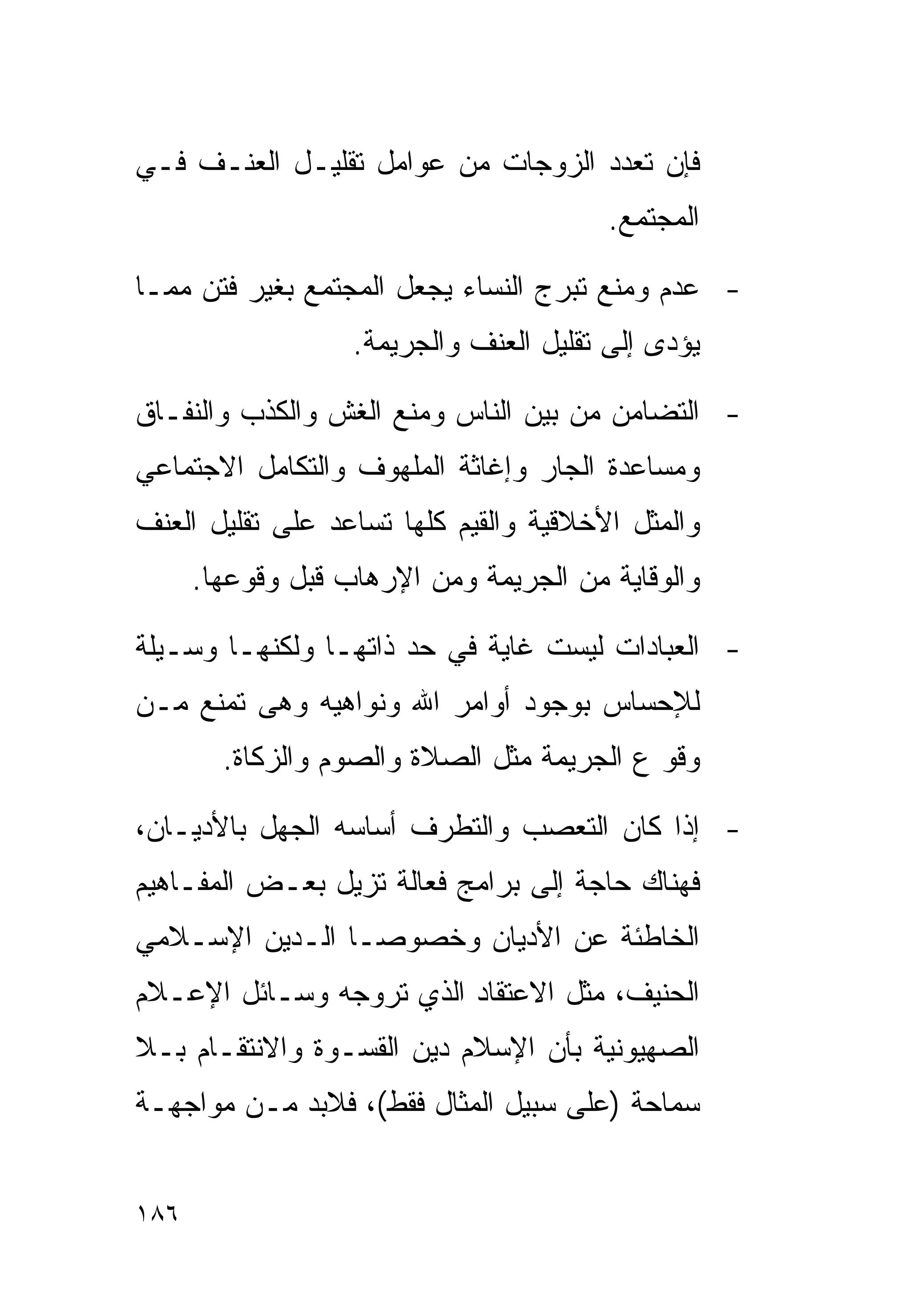 ‫ﻓﺈﻥ ﺘﻌﺩﺩ ﺍﻟﺯﻭﺠﺎﺕ ﻤﻥ ﻋﻭﺍﻤل ﺘﻘﻠﻴـل ﺍﻟﻌﻨـﻑ ﻓـﻲ‬
                                         ‫ﺍﻟﻤﺠﺘﻤﻊ.‬

‫- ﻋﺩﻡ ﻭﻤﻨﻊ ﺘﺒﺭﺝ ﺍﻟﻨﺴﺎﺀ ﻴﺠﻌل ﺍﻟﻤﺠﺘﻤﻊ ﺒﻐﻴﺭ ﻓﺘﻥ ﻤﻤـﺎ‬
                   ‫ﻴﺅﺩﻯ ﺇﻟﻰ ﺘﻘﻠﻴل ﺍﻟﻌﻨﻑ ﻭﺍﻟﺠﺭﻴﻤﺔ.‬

‫- ﺍﻟﺘﻀﺎﻤﻥ ﻤﻥ ﺒﻴﻥ ﺍﻟﻨﺎﺱ ﻭﻤﻨﻊ ﺍﻟﻐﺵ ﻭﺍﻟﻜﺫﺏ ﻭﺍﻟﻨﻔـﺎﻕ‬
‫ﻭﻤﺴﺎﻋﺩﺓ ﺍﻟﺠﺎﺭ ﻭﺇﻏﺎﺜﺔ ﺍﻟﻤﻠﻬﻭﻑ ﻭﺍﻟﺘﻜﺎﻤل ﺍﻻﺠﺘﻤﺎﻋﻲ‬
‫ﻭﺍﻟﻤﺜل ﺍﻷﺨﻼﻗﻴﺔ ﻭﺍﻟﻘﻴﻡ ﻜﻠﻬﺎ ﺘﺴﺎﻋﺩ ﻋﻠﻰ ﺘﻘﻠﻴل ﺍﻟﻌﻨﻑ‬
      ‫ﻭﺍﻟﻭﻗﺎﻴﺔ ﻤﻥ ﺍﻟﺠﺭﻴﻤﺔ ﻭﻤﻥ ﺍﻹﺭﻫﺎﺏ ﻗﺒل ﻭﻗﻭﻋﻬﺎ.‬

‫- ﺍﻟﻌﺒﺎﺩﺍﺕ ﻟﻴﺴﺕ ﻏﺎﻴﺔ ﻓﻲ ﺤﺩ ﺫﺍﺘﻬـﺎ ﻭﻟﻜﻨﻬـﺎ ﻭﺴـﻴﻠﺔ‬
‫ﻟﻺﺤﺴﺎﺱ ﺒﻭﺠﻭﺩ ﺃﻭﺍﻤﺭ ﺍﷲ ﻭﻨﻭﺍﻫﻴﻪ ﻭﻫﻰ ﺘﻤﻨﻊ ﻤـﻥ‬
        ‫ﻭﻗﻭ ﻉ ﺍﻟﺠﺭﻴﻤﺔ ﻤﺜل ﺍﻟﺼﻼﺓ ﻭﺍﻟﺼﻭﻡ ﻭﺍﻟﺯﻜﺎﺓ.‬

‫- ﺇﺫﺍ ﻜﺎﻥ ﺍﻟﺘﻌﺼﺏ ﻭﺍﻟﺘﻁﺭﻑ ﺃﺴﺎﺴﻪ ﺍﻟﺠﻬل ﺒﺎﻷﺩﻴـﺎﻥ،‬
‫ﻓﻬﻨﺎﻙ ﺤﺎﺠﺔ ﺇﻟﻰ ﺒﺭﺍﻤﺞ ﻓﻌﺎﻟﺔ ﺘﺯﻴل ﺒﻌـﺽ ﺍﻟﻤﻔـﺎﻫﻴﻡ‬
‫ﺍﻟﺨﺎﻁﺌﺔ ﻋﻥ ﺍﻷﺩﻴﺎﻥ ﻭﺨﺼﻭﺼـﺎ ﺍﻟـﺩﻴﻥ ﺍﻹﺴـﻼﻤﻲ‬
               ‫ﹰ‬
‫ﺍﻟﺤﻨﻴﻑ، ﻤﺜل ﺍﻻﻋﺘﻘﺎﺩ ﺍﻟﺫﻱ ﺘﺭﻭﺠﻪ ﻭﺴـﺎﺌل ﺍﻹﻋـﻼﻡ‬
‫ﺍﻟﺼﻬﻴﻭﻨﻴﺔ ﺒﺄﻥ ﺍﻹﺴﻼﻡ ﺩﻴﻥ ﺍﻟﻘﺴـﻭﺓ ﻭﺍﻻﻨﺘﻘـﺎﻡ ﺒـﻼ‬
‫ﺴﻤﺎﺤﺔ )ﻋﻠﻰ ﺴﺒﻴل ﺍﻟﻤﺜﺎل ﻓﻘﻁ(، ﻓﻼﺒﺩ ﻤـﻥ ﻤﻭﺍﺠﻬـﺔ‬


‫٦٨١‬
 