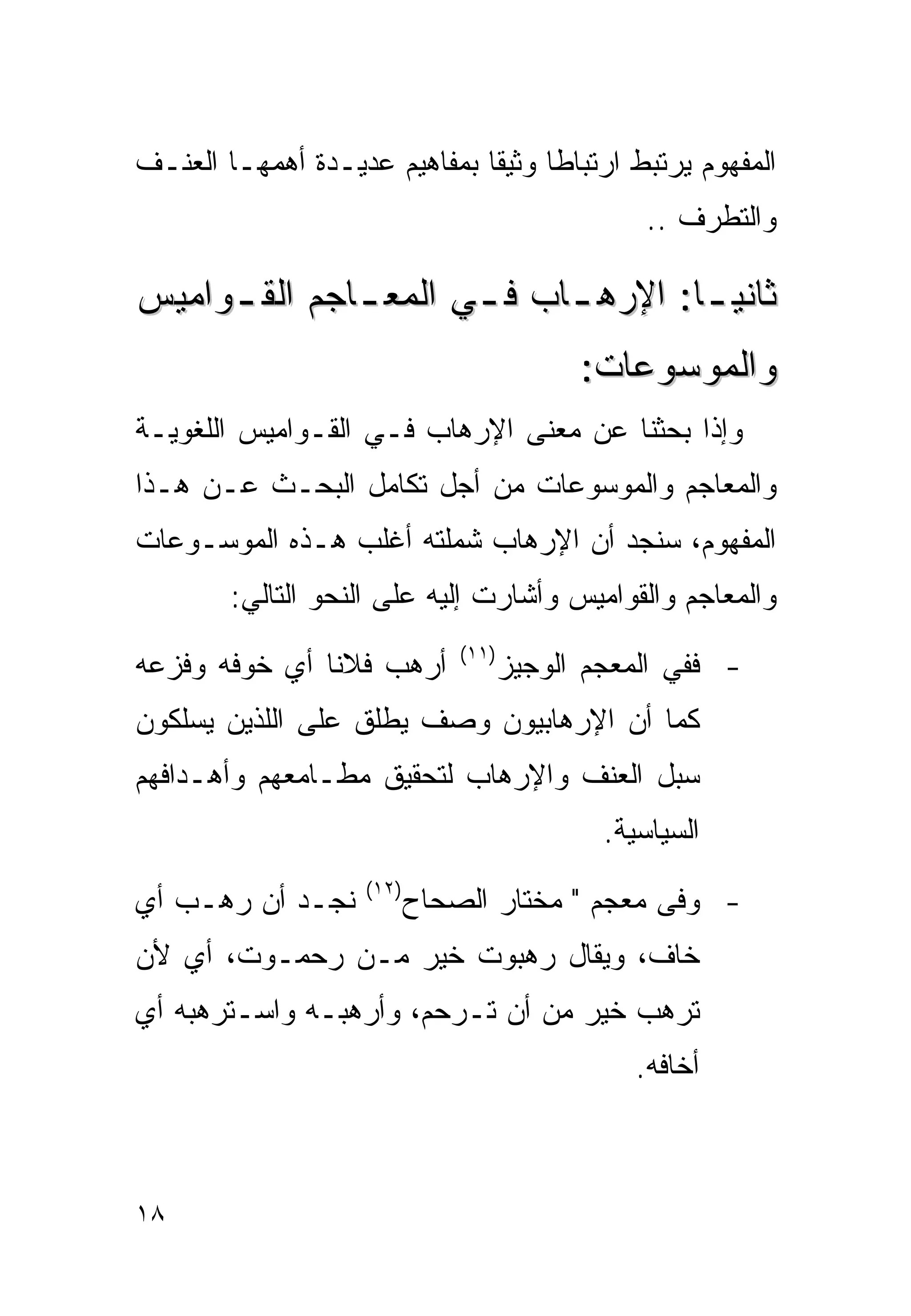 ‫ﺍﻟﻤﻔﻬﻭﻡ ﻴﺭﺘﺒﻁ ﺍﺭﺘﺒﺎﻁﺎ ﻭﺜﻴﻘﺎ ﺒﻤﻔﺎﻫﻴﻡ ﻋﺩﻴـﺩﺓ ﺃﻫﻤﻬـﺎ ﺍﻟﻌﻨـﻑ‬
                             ‫ﹰ‬     ‫ﹰ‬
                                                  ‫ﻭﺍﻟﺘﻁﺭﻑ ..‬

‫ﺜﺎﻨﻴ ـﺎ: ﺍﻹﺭﻫ ـﺎﺏ ﻓ ـﻲ ﺍﻟﻤﻌ ـﺎﺠﻡ ﺍﻟﻘ ـﻭﺍﻤﻴﺱ‬
     ‫ـ‬        ‫ـ‬       ‫ـ‬     ‫ـ‬        ‫ـ‬
                                            ‫ﻭﺍﻟﻤﻭﺴﻭﻋﺎﺕ:‬
‫ﻭﺇﺫﺍ ﺒﺤﺜﻨﺎ ﻋﻥ ﻤﻌﻨﻰ ﺍﻹﺭﻫﺎﺏ ﻓـﻲ ﺍﻟﻘـﻭﺍﻤﻴﺱ ﺍﻟﻠﻐﻭﻴـﺔ‬
‫ﻭﺍﻟﻤﻌﺎﺠﻡ ﻭﺍﻟﻤﻭﺴﻭﻋﺎﺕ ﻤﻥ ﺃﺠل ﺘﻜﺎﻤل ﺍﻟﺒﺤـﺙ ﻋـﻥ ﻫـﺫﺍ‬
‫ﺍﻟﻤﻔﻬﻭﻡ، ﺴﻨﺠﺩ ﺃﻥ ﺍﻹﺭﻫﺎﺏ ﺸﻤﻠﺘﻪ ﺃﻏﻠﺏ ﻫـﺫﻩ ﺍﻟﻤﻭﺴـﻭﻋﺎﺕ‬
        ‫ﻭﺍﻟﻤﻌﺎﺠﻡ ﻭﺍﻟﻘﻭﺍﻤﻴﺱ ﻭﺃﺸﺎﺭﺕ ﺇﻟﻴﻪ ﻋﻠﻰ ﺍﻟﻨﺤﻭ ﺍﻟﺘﺎﻟﻲ:‬
                               ‫)١١(‬
‫ﺃﺭﻫﺏ ﻓﻼﻨﺎ ﺃﻱ ﺨﻭﻓﻪ ﻭﻓﺯﻋﻪ‬               ‫- ﻓﻔﻲ ﺍﻟﻤﻌﺠﻡ ﺍﻟﻭﺠﻴﺯ‬
‫ﻜﻤﺎ ﺃﻥ ﺍﻹﺭﻫﺎﺒﻴﻭﻥ ﻭﺼﻑ ﻴﻁﻠﻕ ﻋﻠﻰ ﺍﻟﻠﺫﻴﻥ ﻴﺴﻠﻜﻭﻥ‬
‫‪‬ﺒل ﺍﻟﻌﻨﻑ ﻭﺍﻹﺭﻫﺎﺏ ﻟﺘﺤﻘﻴﻕ ﻤﻁـﺎﻤﻌﻬﻡ ﻭﺃﻫـﺩﺍﻓﻬﻡ‬
                                          ‫ﺴ‬
                                              ‫ﺍﻟﺴﻴﺎﺴﻴﺔ.‬
                    ‫)٢١(‬
‫ﻨﺠـﺩ ﺃﻥ ﺭﻫـﺏ ﺃﻱ‬            ‫- ﻭﻓﻰ ﻤﻌﺠﻡ " ﻤﺨﺘﺎﺭ ﺍﻟﺼﺤﺎﺡ‬
‫ﺨﺎﻑ، ﻭﻴﻘﺎل ﺭﻫﺒﻭﺕ ﺨﻴﺭ ﻤـﻥ ﺭﺤﻤـﻭﺕ، ﺃﻱ ﻷﻥ‬
‫ﺘﺭﻫﺏ ﺨﻴﺭ ﻤﻥ ﺃﻥ ﺘـﺭﺤﻡ، ﻭﺃﺭﻫﺒـﻪ ﻭﺍﺴـﺘﺭﻫﺒﻪ ﺃﻱ‬
                                                 ‫ﺃﺨﺎﻓﻪ.‬



‫٨١‬
 