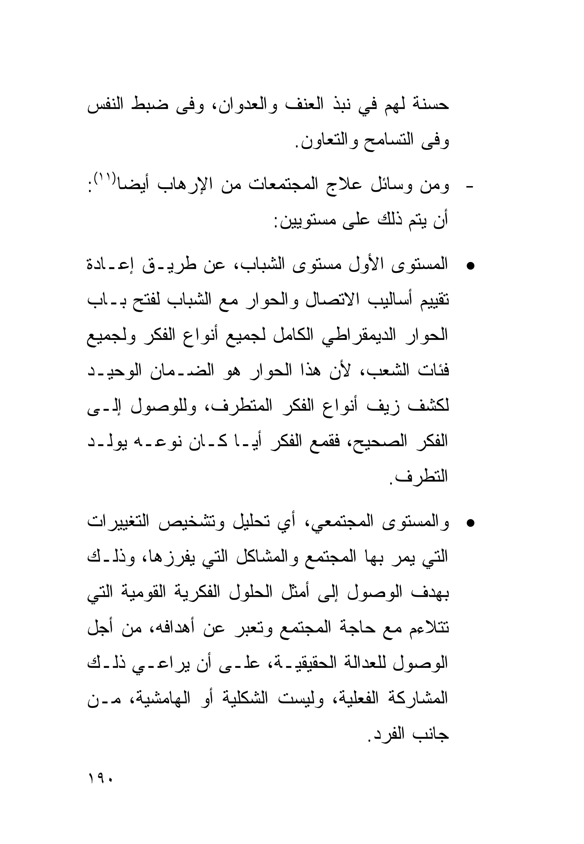 ‫ﺤﺴﻨﺔ ﻟﻬﻡ ﻓﻲ ﻨﺒﺫ ﺍﻟﻌﻨﻑ ﻭﺍﻟﻌﺩﻭﺍﻥ، ﻭﻓﻰ ﻀﺒﻁ ﺍﻟﻨﻔﺱ‬
                            ‫ﻭﻓﻰ ﺍﻟﺘﺴﺎﻤﺢ ﻭﺍﻟﺘﻌﺎﻭﻥ.‬

‫- ﻭﻤﻥ ﻭﺴﺎﺌل ﻋﻼﺝ ﺍﻟﻤﺠﺘﻤﻌﺎﺕ ﻤﻥ ﺍﻹﺭﻫﺎﺏ ﺃﻴﻀﺎ)١١(:‬
     ‫ﹰ‬
                         ‫ﺃﻥ ﻴﺘﻡ ﺫﻟﻙ ﻋﻠﻰ ﻤﺴﺘﻭﻴﻴﻥ:‬

‫• ﺍﻟﻤﺴﺘﻭﻯ ﺍﻷﻭل ﻤﺴﺘﻭﻯ ﺍﻟﺸﺒﺎﺏ، ﻋﻥ ﻁﺭﻴـﻕ ﺇﻋـﺎﺩﺓ‬
‫ﺘﻘﻴﻴﻡ ﺃﺴﺎﻟﻴﺏ ﺍﻻﺘﺼﺎل ﻭﺍﻟﺤﻭﺍﺭ ﻤﻊ ﺍﻟﺸﺒﺎﺏ ﻟﻔﺘﺢ ﺒـﺎﺏ‬
‫ﺍﻟﺤﻭﺍﺭ ﺍﻟﺩﻴﻤﻘﺭﺍﻁﻲ ﺍﻟﻜﺎﻤل ﻟﺠﻤﻴﻊ ﺃﻨﻭﺍﻉ ﺍﻟﻔﻜﺭ ﻭﻟﺠﻤﻴﻊ‬
‫ﻓﺌﺎﺕ ﺍﻟﺸﻌﺏ، ﻷﻥ ﻫﺫﺍ ﺍﻟﺤﻭﺍﺭ ﻫﻭ ﺍﻟﻀـﻤﺎﻥ ﺍﻟﻭﺤﻴـﺩ‬
‫ﻟﻜﺸﻑ ﺯﻴﻑ ﺃﻨﻭﺍﻉ ﺍﻟﻔﻜﺭ ﺍﻟﻤﺘﻁﺭﻑ، ﻭﻟﻠﻭﺼﻭل ﺇﻟـﻰ‬
‫ﺍﻟﻔﻜﺭ ﺍﻟﺼﺤﻴﺢ، ﻓﻘﻤﻊ ﺍﻟﻔﻜﺭ ﺃﻴـﺎ ﻜـﺎﻥ ﻨﻭﻋـﻪ ﻴﻭﻟـﺩ‬
                 ‫ﹰ‬
                                        ‫ﺍﻟﺘﻁﺭﻑ.‬

‫• ﻭﺍﻟﻤﺴﺘﻭﻯ ﺍﻟﻤﺠﺘﻤﻌﻲ، ﺃﻱ ﺘﺤﻠﻴل ﻭﺘﺸﺨﻴﺹ ﺍﻟﺘﻐﻴﻴﺭﺍﺕ‬
‫ﺍﻟﺘﻲ ﻴﻤﺭ ﺒﻬﺎ ﺍﻟﻤﺠﺘﻤﻊ ﻭﺍﻟﻤﺸﺎﻜل ﺍﻟﺘﻲ ﻴﻔﺭﺯﻫﺎ، ﻭﺫﻟـﻙ‬
‫ﺒﻬﺩﻑ ﺍﻟﻭﺼﻭل ﺇﻟﻰ ﺃﻤﺜل ﺍﻟﺤﻠﻭل ﺍﻟﻔﻜﺭﻴﺔ ﺍﻟﻘﻭﻤﻴﺔ ﺍﻟﺘﻲ‬
‫ﺘﺘﻼﺀﻡ ﻤﻊ ﺤﺎﺠﺔ ﺍﻟﻤﺠﺘﻤﻊ ﻭﺘﻌﺒﺭ ﻋﻥ ﺃﻫﺩﺍﻓﻪ، ﻤﻥ ﺃﺠل‬
‫ﺍﻟﻭﺼﻭل ﻟﻠﻌﺩﺍﻟﺔ ﺍﻟﺤﻘﻴﻘﻴـﺔ، ﻋﻠـﻰ ﺃﻥ ﻴﺭﺍﻋـﻲ ﺫﻟـﻙ‬
‫ﺍﻟﻤﺸﺎﺭﻜﺔ ﺍﻟﻔﻌﻠﻴﺔ، ﻭﻟﻴﺴﺕ ﺍﻟﺸﻜﻠﻴﺔ ﺃﻭ ﺍﻟﻬﺎﻤﺸﻴﺔ، ﻤـﻥ‬
                                     ‫ﺠﺎﻨﺏ ﺍﻟﻔﺭﺩ.‬

‫٠٩١‬
 