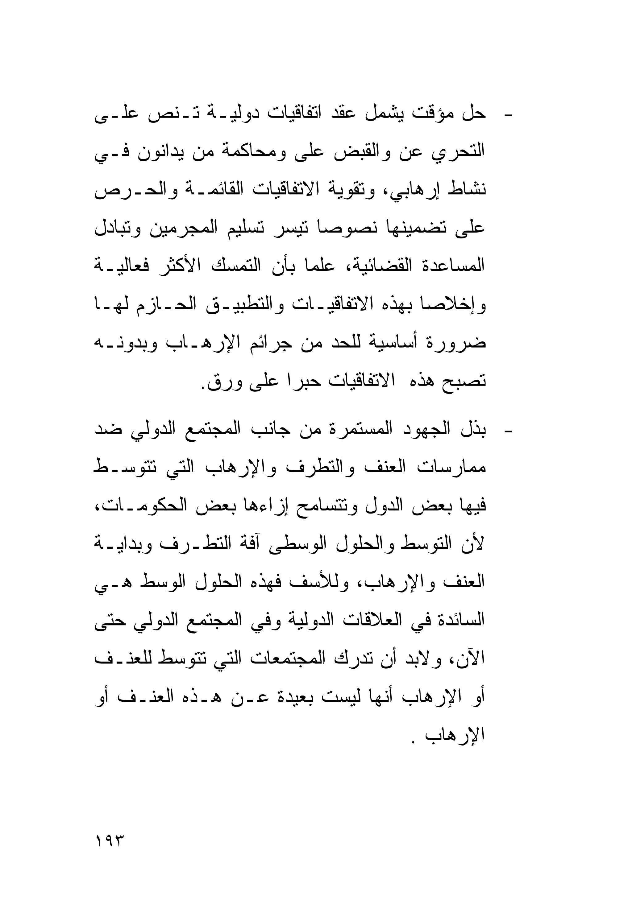 ‫- ﺤل ﻤﺅﻗﺕ ﻴﺸﻤل ﻋﻘﺩ ﺍﺘﻔﺎﻗﻴﺎﺕ ﺩﻭﻟﻴـﺔ ﺘـﻨﺹ ﻋﻠـﻰ‬
‫ﺍﻟﺘﺤﺭﻱ ﻋﻥ ﻭﺍﻟﻘﺒﺽ ﻋﻠﻰ ﻭﻤﺤﺎﻜﻤﺔ ﻤﻥ ﻴﺩﺍﻨﻭﻥ ﻓـﻲ‬
‫ﻨﺸﺎﻁ ﺇﺭﻫﺎﺒﻲ، ﻭﺘﻘﻭﻴﺔ ﺍﻻﺘﻔﺎﻗﻴﺎﺕ ﺍﻟﻘﺎﺌﻤـﺔ ﻭﺍﻟﺤـﺭﺹ‬
‫ﻋﻠﻰ ﺘﻀﻤﻴﻨﻬﺎ ﻨﺼﻭﺼﺎ ﺘﻴﺴﺭ ﺘﺴﻠﻴﻡ ﺍﻟﻤﺠﺭﻤﻴﻥ ﻭﺘﺒﺎﺩل‬
‫ﺍﻟﻤﺴﺎﻋﺩﺓ ﺍﻟﻘﻀﺎﺌﻴﺔ، ﻋﻠﻤﺎ ﺒﺄﻥ ﺍﻟﺘﻤﺴﻙ ﺍﻷﻜﺜﺭ ﻓﻌﺎﻟﻴـﺔ‬
                         ‫ﹰ‬
‫ﻭﺇﺨﻼﺼﺎ ﺒﻬﺫﻩ ﺍﻻﺘﻔﺎﻗﻴـﺎﺕ ﻭﺍﻟﺘﻁﺒﻴـﻕ ﺍﻟﺤـﺎﺯﻡ ﻟﻬـﺎ‬
‫ﻀﺭﻭﺭﺓ ﺃﺴﺎﺴﻴﺔ ﻟﻠﺤﺩ ﻤﻥ ﺠﺭﺍﺌﻡ ﺍﻹﺭﻫـﺎﺏ ﻭﺒﺩﻭﻨـﻪ‬
             ‫ﺘﺼﺒﺢ ﻫﺫﻩ ﺍﻻﺘﻔﺎﻗﻴﺎﺕ ﺤﺒﺭﺍ ﻋﻠﻰ ﻭﺭﻕ.‬
                      ‫ﹰ‬

‫- ﺒﺫل ﺍﻟﺠﻬﻭﺩ ﺍﻟﻤﺴﺘﻤﺭﺓ ﻤﻥ ﺠﺎﻨﺏ ﺍﻟﻤﺠﺘﻤﻊ ﺍﻟﺩﻭﻟﻲ ﻀﺩ‬
‫ﻤﻤﺎﺭﺴﺎﺕ ﺍﻟﻌﻨﻑ ﻭﺍﻟﺘﻁﺭﻑ ﻭﺍﻹﺭﻫﺎﺏ ﺍﻟﺘﻲ ﺘﺘﻭﺴـﻁ‬
‫ﻓﻴﻬﺎ ﺒﻌﺽ ﺍﻟﺩﻭل ﻭﺘﺘﺴﺎﻤﺢ ﺇﺯﺍﺀﻫﺎ ﺒﻌﺽ ﺍﻟﺤﻜﻭﻤـﺎﺕ،‬
‫ﻷﻥ ﺍﻟﺘﻭﺴﻁ ﻭﺍﻟﺤﻠﻭل ﺍﻟﻭﺴﻁﻰ ﺁﻓﺔ ﺍﻟﺘﻁـﺭﻑ ﻭﺒﺩﺍﻴـﺔ‬
‫ﺍﻟﻌﻨﻑ ﻭﺍﻹﺭﻫﺎﺏ، ﻭﻟﻸﺴﻑ ﻓﻬﺫﻩ ﺍﻟﺤﻠﻭل ﺍﻟﻭﺴﻁ ﻫـﻲ‬
‫ﺍﻟﺴﺎﺌﺩﺓ ﻓﻲ ﺍﻟﻌﻼﻗﺎﺕ ﺍﻟﺩﻭﻟﻴﺔ ﻭﻓﻲ ﺍﻟﻤﺠﺘﻤﻊ ﺍﻟﺩﻭﻟﻲ ﺤﺘﻰ‬
‫ﺍﻵﻥ، ﻭﻻﺒﺩ ﺃﻥ ﺘﺩﺭﻙ ﺍﻟﻤﺠﺘﻤﻌﺎﺕ ﺍﻟﺘﻲ ﺘﺘﻭﺴﻁ ﻟﻠﻌﻨـﻑ‬
‫ﺃﻭ ﺍﻹﺭﻫﺎﺏ ﺃﻨﻬﺎ ﻟﻴﺴﺕ ﺒﻌﻴﺩﺓ ﻋـﻥ ﻫـﺫﻩ ﺍﻟﻌﻨـﻑ ﺃﻭ‬
                                       ‫ﺍﻹﺭﻫﺎﺏ .‬



‫٣٩١‬
 