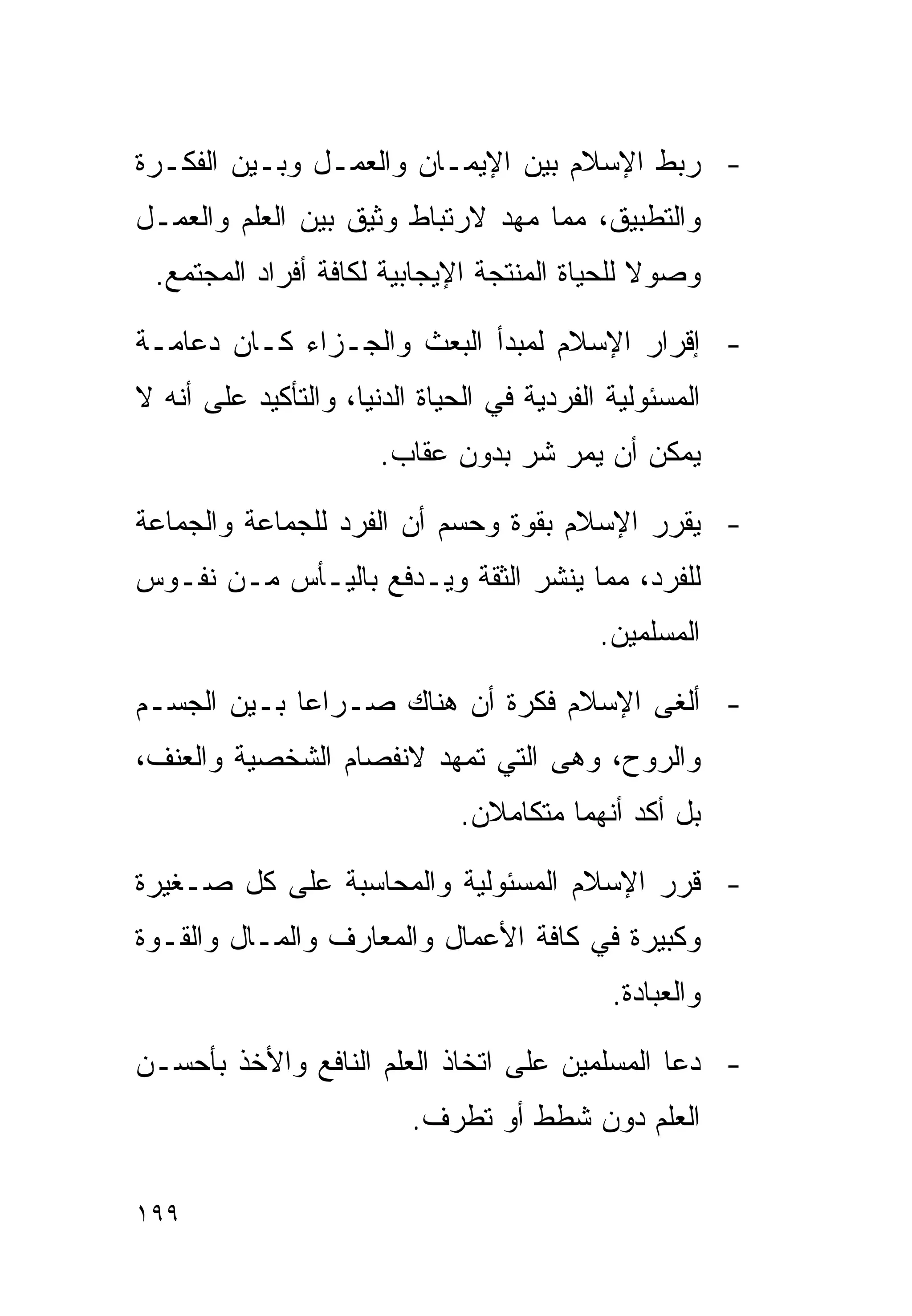 ‫- ﺭﺒﻁ ﺍﻹﺴﻼﻡ ﺒﻴﻥ ﺍﻹﻴﻤـﺎﻥ ﻭﺍﻟﻌﻤـل ﻭﺒـﻴﻥ ﺍﻟﻔﻜـﺭﺓ‬
‫ﻭﺍﻟﺘﻁﺒﻴﻕ، ﻤﻤﺎ ﻤﻬﺩ ﻻﺭﺘﺒﺎﻁ ﻭﺜﻴﻕ ﺒﻴﻥ ﺍﻟﻌﻠﻡ ﻭﺍﻟﻌﻤـل‬
 ‫ﻭﺼﻭﻻ ﻟﻠﺤﻴﺎﺓ ﺍﻟﻤﻨﺘﺠﺔ ﺍﻹﻴﺠﺎﺒﻴﺔ ﻟﻜﺎﻓﺔ ﺃﻓﺭﺍﺩ ﺍﻟﻤﺠﺘﻤﻊ.‬

‫- ﺇﻗﺭﺍﺭ ﺍﻹﺴﻼﻡ ﻟﻤﺒﺩﺃ ﺍﻟﺒﻌﺙ ﻭﺍﻟﺠـﺯﺍﺀ ﻜـﺎﻥ ﺩﻋﺎﻤـﺔ‬
‫ﺍﻟﻤﺴﺌﻭﻟﻴﺔ ﺍﻟﻔﺭﺩﻴﺔ ﻓﻲ ﺍﻟﺤﻴﺎﺓ ﺍﻟﺩﻨﻴﺎ، ﻭﺍﻟﺘﺄﻜﻴﺩ ﻋﻠﻰ ﺃﻨﻪ ﻻ‬
                       ‫ﻴﻤﻜﻥ ﺃﻥ ﻴﻤﺭ ﺸﺭ ﺒﺩﻭﻥ ﻋﻘﺎﺏ.‬

‫- ﻴﻘﺭﺭ ﺍﻹﺴﻼﻡ ﺒﻘﻭﺓ ﻭﺤﺴﻡ ﺃﻥ ﺍﻟﻔﺭﺩ ﻟﻠﺠﻤﺎﻋﺔ ﻭﺍﻟﺠﻤﺎﻋﺔ‬
‫ﻟﻠﻔﺭﺩ، ﻤﻤﺎ ﻴﻨﺸﺭ ﺍﻟﺜﻘﺔ ﻭﻴـﺩﻓﻊ ﺒﺎﻟﻴـﺄﺱ ﻤـﻥ ﻨﻔـﻭﺱ‬
                                            ‫ﺍﻟﻤﺴﻠﻤﻴﻥ.‬

‫- ﺃﻟﻐﻰ ﺍﻹﺴﻼﻡ ﻓﻜﺭﺓ ﺃﻥ ﻫﻨﺎﻙ ﺼـﺭﺍﻋﺎ ﺒـﻴﻥ ﺍﻟﺠﺴـﻡ‬
            ‫ﹰ‬
‫ﻭﺍﻟﺭﻭﺡ، ﻭﻫﻰ ﺍﻟﺘﻲ ﺘﻤﻬﺩ ﻻﻨﻔﺼﺎﻡ ﺍﻟﺸﺨﺼﻴﺔ ﻭﺍﻟﻌﻨﻑ،‬
                               ‫ﺒل ﺃﻜﺩ ﺃﻨﻬﻤﺎ ﻤﺘﻜﺎﻤﻼﻥ.‬

‫- ﻗﺭﺭ ﺍﻹﺴﻼﻡ ﺍﻟﻤﺴﺌﻭﻟﻴﺔ ﻭﺍﻟﻤﺤﺎﺴﺒﺔ ﻋﻠﻰ ﻜل ﺼـﻐﻴﺭﺓ‬
‫ﻭﻜﺒﻴﺭﺓ ﻓﻲ ﻜﺎﻓﺔ ﺍﻷﻋﻤﺎل ﻭﺍﻟﻤﻌﺎﺭﻑ ﻭﺍﻟﻤـﺎل ﻭﺍﻟﻘـﻭﺓ‬
                                             ‫ﻭﺍﻟﻌﺒﺎﺩﺓ.‬

‫- ﺩﻋﺎ ﺍﻟﻤﺴﻠﻤﻴﻥ ﻋﻠﻰ ﺍﺘﺨﺎﺫ ﺍﻟﻌﻠﻡ ﺍﻟﻨﺎﻓﻊ ﻭﺍﻷﺨﺫ ﺒﺄﺤﺴـﻥ‬
                          ‫ﺍﻟﻌﻠﻡ ﺩﻭﻥ ﺸﻁﻁ ﺃﻭ ﺘﻁﺭﻑ.‬

‫٩٩١‬
 