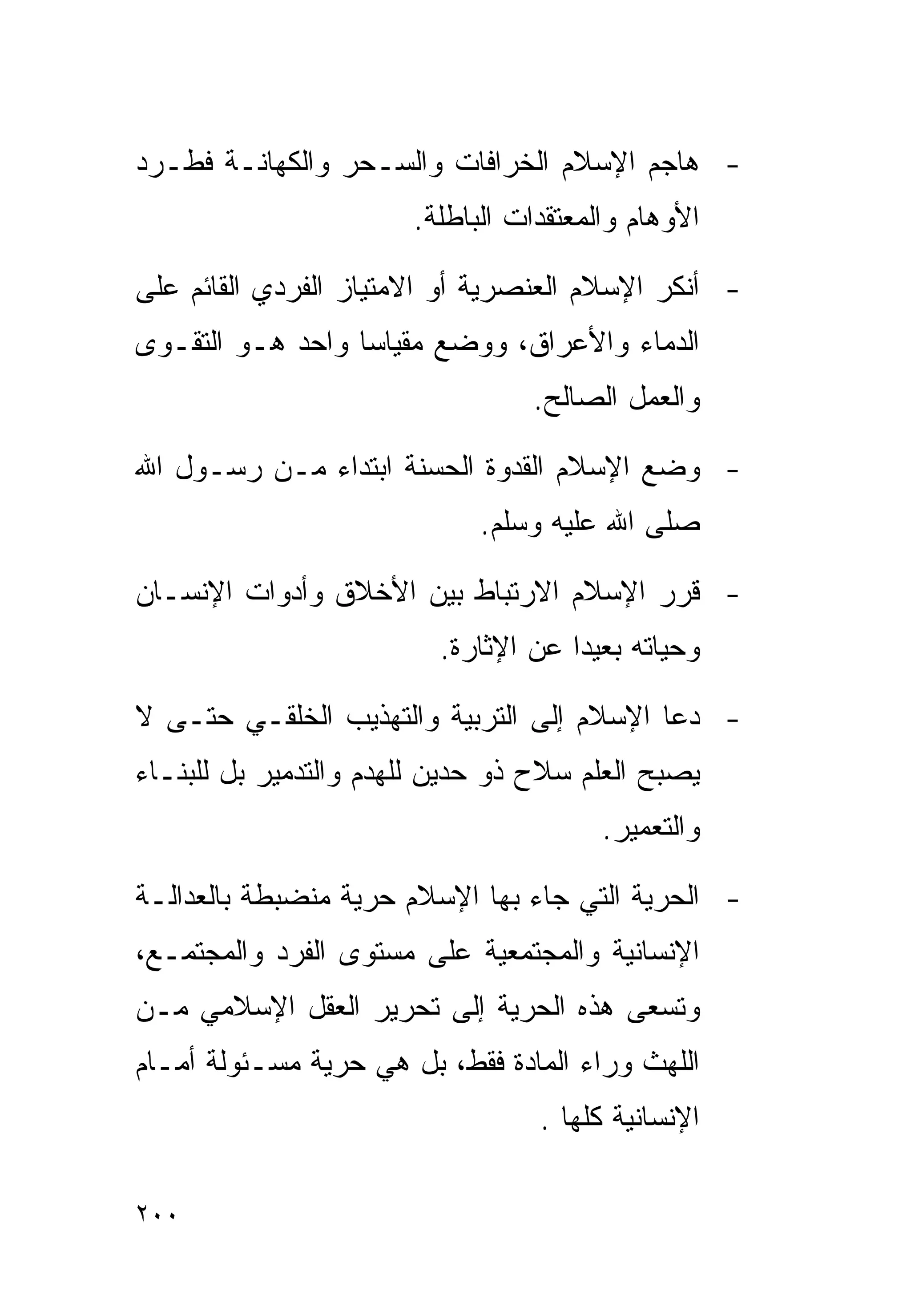 ‫- ﻫﺎﺠﻡ ﺍﻹﺴﻼﻡ ﺍﻟﺨﺭﺍﻓﺎﺕ ﻭﺍﻟﺴـﺤﺭ ﻭﺍﻟﻜﻬﺎﻨـﺔ ﻓﻁـﺭﺩ‬
                       ‫ﺍﻷﻭﻫﺎﻡ ﻭﺍﻟﻤﻌﺘﻘﺩﺍﺕ ﺍﻟﺒﺎﻁﻠﺔ.‬

‫- ﺃﻨﻜﺭ ﺍﻹﺴﻼﻡ ﺍﻟﻌﻨﺼﺭﻴﺔ ﺃﻭ ﺍﻻﻤﺘﻴﺎﺯ ﺍﻟﻔﺭﺩﻱ ﺍﻟﻘﺎﺌﻡ ﻋﻠﻰ‬
‫ﺍﻟﺩﻤﺎﺀ ﻭﺍﻷﻋﺭﺍﻕ، ﻭﻭﻀﻊ ﻤﻘﻴﺎﺴﺎ ﻭﺍﺤﺩ ﻫـﻭ ﺍﻟﺘﻘـﻭﻯ‬
                                 ‫ﻭﺍﻟﻌﻤل ﺍﻟﺼﺎﻟﺢ.‬

‫- ﻭﻀﻊ ﺍﻹﺴﻼﻡ ﺍﻟﻘﺩﻭﺓ ﺍﻟﺤﺴﻨﺔ ﺍﺒﺘﺩﺍﺀ ﻤـﻥ ﺭﺴـﻭل ﺍﷲ‬
             ‫‪‬‬
                             ‫ﺼﻠﻰ ﺍﷲ ﻋﻠﻴﻪ ﻭﺴﻠﻡ.‬

‫- ﻗﺭﺭ ﺍﻹﺴﻼﻡ ﺍﻻﺭﺘﺒﺎﻁ ﺒﻴﻥ ﺍﻷﺨﻼﻕ ﻭﺃﺩﻭﺍﺕ ﺍﻹﻨﺴـﺎﻥ‬
                         ‫ﻭﺤﻴﺎﺘﻪ ﺒﻌﻴﺩﺍ ﻋﻥ ﺍﻹﺜﺎﺭﺓ.‬

‫- ﺩﻋﺎ ﺍﻹﺴﻼﻡ ﺇﻟﻰ ﺍﻟﺘﺭﺒﻴﺔ ﻭﺍﻟﺘﻬﺫﻴﺏ ﺍﻟﺨﻠﻘـﻲ ﺤﺘـﻰ ﻻ‬
‫ﻴﺼﺒﺢ ﺍﻟﻌﻠﻡ ﺴﻼﺡ ﺫﻭ ﺤﺩﻴﻥ ﻟﻠﻬﺩﻡ ﻭﺍﻟﺘﺩﻤﻴﺭ ﺒل ﻟﻠﺒﻨـﺎﺀ‬
                                        ‫ﻭﺍﻟﺘﻌﻤﻴﺭ.‬

‫- ﺍﻟﺤﺭﻴﺔ ﺍﻟﺘﻲ ﺠﺎﺀ ﺒﻬﺎ ﺍﻹﺴﻼﻡ ﺤﺭﻴﺔ ﻤﻨﻀﺒﻁﺔ ﺒﺎﻟﻌﺩﺍﻟـﺔ‬
‫ﺍﻹﻨﺴﺎﻨﻴﺔ ﻭﺍﻟﻤﺠﺘﻤﻌﻴﺔ ﻋﻠﻰ ﻤﺴﺘﻭﻯ ﺍﻟﻔﺭﺩ ﻭﺍﻟﻤﺠﺘﻤـﻊ،‬
‫ﻭﺘﺴﻌﻰ ﻫﺫﻩ ﺍﻟﺤﺭﻴﺔ ﺇﻟﻰ ﺘﺤﺭﻴﺭ ﺍﻟﻌﻘل ﺍﻹﺴﻼﻤﻲ ﻤـﻥ‬
‫ﺍﻟﻠﻬﺙ ﻭﺭﺍﺀ ﺍﻟﻤﺎﺩﺓ ﻓﻘﻁ، ﺒل ﻫﻲ ﺤﺭﻴﺔ ﻤﺴـﺌﻭﻟﺔ ﺃﻤـﺎﻡ‬
                                  ‫ﺍﻹﻨﺴﺎﻨﻴﺔ ﻜﻠﻬﺎ .‬

‫٠٠٢‬
 