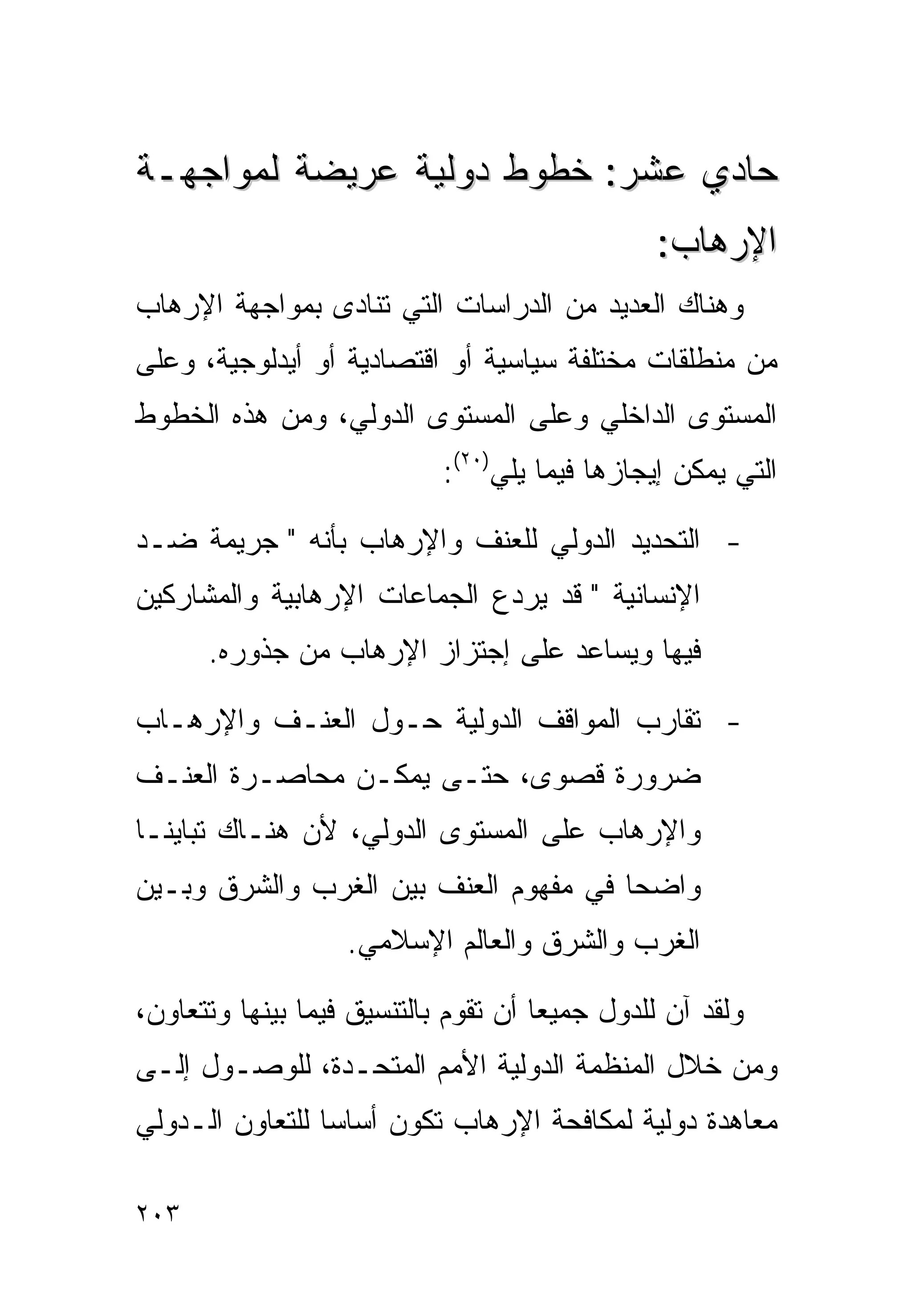 ‫ﺤﺎﺩﻱ ﻋﺸﺭ: ﺨﻁﻭﻁ ﺩﻭﻟﻴﺔ ﻋﺭﻴﻀﺔ ﻟﻤﻭﺍﺠﻬـﺔ‬
                                                ‫ﺍﻹﺭﻫﺎﺏ:‬
‫ﻭﻫﻨﺎﻙ ﺍﻟﻌﺩﻴﺩ ﻤﻥ ﺍﻟﺩﺭﺍﺴﺎﺕ ﺍﻟﺘﻲ ﺘﻨﺎﺩﻯ ﺒﻤﻭﺍﺠﻬﺔ ﺍﻹﺭﻫﺎﺏ‬
‫ﻤﻥ ﻤﻨﻁﻠﻘﺎﺕ ﻤﺨﺘﻠﻔﺔ ﺴﻴﺎﺴﻴﺔ ﺃﻭ ﺍﻗﺘﺼﺎﺩﻴﺔ ﺃﻭ ﺃﻴﺩﻟﻭﺠﻴﺔ، ﻭﻋﻠﻰ‬
‫ﺍﻟﻤﺴﺘﻭﻯ ﺍﻟﺩﺍﺨﻠﻲ ﻭﻋﻠﻰ ﺍﻟﻤﺴﺘﻭﻯ ﺍﻟﺩﻭﻟﻲ، ﻭﻤﻥ ﻫﺫﻩ ﺍﻟﺨﻁﻭﻁ‬
                            ‫ﺍﻟﺘﻲ ﻴﻤﻜﻥ ﺇﻴﺠﺎﺯﻫﺎ ﻓﻴﻤﺎ ﻴﻠﻲ)٠٢(:‬

‫- ﺍﻟﺘﺤﺩﻴﺩ ﺍﻟﺩﻭﻟﻲ ﻟﻠﻌﻨﻑ ﻭﺍﻹﺭﻫﺎﺏ ﺒﺄﻨﻪ " ﺠﺭﻴﻤﺔ ﻀـﺩ‬
‫ﺍﻹﻨﺴﺎﻨﻴﺔ " ﻗﺩ ﻴﺭﺩﻉ ﺍﻟﺠﻤﺎﻋﺎﺕ ﺍﻹﺭﻫﺎﺒﻴﺔ ﻭﺍﻟﻤﺸﺎﺭﻜﻴﻥ‬
      ‫ﻓﻴﻬﺎ ﻭﻴﺴﺎﻋﺩ ﻋﻠﻰ ﺇﺠﺘﺯﺍﺯ ﺍﻹﺭﻫﺎﺏ ﻤﻥ ﺠﺫﻭﺭﻩ.‬

‫- ﺘﻘﺎﺭﺏ ﺍﻟﻤﻭﺍﻗﻑ ﺍﻟﺩﻭﻟﻴﺔ ﺤـﻭل ﺍﻟﻌﻨـﻑ ﻭﺍﻹﺭﻫـﺎﺏ‬
‫ﻀﺭﻭﺭﺓ ﻗﺼﻭﻯ، ﺤﺘـﻰ ﻴﻤﻜـﻥ ﻤﺤﺎﺼـﺭﺓ ﺍﻟﻌﻨـﻑ‬
‫ﻭﺍﻹﺭﻫﺎﺏ ﻋﻠﻰ ﺍﻟﻤﺴﺘﻭﻯ ﺍﻟﺩﻭﻟﻲ، ﻷﻥ ﻫﻨـﺎﻙ ﺘﺒﺎﻴﻨـﺎ‬
‫ﻭﺍﻀﺤﺎ ﻓﻲ ﻤﻔﻬﻭﻡ ﺍﻟﻌﻨﻑ ﺒﻴﻥ ﺍﻟﻐﺭﺏ ﻭﺍﻟﺸﺭﻕ ﻭﺒـﻴﻥ‬
                   ‫ﺍﻟﻐﺭﺏ ﻭﺍﻟﺸﺭﻕ ﻭﺍﻟﻌﺎﻟﻡ ﺍﻹﺴﻼﻤﻲ.‬

‫ﻭﻟﻘﺩ ﺁﻥ ﻟﻠﺩﻭل ﺠﻤﻴﻌﺎ ﺃﻥ ﺘﻘﻭﻡ ﺒﺎﻟﺘﻨﺴﻴﻕ ﻓﻴﻤﺎ ﺒﻴﻨﻬﺎ ﻭﺘﺘﻌﺎﻭﻥ،‬
                                     ‫ﹰ‬
‫ﻭﻤﻥ ﺨﻼل ﺍﻟﻤﻨﻅﻤﺔ ﺍﻟﺩﻭﻟﻴﺔ ﺍﻷﻤﻡ ﺍﻟﻤﺘﺤـﺩﺓ، ﻟﻠﻭﺼـﻭل ﺇﻟـﻰ‬
‫ﻤﻌﺎﻫﺩﺓ ﺩﻭﻟﻴﺔ ﻟﻤﻜﺎﻓﺤﺔ ﺍﻹﺭﻫﺎﺏ ﺘﻜﻭﻥ ﺃﺴﺎﺴﺎ ﻟﻠﺘﻌﺎﻭﻥ ﺍﻟـﺩﻭﻟﻲ‬
                ‫ﹰ‬

‫٣٠٢‬
 