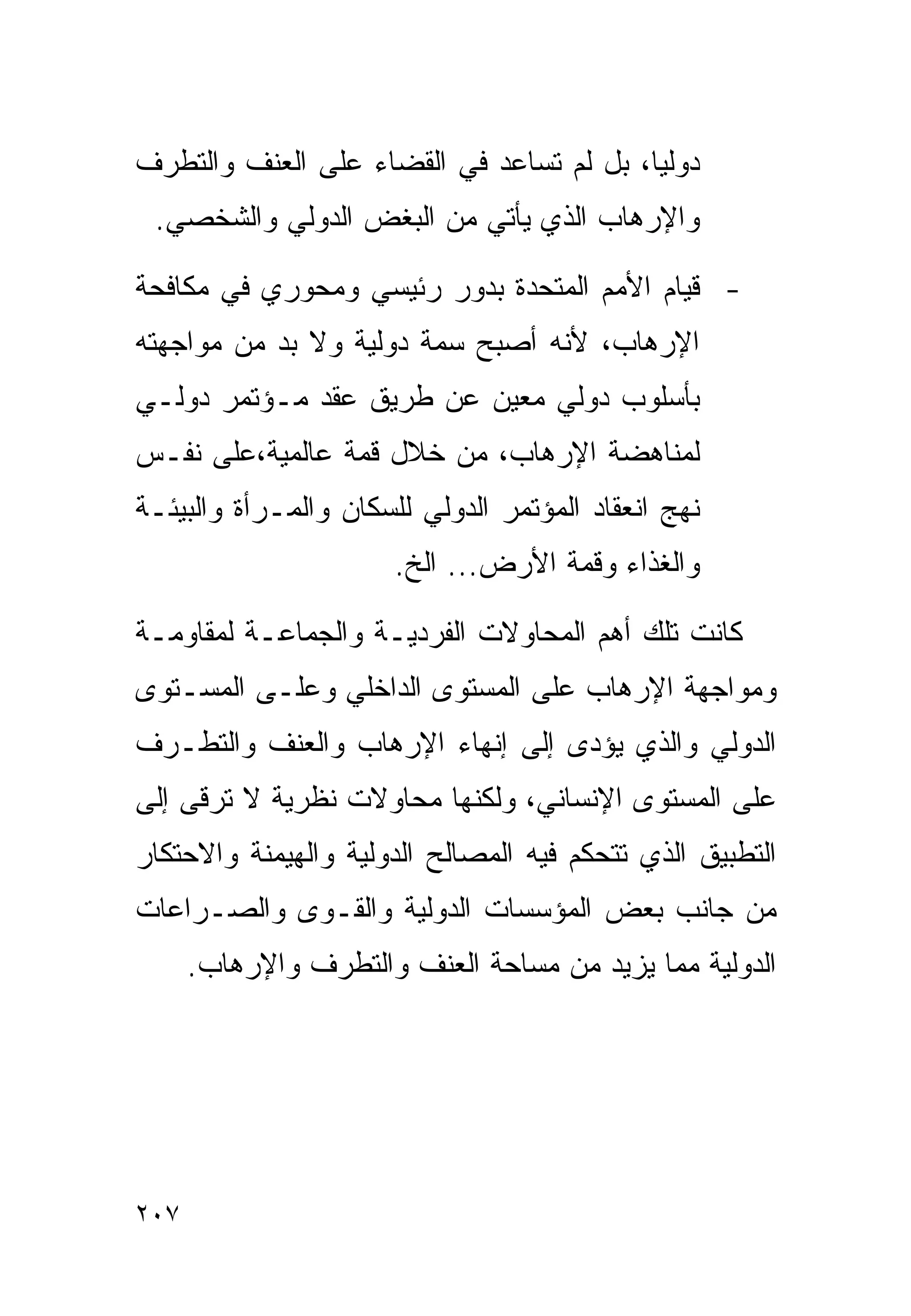 ‫ﺩﻭﻟﻴﺎ، ﺒل ﻟﻡ ﺘﺴﺎﻋﺩ ﻓﻲ ﺍﻟﻘﻀﺎﺀ ﻋﻠﻰ ﺍﻟﻌﻨﻑ ﻭﺍﻟﺘﻁﺭﻑ‬
 ‫ﻭﺍﻹﺭﻫﺎﺏ ﺍﻟﺫﻱ ﻴﺄﺘﻲ ﻤﻥ ﺍﻟﺒﻐﺽ ﺍﻟﺩﻭﻟﻲ ﻭﺍﻟﺸﺨﺼﻲ.‬

‫- ﻗﻴﺎﻡ ﺍﻷﻤﻡ ﺍﻟﻤﺘﺤﺩﺓ ﺒﺩﻭﺭ ﺭﺌﻴﺴﻲ ﻭﻤﺤﻭﺭﻱ ﻓﻲ ﻤﻜﺎﻓﺤﺔ‬
‫ﺍﻹﺭﻫﺎﺏ، ﻷﻨﻪ ﺃﺼﺒﺢ ﺴﻤﺔ ﺩﻭﻟﻴﺔ ﻭﻻ ﺒﺩ ﻤﻥ ﻤﻭﺍﺠﻬﺘﻪ‬
‫ﺒﺄﺴﻠﻭﺏ ﺩﻭﻟﻲ ﻤﻌﻴﻥ ﻋﻥ ﻁﺭﻴﻕ ﻋﻘﺩ ﻤـﺅﺘﻤﺭ ﺩﻭﻟـﻲ‬
‫ﻟﻤﻨﺎﻫﻀﺔ ﺍﻹﺭﻫﺎﺏ، ﻤﻥ ﺨﻼل ﻗﻤﺔ ﻋﺎﻟﻤﻴﺔ،ﻋﻠﻰ ﻨﻔـﺱ‬
‫ﻨﻬﺞ ﺍﻨﻌﻘﺎﺩ ﺍﻟﻤﺅﺘﻤﺭ ﺍﻟﺩﻭﻟﻲ ﻟﻠﺴﻜﺎﻥ ﻭﺍﻟﻤـﺭﺃﺓ ﻭﺍﻟﺒﻴﺌـﺔ‬
                      ‫ﻭﺍﻟﻐﺫﺍﺀ ﻭﻗﻤﺔ ﺍﻷﺭﺽ... ﺍﻟﺦ.‬

‫ﻜﺎﻨﺕ ﺘﻠﻙ ﺃﻫﻡ ﺍﻟﻤﺤﺎﻭﻻﺕ ﺍﻟﻔﺭﺩﻴـﺔ ﻭﺍﻟﺠﻤﺎﻋـﺔ ﻟﻤﻘﺎﻭﻤـﺔ‬
‫ﻭﻤﻭﺍﺠﻬﺔ ﺍﻹﺭﻫﺎﺏ ﻋﻠﻰ ﺍﻟﻤﺴﺘﻭﻯ ﺍﻟﺩﺍﺨﻠﻲ ﻭﻋﻠـﻰ ﺍﻟﻤﺴـﺘﻭﻯ‬
‫ﺍﻟﺩﻭﻟﻲ ﻭﺍﻟﺫﻱ ﻴﺅﺩﻯ ﺇﻟﻰ ﺇﻨﻬﺎﺀ ﺍﻹﺭﻫﺎﺏ ﻭﺍﻟﻌﻨﻑ ﻭﺍﻟﺘﻁـﺭﻑ‬
‫ﻋﻠﻰ ﺍﻟﻤﺴﺘﻭﻯ ﺍﻹﻨﺴﺎﻨﻲ، ﻭﻟﻜﻨﻬﺎ ﻤﺤﺎﻭﻻﺕ ﻨﻅﺭﻴﺔ ﻻ ﺘﺭﻗﻰ ﺇﻟﻰ‬
‫ﺍﻟﺘﻁﺒﻴﻕ ﺍﻟﺫﻱ ﺘﺘﺤﻜﻡ ﻓﻴﻪ ﺍﻟﻤﺼﺎﻟﺢ ﺍﻟﺩﻭﻟﻴﺔ ﻭﺍﻟﻬﻴﻤﻨﺔ ﻭﺍﻻﺤﺘﻜﺎﺭ‬
‫ﻤﻥ ﺠﺎﻨﺏ ﺒﻌﺽ ﺍﻟﻤﺅﺴﺴﺎﺕ ﺍﻟﺩﻭﻟﻴﺔ ﻭﺍﻟﻘـﻭﻯ ﻭﺍﻟﺼـﺭﺍﻋﺎﺕ‬
      ‫ﺍﻟﺩﻭﻟﻴﺔ ﻤﻤﺎ ﻴﺯﻴﺩ ﻤﻥ ﻤﺴﺎﺤﺔ ﺍﻟﻌﻨﻑ ﻭﺍﻟﺘﻁﺭﻑ ﻭﺍﻹﺭﻫﺎﺏ.‬




‫٧٠٢‬
 