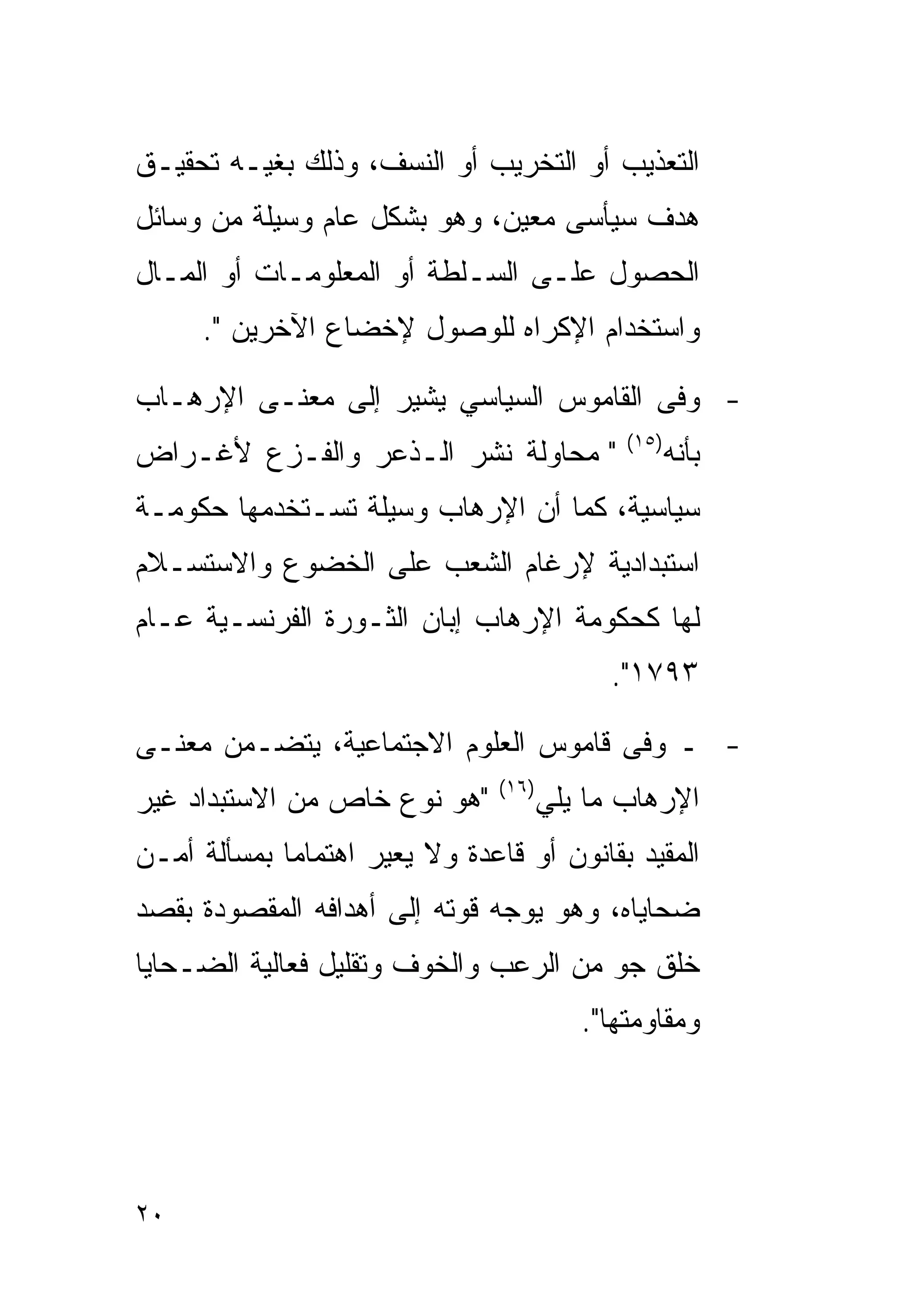 ‫ﺍﻟﺘﻌﺫﻴﺏ ﺃﻭ ﺍﻟﺘﺨﺭﻴﺏ ﺃﻭ ﺍﻟﻨﺴﻑ، ﻭﺫﻟﻙ ﺒﻐﻴـﻪ ﺘﺤﻘﻴـﻕ‬
‫ﻫﺩﻑ ﺴﻴﺄﺴﻰ ﻤﻌﻴﻥ، ﻭﻫﻭ ﺒﺸﻜل ﻋﺎﻡ ﻭﺴﻴﻠﺔ ﻤﻥ ﻭﺴﺎﺌل‬
‫ﺍﻟﺤﺼﻭل ﻋﻠـﻰ ﺍﻟﺴـﻠﻁﺔ ﺃﻭ ﺍﻟﻤﻌﻠﻭﻤـﺎﺕ ﺃﻭ ﺍﻟﻤـﺎل‬
     ‫ﻭﺍﺴﺘﺨﺩﺍﻡ ﺍﻹﻜﺭﺍﻩ ﻟﻠﻭﺼﻭل ﻹﺨﻀﺎﻉ ﺍﻵﺨﺭﻴﻥ ".‬

‫- ﻭﻓﻰ ﺍﻟﻘﺎﻤﻭﺱ ﺍﻟﺴﻴﺎﺴﻲ ﻴﺸﻴﺭ ﺇﻟﻰ ﻤﻌﻨـﻰ ﺍﻹﺭﻫـﺎﺏ‬
                                              ‫)٥١(‬
‫" ﻤﺤﺎﻭﻟﺔ ﻨﺸﺭ ﺍﻟـﺫﻋﺭ ﻭﺍﻟﻔـﺯﻉ ﻷﻏـﺭﺍﺽ‬                   ‫ﺒﺄﻨﻪ‬
‫ﺴﻴﺎﺴﻴﺔ، ﻜﻤﺎ ﺃﻥ ﺍﻹﺭﻫﺎﺏ ﻭﺴﻴﻠﺔ ﺘﺴـﺘﺨﺩﻤﻬﺎ ﺤﻜﻭﻤـﺔ‬
‫ﺍﺴﺘﺒﺩﺍﺩﻴﺔ ﻹﺭﻏﺎﻡ ﺍﻟﺸﻌﺏ ﻋﻠﻰ ﺍﻟﺨﻀﻭﻉ ﻭﺍﻻﺴﺘﺴـﻼﻡ‬
‫ﻟﻬﺎ ﻜﺤﻜﻭﻤﺔ ﺍﻹﺭﻫﺎﺏ ﺇﺒﺎﻥ ﺍﻟﺜـﻭﺭﺓ ﺍﻟﻔﺭﻨﺴـﻴﺔ ﻋـﺎﻡ‬
                                             ‫٣٩٧١".‬

‫- ـ ﻭﻓﻰ ﻗﺎﻤﻭﺱ ﺍﻟﻌﻠﻭﻡ ﺍﻻﺠﺘﻤﺎﻋﻴﺔ، ﻴﺘﻀـﻤﻥ ﻤﻌﻨـﻰ‬
                                ‫)٦١(‬
‫"ﻫﻭ ﻨﻭﻉ ﺨﺎﺹ ﻤﻥ ﺍﻻﺴﺘﺒﺩﺍﺩ ﻏﻴﺭ‬            ‫ﺍﻹﺭﻫﺎﺏ ﻤﺎ ﻴﻠﻲ‬
‫ﺍﻟﻤﻘﻴﺩ ﺒﻘﺎﻨﻭﻥ ﺃﻭ ﻗﺎﻋﺩﺓ ﻭﻻ ﻴﻌﻴﺭ ﺍﻫﺘﻤﺎﻤﺎ ﺒﻤﺴﺄﻟﺔ ﺃﻤـﻥ‬
‫ﻀﺤﺎﻴﺎﻩ، ﻭﻫﻭ ﻴﻭﺠﻪ ﻗﻭﺘﻪ ﺇﻟﻰ ﺃﻫﺩﺍﻓﻪ ﺍﻟﻤﻘﺼﻭﺩﺓ ﺒﻘﺼﺩ‬
‫ﺨﻠﻕ ﺠﻭ ﻤﻥ ﺍﻟﺭﻋﺏ ﻭﺍﻟﺨﻭﻑ ﻭﺘﻘﻠﻴل ﻓﻌﺎﻟﻴﺔ ﺍﻟﻀـﺤﺎﻴﺎ‬
                                          ‫ﻭﻤﻘﺎﻭﻤﺘﻬﺎ".‬




‫٠٢‬
 