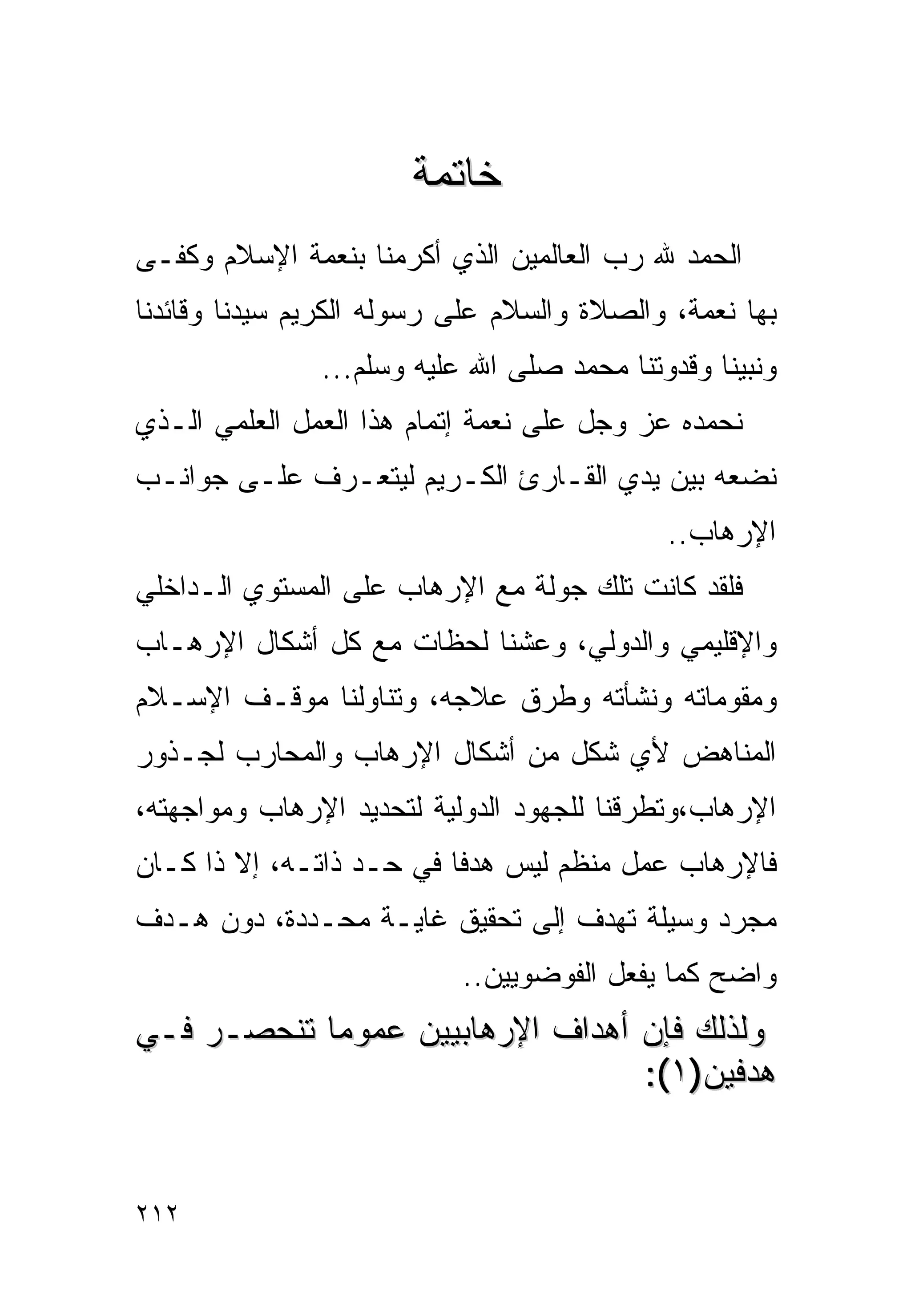 ‫ﺨﺎﺘﻤﺔ‬
‫ﺍﻟﺤﻤﺩ ﷲ ﺭﺏ ﺍﻟﻌﺎﻟﻤﻴﻥ ﺍﻟﺫﻱ ﺃﻜﺭﻤﻨﺎ ﺒﻨﻌﻤﺔ ﺍﻹﺴﻼﻡ ﻭﻜﻔـﻰ‬
‫ﺒﻬﺎ ﻨﻌﻤﺔ، ﻭﺍﻟﺼﻼﺓ ﻭﺍﻟﺴﻼﻡ ﻋﻠﻰ ﺭﺴﻭﻟﻪ ﺍﻟﻜﺭﻴﻡ ﺴﻴﺩﻨﺎ ﻭﻗﺎﺌﺩﻨﺎ‬
               ‫ﻭﻨﺒﻴﻨﺎ ﻭﻗﺩﻭﺘﻨﺎ ﻤﺤﻤﺩ ﺼﻠﻰ ﺍﷲ ﻋﻠﻴﻪ ﻭﺴﻠﻡ...‬
‫ﻨﺤﻤﺩﻩ ﻋﺯ ﻭﺠل ﻋﻠﻰ ﻨﻌﻤﺔ ﺇﺘﻤﺎﻡ ﻫﺫﺍ ﺍﻟﻌﻤل ﺍﻟﻌﻠﻤﻲ ﺍﻟـﺫﻱ‬
‫ﻨﻀﻌﻪ ﺒﻴﻥ ﻴﺩﻱ ﺍﻟﻘـﺎﺭﺉ ﺍﻟﻜـﺭﻴﻡ ﻟﻴﺘﻌـﺭﻑ ﻋﻠـﻰ ﺠﻭﺍﻨـﺏ‬
                                            ‫ﺍﻹﺭﻫﺎﺏ..‬
‫ﻓﻠﻘﺩ ﻜﺎﻨﺕ ﺘﻠﻙ ﺠﻭﻟﺔ ﻤﻊ ﺍﻹﺭﻫﺎﺏ ﻋﻠﻰ ﺍﻟﻤﺴﺘﻭﻱ ﺍﻟـﺩﺍﺨﻠﻲ‬
‫ﻭﺍﻹﻗﻠﻴﻤﻲ ﻭﺍﻟﺩﻭﻟﻲ، ﻭﻋﺸﻨﺎ ﻟﺤﻅﺎﺕ ﻤﻊ ﻜل ﺃﺸﻜﺎل ﺍﻹﺭﻫـﺎﺏ‬
‫ﻭﻤﻘﻭﻤﺎﺘﻪ ﻭﻨﺸﺄﺘﻪ ﻭﻁﺭﻕ ﻋﻼﺠﻪ، ﻭﺘﻨﺎﻭﻟﻨﺎ ﻤﻭﻗـﻑ ﺍﻹﺴـﻼﻡ‬
‫ﺍﻟﻤﻨﺎﻫﺽ ﻷﻱ ﺸﻜل ﻤﻥ ﺃﺸﻜﺎل ﺍﻹﺭﻫﺎﺏ ﻭﺍﻟﻤﺤﺎﺭﺏ ﻟﺠـﺫﻭﺭ‬
‫ﺍﻹﺭﻫﺎﺏ،ﻭﺘﻁﺭﻗﻨﺎ ﻟﻠﺠﻬﻭﺩ ﺍﻟﺩﻭﻟﻴﺔ ﻟﺘﺤﺩﻴﺩ ﺍﻹﺭﻫﺎﺏ ﻭﻤﻭﺍﺠﻬﺘﻪ،‬
‫ﻓﺎﻹﺭﻫﺎﺏ ﻋﻤل ﻤﻨﻅﻡ ﻟﻴﺱ ﻫﺩﻓﺎ ﻓﻲ ﺤـﺩ ﺫﺍﺘـﻪ، ﺇﻻ ﺫﺍ ﻜـﺎﻥ‬
‫ﻤﺠﺭﺩ ﻭﺴﻴﻠﺔ ﺘﻬﺩﻑ ﺇﻟﻰ ﺘﺤﻘﻴﻕ ﻏﺎﻴـﺔ ﻤﺤـﺩﺩﺓ، ﺩﻭﻥ ﻫـﺩﻑ‬
                           ‫ﻭﺍﻀﺢ ﻜﻤﺎ ﻴﻔﻌل ﺍﻟﻔﻭﻀﻭﻴﻴﻥ..‬
‫ﻭﻟﺫﻟﻙ ﻓﺈﻥ ﺃﻫﺩﺍﻑ ﺍﻹﺭﻫﺎﺒﻴﻴﻥ ﻋﻤﻭﻤﺎ ﺘﻨﺤﺼـﺭ ﻓـﻲ‬
           ‫ﹰ‬
                                 ‫ﻫﺩﻓﻴﻥ)١(:‬


‫٢١٢‬
 