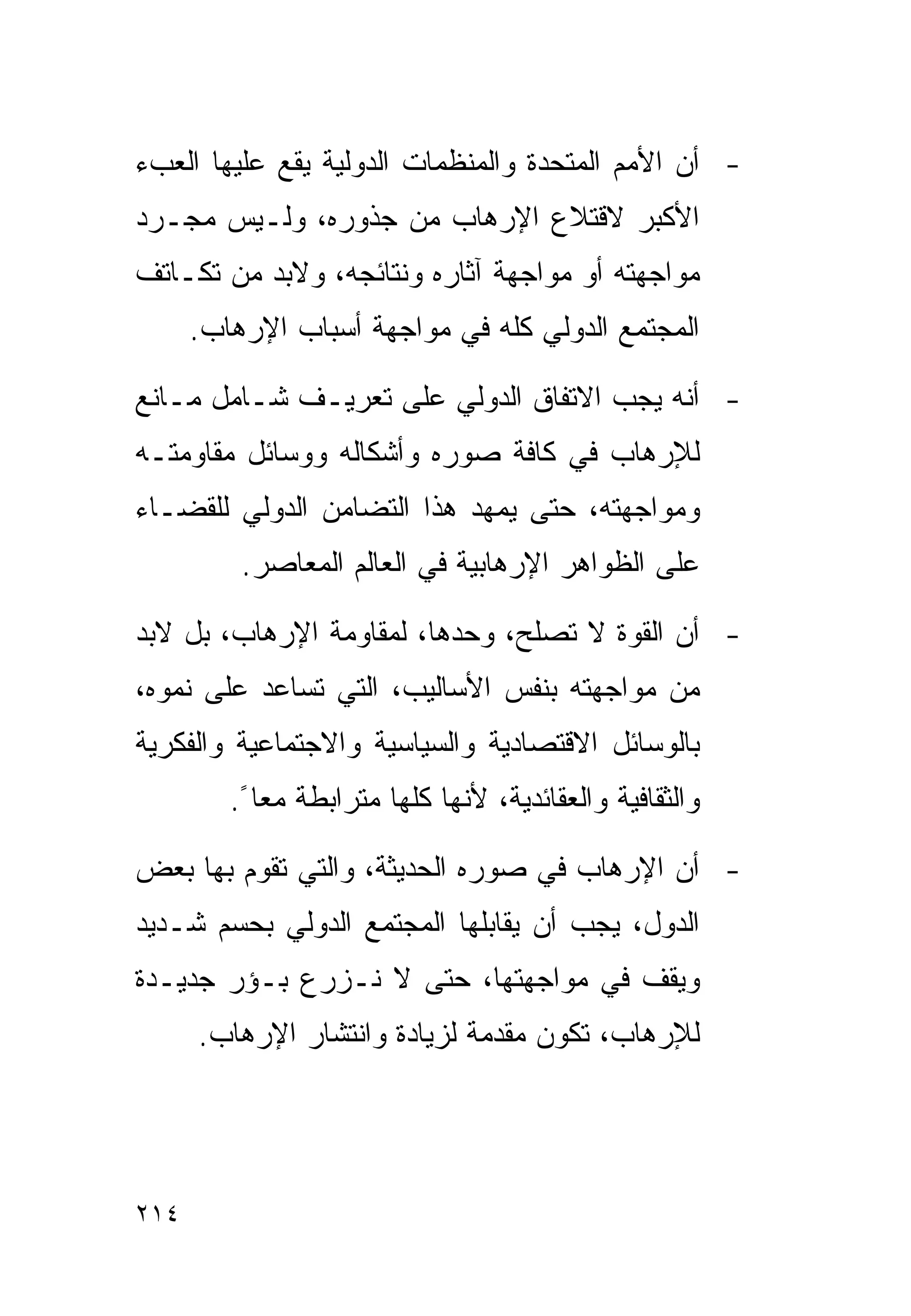 ‫- ﺃﻥ ﺍﻷﻤﻡ ﺍﻟﻤﺘﺤﺩﺓ ﻭﺍﻟﻤﻨﻅﻤﺎﺕ ﺍﻟﺩﻭﻟﻴﺔ ﻴﻘﻊ ﻋﻠﻴﻬﺎ ﺍﻟﻌﺏﺀ‬
‫ﺍﻷﻜﺒﺭ ﻻﻗﺘﻼﻉ ﺍﻹﺭﻫﺎﺏ ﻤﻥ ﺠﺫﻭﺭﻩ، ﻭﻟـﻴﺱ ﻤﺠـﺭﺩ‬
‫ﻤﻭﺍﺠﻬﺘﻪ ﺃﻭ ﻤﻭﺍﺠﻬﺔ ﺁﺜﺎﺭﻩ ﻭﻨﺘﺎﺌﺠﻪ، ﻭﻻﺒﺩ ﻤﻥ ﺘﻜـﺎﺘﻑ‬
      ‫ﺍﻟﻤﺠﺘﻤﻊ ﺍﻟﺩﻭﻟﻲ ﻜﻠﻪ ﻓﻲ ﻤﻭﺍﺠﻬﺔ ﺃﺴﺒﺎﺏ ﺍﻹﺭﻫﺎﺏ.‬

‫- ﺃﻨﻪ ﻴﺠﺏ ﺍﻻﺘﻔﺎﻕ ﺍﻟﺩﻭﻟﻲ ﻋﻠﻰ ﺘﻌﺭﻴـﻑ ﺸـﺎﻤل ﻤـﺎﻨﻊ‬
‫ﻟﻺﺭﻫﺎﺏ ﻓﻲ ﻜﺎﻓﺔ ﺼﻭﺭﻩ ﻭﺃﺸﻜﺎﻟﻪ ﻭﻭﺴﺎﺌل ﻤﻘﺎﻭﻤﺘـﻪ‬
‫ﻭﻤﻭﺍﺠﻬﺘﻪ، ﺤﺘﻰ ﻴﻤﻬﺩ ﻫﺫﺍ ﺍﻟﺘﻀﺎﻤﻥ ﺍﻟﺩﻭﻟﻲ ﻟﻠﻘﻀـﺎﺀ‬
          ‫ﻋﻠﻰ ﺍﻟﻅﻭﺍﻫﺭ ﺍﻹﺭﻫﺎﺒﻴﺔ ﻓﻲ ﺍﻟﻌﺎﻟﻡ ﺍﻟﻤﻌﺎﺼﺭ.‬

‫- ﺃﻥ ﺍﻟﻘﻭﺓ ﻻ ﺘﺼﻠﺢ، ﻭﺤﺩﻫﺎ، ﻟﻤﻘﺎﻭﻤﺔ ﺍﻹﺭﻫﺎﺏ، ﺒل ﻻﺒﺩ‬
‫ﻤﻥ ﻤﻭﺍﺠﻬﺘﻪ ﺒﻨﻔﺱ ﺍﻷﺴﺎﻟﻴﺏ، ﺍﻟﺘﻲ ﺘﺴﺎﻋﺩ ﻋﻠﻰ ﻨﻤﻭﻩ،‬
‫ﺒﺎﻟﻭﺴﺎﺌل ﺍﻻﻗﺘﺼﺎﺩﻴﺔ ﻭﺍﻟﺴﻴﺎﺴﻴﺔ ﻭﺍﻻﺠﺘﻤﺎﻋﻴﺔ ﻭﺍﻟﻔﻜﺭﻴﺔ‬
         ‫ﻭﺍﻟﺜﻘﺎﻓﻴﺔ ﻭﺍﻟﻌﻘﺎﺌﺩﻴﺔ، ﻷﻨﻬﺎ ﻜﻠﻬﺎ ﻤﺘﺭﺍﺒﻁﺔ ﻤﻌﺎ ً.‬

‫- ﺃﻥ ﺍﻹﺭﻫﺎﺏ ﻓﻲ ﺼﻭﺭﻩ ﺍﻟﺤﺩﻴﺜﺔ، ﻭﺍﻟﺘﻲ ﺘﻘﻭﻡ ﺒﻬﺎ ﺒﻌﺽ‬
‫ﺍﻟﺩﻭل، ﻴﺠﺏ ﺃﻥ ﻴﻘﺎﺒﻠﻬﺎ ﺍﻟﻤﺠﺘﻤﻊ ﺍﻟﺩﻭﻟﻲ ﺒﺤﺴﻡ ﺸـﺩﻴﺩ‬
‫ﻭﻴﻘﻑ ﻓﻲ ﻤﻭﺍﺠﻬﺘﻬﺎ، ﺤﺘﻰ ﻻ ﻨـﺯﺭﻉ ﺒـﺅﺭ ﺠﺩﻴـﺩﺓ‬
      ‫ﻟﻺﺭﻫﺎﺏ، ﺘﻜﻭﻥ ﻤﻘﺩﻤﺔ ﻟﺯﻴﺎﺩﺓ ﻭﺍﻨﺘﺸﺎﺭ ﺍﻹﺭﻫﺎﺏ.‬




‫٤١٢‬
 