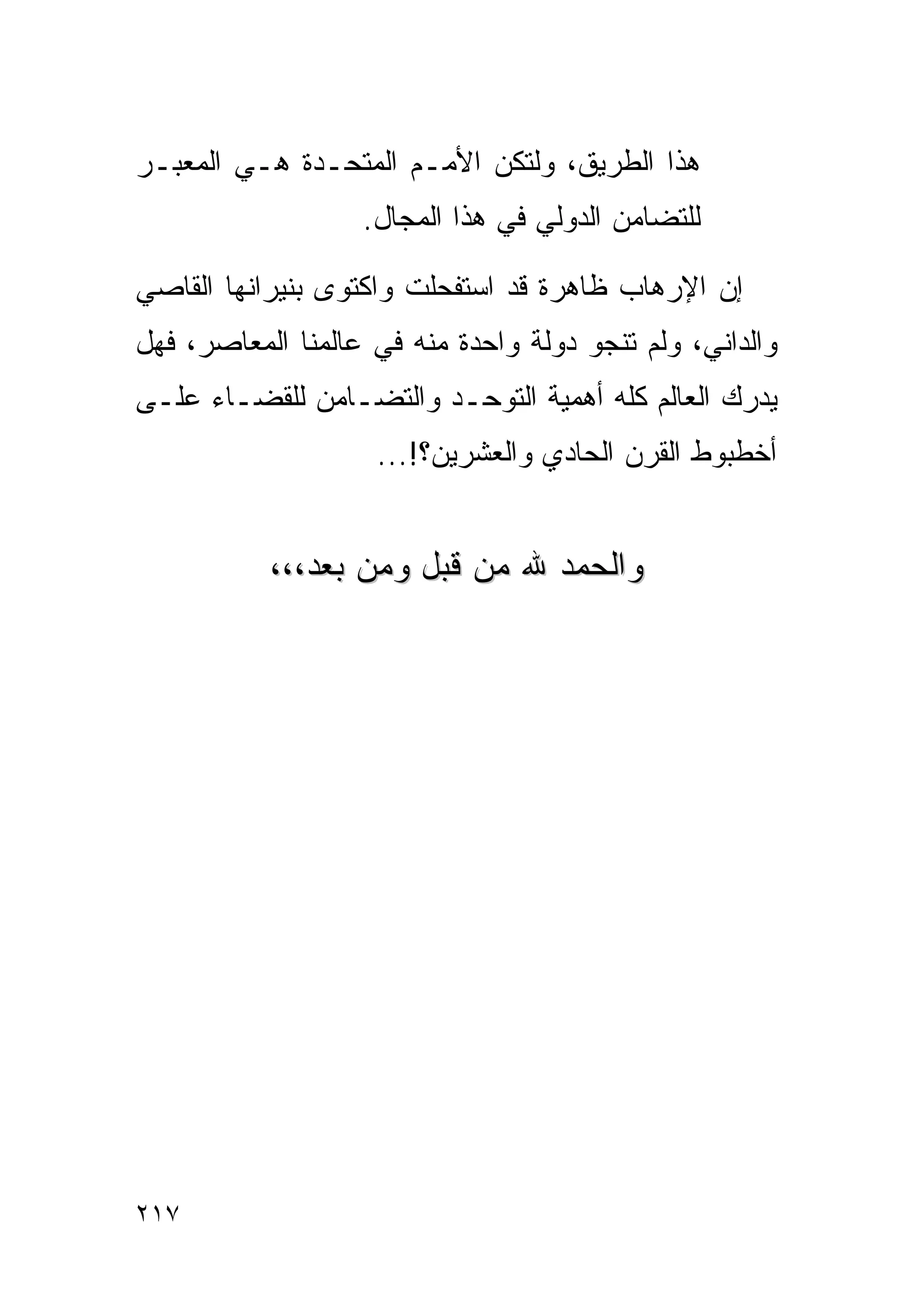 ‫ﻫﺫﺍ ﺍﻟﻁﺭﻴﻕ، ﻭﻟﺘﻜﻥ ﺍﻷﻤـﻡ ﺍﻟﻤﺘﺤـﺩﺓ ﻫـﻲ ﺍﻟﻤﻌﺒـﺭ‬
                   ‫ﻟﻠﺘﻀﺎﻤﻥ ﺍﻟﺩﻭﻟﻲ ﻓﻲ ﻫﺫﺍ ﺍﻟﻤﺠﺎل.‬

‫ﺇﻥ ﺍﻹﺭﻫﺎﺏ ﻅﺎﻫﺭﺓ ﻗﺩ ﺍﺴﺘﻔﺤﻠﺕ ﻭﺍﻜﺘﻭﻯ ﺒﻨﻴﺭﺍﻨﻬﺎ ﺍﻟﻘﺎﺼﻲ‬
‫ﻭﺍﻟﺩﺍﻨﻲ، ﻭﻟﻡ ﺘﻨﺠﻭ ﺩﻭﻟﺔ ﻭﺍﺤﺩﺓ ﻤﻨﻪ ﻓﻲ ﻋﺎﻟﻤﻨﺎ ﺍﻟﻤﻌﺎﺼﺭ، ﻓﻬل‬
‫ﻴﺩﺭﻙ ﺍﻟﻌﺎﻟﻡ ﻜﻠﻪ ﺃﻫﻤﻴﺔ ﺍﻟﺘﻭﺤـﺩ ﻭﺍﻟﺘﻀـﺎﻤﻥ ﻟﻠﻘﻀـﺎﺀ ﻋﻠـﻰ‬
                    ‫ﺃﺨﻁﺒﻭﻁ ﺍﻟﻘﺭﻥ ﺍﻟﺤﺎﺩﻱ ﻭﺍﻟﻌﺸﺭﻴﻥ؟!...‬


           ‫ﻭﺍﻟﺤﻤﺩ ﷲ ﻤﻥ ﻗﺒل ﻭﻤﻥ ﺒﻌﺩ،،،‬




‫٧١٢‬
 