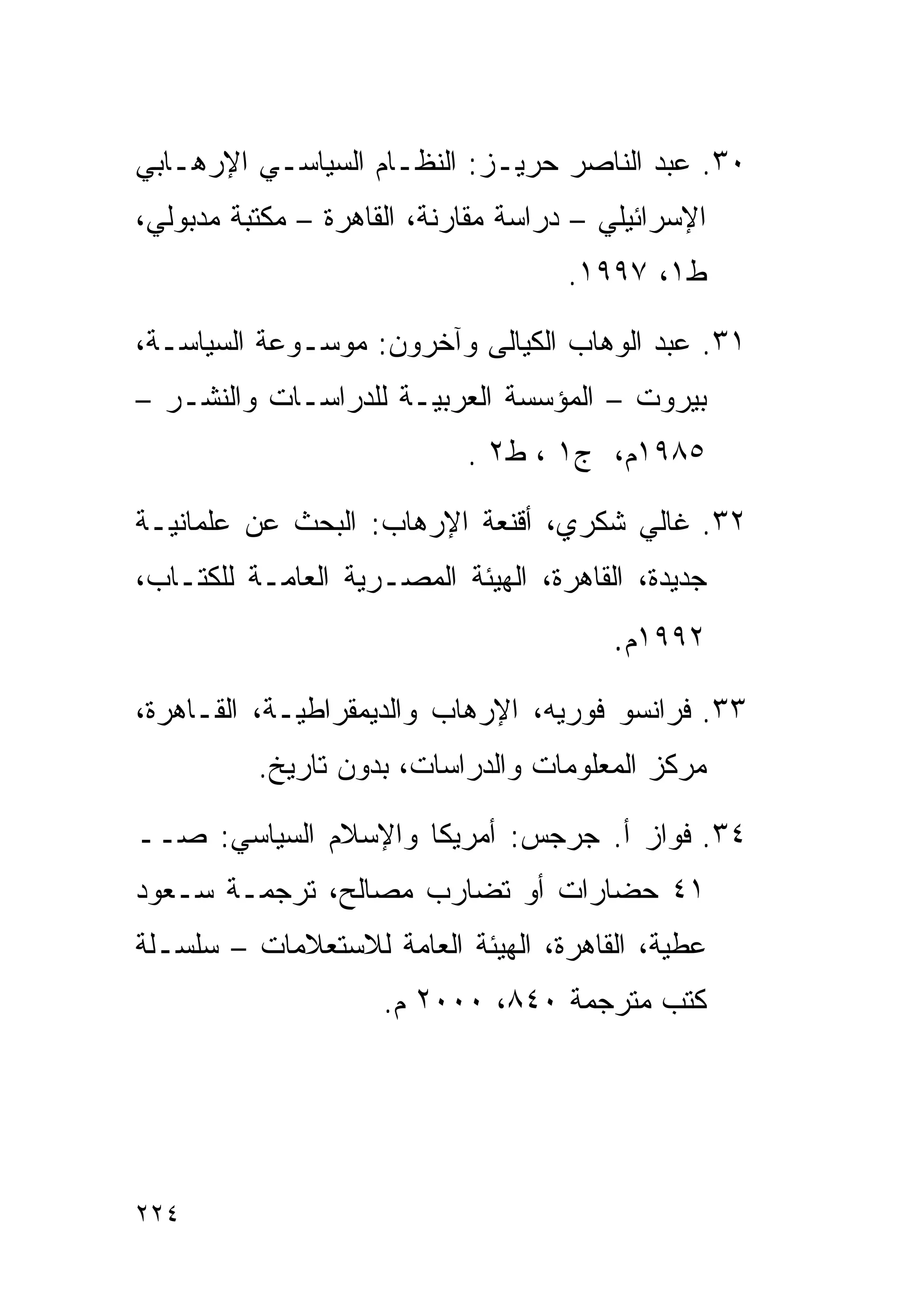 ‫٠٣. ﻋﺒﺩ ﺍﻟﻨﺎﺼﺭ ﺤﺭﻴـﺯ: ﺍﻟﻨﻅـﺎﻡ ﺍﻟﺴﻴﺎﺴـﻲ ﺍﻹﺭﻫـﺎﺒﻲ‬
‫ﺍﻹﺴﺭﺍﺌﻴﻠﻲ – ﺩﺭﺍﺴﺔ ﻤﻘﺎﺭﻨﺔ، ﺍﻟﻘﺎﻫﺭﺓ – ﻤﻜﺘﺒﺔ ﻤﺩﺒﻭﻟﻲ،‬
                                     ‫ﻁ١، ٧٩٩١.‬

‫١٣. ﻋﺒﺩ ﺍﻟﻭﻫﺎﺏ ﺍﻟﻜﻴﺎﻟﻰ ﻭﺁﺨﺭﻭﻥ: ﻤﻭﺴـﻭﻋﺔ ﺍﻟﺴﻴﺎﺴـﺔ،‬
‫ﺒﻴﺭﻭﺕ – ﺍﻟﻤﺅﺴﺴﺔ ﺍﻟﻌﺭﺒﻴـﺔ ﻟﻠﺩﺭﺍﺴـﺎﺕ ﻭﺍﻟﻨﺸـﺭ –‬
                            ‫٥٨٩١ﻡ، ﺝ١ ، ﻁ٢ .‬

‫٢٣. ﻏﺎﻟﻲ ﺸﻜﺭﻱ، ﺃﻗﻨﻌﺔ ﺍﻹﺭﻫﺎﺏ: ﺍﻟﺒﺤﺙ ﻋﻥ ﻋﻠﻤﺎﻨﻴـﺔ‬
‫ﺠﺩﻴﺩﺓ، ﺍﻟﻘﺎﻫﺭﺓ، ﺍﻟﻬﻴﺌﺔ ﺍﻟﻤﺼـﺭﻴﺔ ﺍﻟﻌﺎﻤـﺔ ﻟﻠﻜﺘـﺎﺏ،‬
                                        ‫٢٩٩١ﻡ.‬
‫٣٣. ﻓﺭﺍﻨﺴﻭ ﻓﻭﺭﻴﻪ، ﺍﻹﺭﻫﺎﺏ ﻭﺍﻟﺩﻴﻤﻘﺭﺍﻁﻴـﺔ، ﺍﻟﻘـﺎﻫﺭﺓ،‬
          ‫ﻤﺭﻜﺯ ﺍﻟﻤﻌﻠﻭﻤﺎﺕ ﻭﺍﻟﺩﺭﺍﺴﺎﺕ، ﺒﺩﻭﻥ ﺘﺎﺭﻴﺦ.‬

‫٤٣. ﻓﻭﺍﺯ ﺃ. ﺠﺭﺠﺱ: ﺃﻤﺭﻴﻜﺎ ﻭﺍﻹﺴﻼﻡ ﺍﻟﺴﻴﺎﺴﻲ: ﺼــ‬
‫١٤ ﺤﻀﺎﺭﺍﺕ ﺃﻭ ﺘﻀﺎﺭﺏ ﻤﺼﺎﻟﺢ، ﺘﺭﺠﻤـﺔ ﺴـﻌﻭﺩ‬
‫ﻋﻁﻴﺔ، ﺍﻟﻘﺎﻫﺭﺓ، ﺍﻟﻬﻴﺌﺔ ﺍﻟﻌﺎﻤﺔ ﻟﻼﺴﺘﻌﻼﻤﺎﺕ – ﺴﻠﺴـﻠﺔ‬
                     ‫ﻜﺘﺏ ﻤﺘﺭﺠﻤﺔ ٠٤٨، ٠٠٠٢ ﻡ.‬




‫٤٢٢‬
 