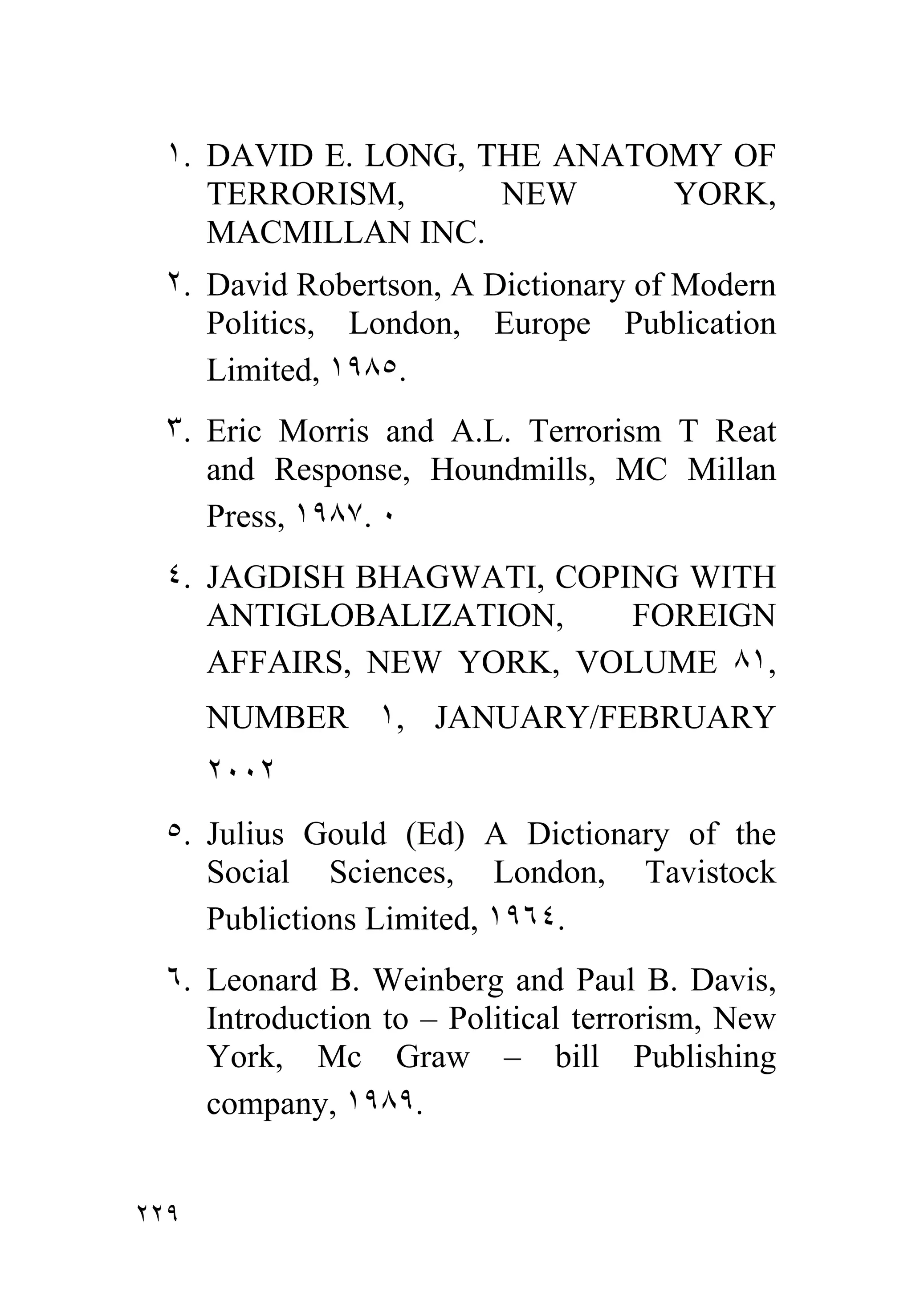 ١. DAVID E. LONG, THE ANATOMY OF
     TERRORISM,      NEW     YORK,
     MACMILLAN INC.
  ٢. David Robertson, A Dictionary of Modern
     Politics, London, Europe Publication
     Limited, ١٩٨٥.
  ٣. Eric Morris and A.L. Terrorism T Reat
     and Response, Houndmills, MC Millan
     Press, ١٩٨٧. ٠
  ٤. JAGDISH BHAGWATI, COPING WITH
     ANTIGLOBALIZATION,    FOREIGN
     AFFAIRS, NEW YORK, VOLUME ٨١,
      NUMBER ١, JANUARY/FEBRUARY
      ٢٠٠٢
  ٥. Julius Gould (Ed) A Dictionary of the
     Social Sciences, London, Tavistock
     Publictions Limited, ١٩٦٤.
  ٦. Leonard B. Weinberg and Paul B. Davis,
     Introduction to – Political terrorism, New
     York, Mc Graw – bill Publishing
     company, ١٩٨٩.


٢٢٩
 