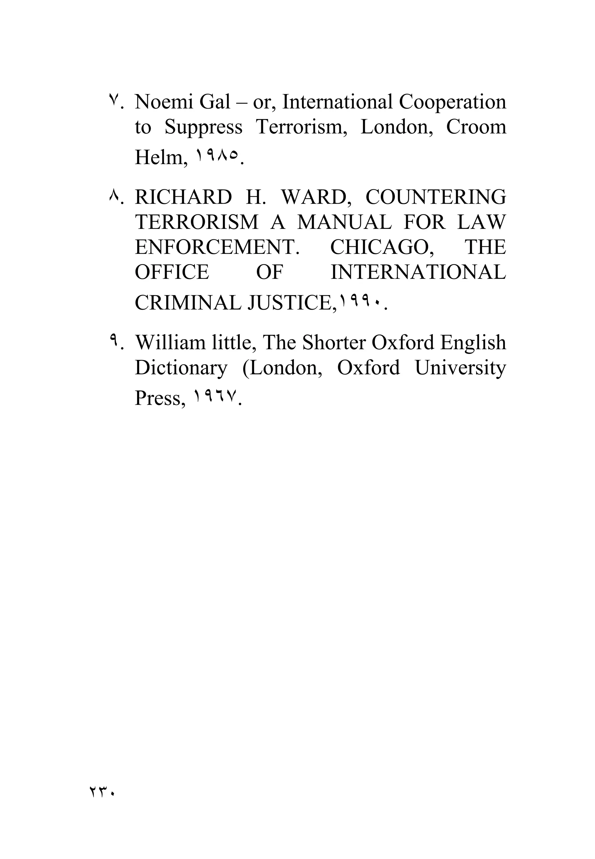 ٧. Noemi Gal – or, International Cooperation
     to Suppress Terrorism, London, Croom
     Helm, ١٩٨٥.
  ٨. RICHARD H. WARD, COUNTERING
     TERRORISM A MANUAL FOR LAW
     ENFORCEMENT. CHICAGO, THE
     OFFICE    OF    INTERNATIONAL
     CRIMINAL JUSTICE,١٩٩٠.
  ٩. William little, The Shorter Oxford English
     Dictionary (London, Oxford University
     Press, ١٩٦٧.




٢٣٠
 