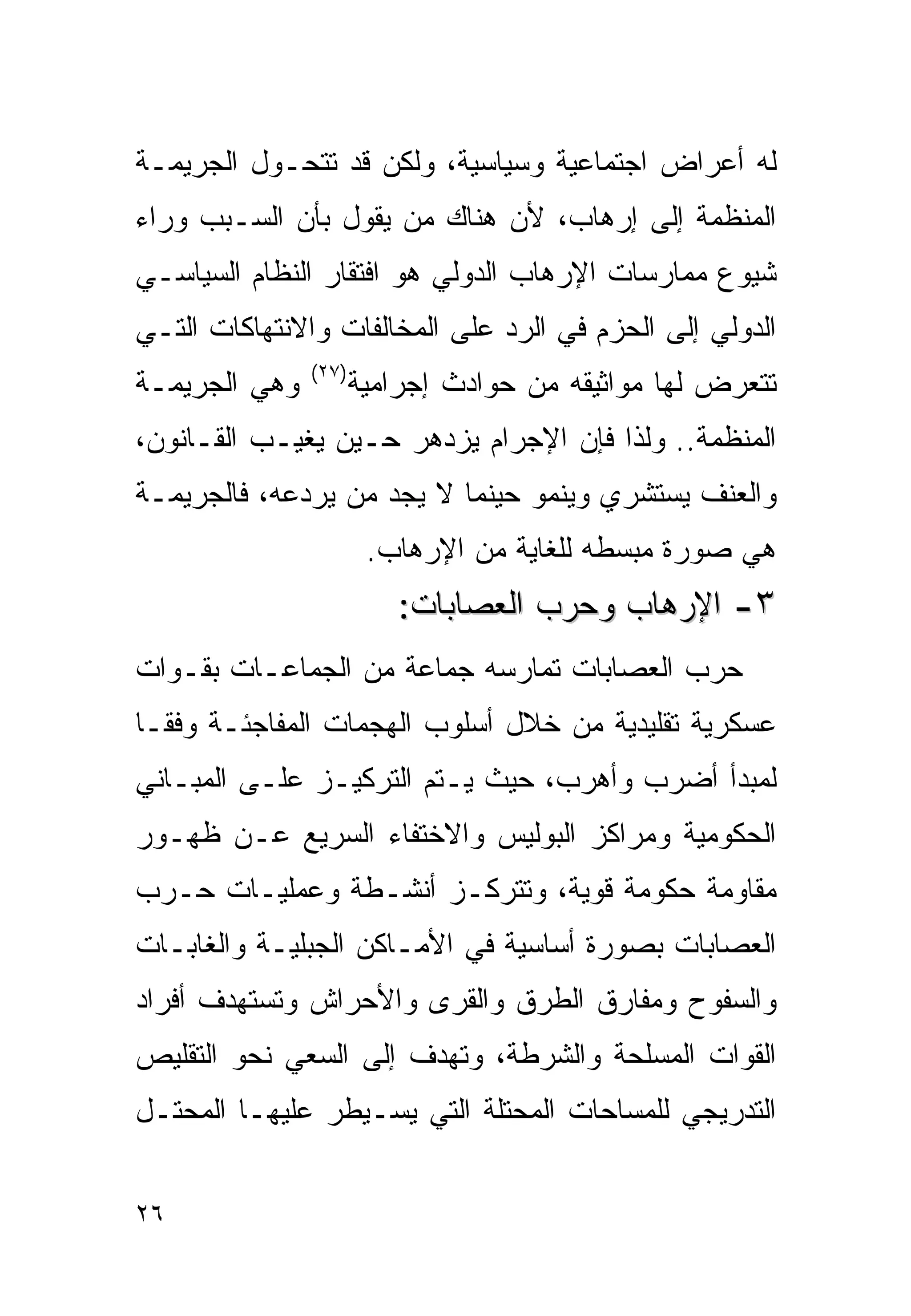 ‫ﻟﻪ ﺃﻋﺭﺍﺽ ﺍﺠﺘﻤﺎﻋﻴﺔ ﻭﺴﻴﺎﺴﻴﺔ، ﻭﻟﻜﻥ ﻗﺩ ﺘﺘﺤـﻭل ﺍﻟﺠﺭﻴﻤـﺔ‬
‫ﺍﻟﻤﻨﻅﻤﺔ ﺇﻟﻰ ﺇﺭﻫﺎﺏ، ﻷﻥ ﻫﻨﺎﻙ ﻤﻥ ﻴﻘﻭل ﺒﺄﻥ ﺍﻟﺴـﺒﺏ ﻭﺭﺍﺀ‬
‫ﺸﻴﻭﻉ ﻤﻤﺎﺭﺴﺎﺕ ﺍﻹﺭﻫﺎﺏ ﺍﻟﺩﻭﻟﻲ ﻫﻭ ﺍﻓﺘﻘﺎﺭ ﺍﻟﻨﻅﺎﻡ ﺍﻟﺴﻴﺎﺴـﻲ‬
‫ﺍﻟﺩﻭﻟﻲ ﺇﻟﻰ ﺍﻟﺤﺯﻡ ﻓﻲ ﺍﻟﺭﺩ ﻋﻠﻰ ﺍﻟﻤﺨﺎﻟﻔﺎﺕ ﻭﺍﻻﻨﺘﻬﺎﻜﺎﺕ ﺍﻟﺘـﻲ‬
               ‫)٧٢(‬
‫ﻭﻫﻲ ﺍﻟﺠﺭﻴﻤـﺔ‬          ‫ﺘﺘﻌﺭﺽ ﻟﻬﺎ ﻤﻭﺍﺜﻴﻘﻪ ﻤﻥ ﺤﻭﺍﺩﺙ ﺇﺠﺭﺍﻤﻴﺔ‬
‫ﺍﻟﻤﻨﻅﻤﺔ.. ﻭﻟﺫﺍ ﻓﺈﻥ ﺍﻹﺠﺭﺍﻡ ﻴﺯﺩﻫﺭ ﺤـﻴﻥ ﻴﻐﻴـﺏ ﺍﻟﻘـﺎﻨﻭﻥ،‬
‫ﻭﺍﻟﻌﻨﻑ ﻴﺴﺘﺸﺭﻱ ﻭﻴﻨﻤﻭ ﺤﻴﻨﻤﺎ ﻻ ﻴﺠﺩ ﻤﻥ ﻴﺭﺩﻋﻪ، ﻓﺎﻟﺠﺭﻴﻤـﺔ‬
                       ‫ﻫﻲ ﺼﻭﺭﺓ ﻤﺒﺴﻁﻪ ﻟﻠﻐﺎﻴﺔ ﻤﻥ ﺍﻹﺭﻫﺎﺏ.‬
                          ‫٣- ﺍﻹﺭﻫﺎﺏ ﻭﺤﺭﺏ ﺍﻟﻌﺼﺎﺒﺎﺕ:‬
‫ﺤﺭﺏ ﺍﻟﻌﺼﺎﺒﺎﺕ ﺘﻤﺎﺭﺴﻪ ﺠﻤﺎﻋﺔ ﻤﻥ ﺍﻟﺠﻤﺎﻋـﺎﺕ ﺒﻘـﻭﺍﺕ‬
‫ﻋﺴﻜﺭﻴﺔ ﺘﻘﻠﻴﺩﻴﺔ ﻤﻥ ﺨﻼل ﺃﺴﻠﻭﺏ ﺍﻟﻬﺠﻤﺎﺕ ﺍﻟﻤﻔﺎﺠﺌـﺔ ﻭﻓﻘـﺎ‬
‫ﻟﻤﺒﺩﺃ ﺃﻀﺭﺏ ﻭﺃﻫﺭﺏ، ﺤﻴﺙ ﻴـﺘﻡ ﺍﻟﺘﺭﻜﻴـﺯ ﻋﻠـﻰ ﺍﻟﻤﺒـﺎﻨﻲ‬
‫ﺍﻟﺤﻜﻭﻤﻴﺔ ﻭﻤﺭﺍﻜﺯ ﺍﻟﺒﻭﻟﻴﺱ ﻭﺍﻻﺨﺘﻔﺎﺀ ﺍﻟﺴﺭﻴﻊ ﻋـﻥ ﻅﻬـﻭﺭ‬
‫ﻤﻘﺎﻭﻤﺔ ﺤﻜﻭﻤﺔ ﻗﻭﻴﺔ، ﻭﺘﺘﺭﻜـﺯ ﺃﻨﺸـﻁﺔ ﻭﻋﻤﻠﻴـﺎﺕ ﺤـﺭﺏ‬
‫ﺍﻟﻌﺼﺎﺒﺎﺕ ﺒﺼﻭﺭﺓ ﺃﺴﺎﺴﻴﺔ ﻓﻲ ﺍﻷﻤـﺎﻜﻥ ﺍﻟﺠﺒﻠﻴـﺔ ﻭﺍﻟﻐﺎﺒـﺎﺕ‬
‫ﻭﺍﻟﺴﻔﻭﺡ ﻭﻤﻔﺎﺭﻕ ﺍﻟﻁﺭﻕ ﻭﺍﻟﻘﺭﻯ ﻭﺍﻷﺤﺭﺍﺵ ﻭﺘﺴﺘﻬﺩﻑ ﺃﻓﺭﺍﺩ‬
‫ﺍﻟﻘﻭﺍﺕ ﺍﻟﻤﺴﻠﺤﺔ ﻭﺍﻟﺸﺭﻁﺔ، ﻭﺘﻬﺩﻑ ﺇﻟﻰ ﺍﻟﺴﻌﻲ ﻨﺤﻭ ﺍﻟﺘﻘﻠﻴﺹ‬
‫ﺍﻟﺘﺩﺭﻴﺠﻲ ﻟﻠﻤﺴﺎﺤﺎﺕ ﺍﻟﻤﺤﺘﻠﺔ ﺍﻟﺘﻲ ﻴﺴـﻴﻁﺭ ﻋﻠﻴﻬـﺎ ﺍﻟﻤﺤﺘـل‬


‫٦٢‬
 