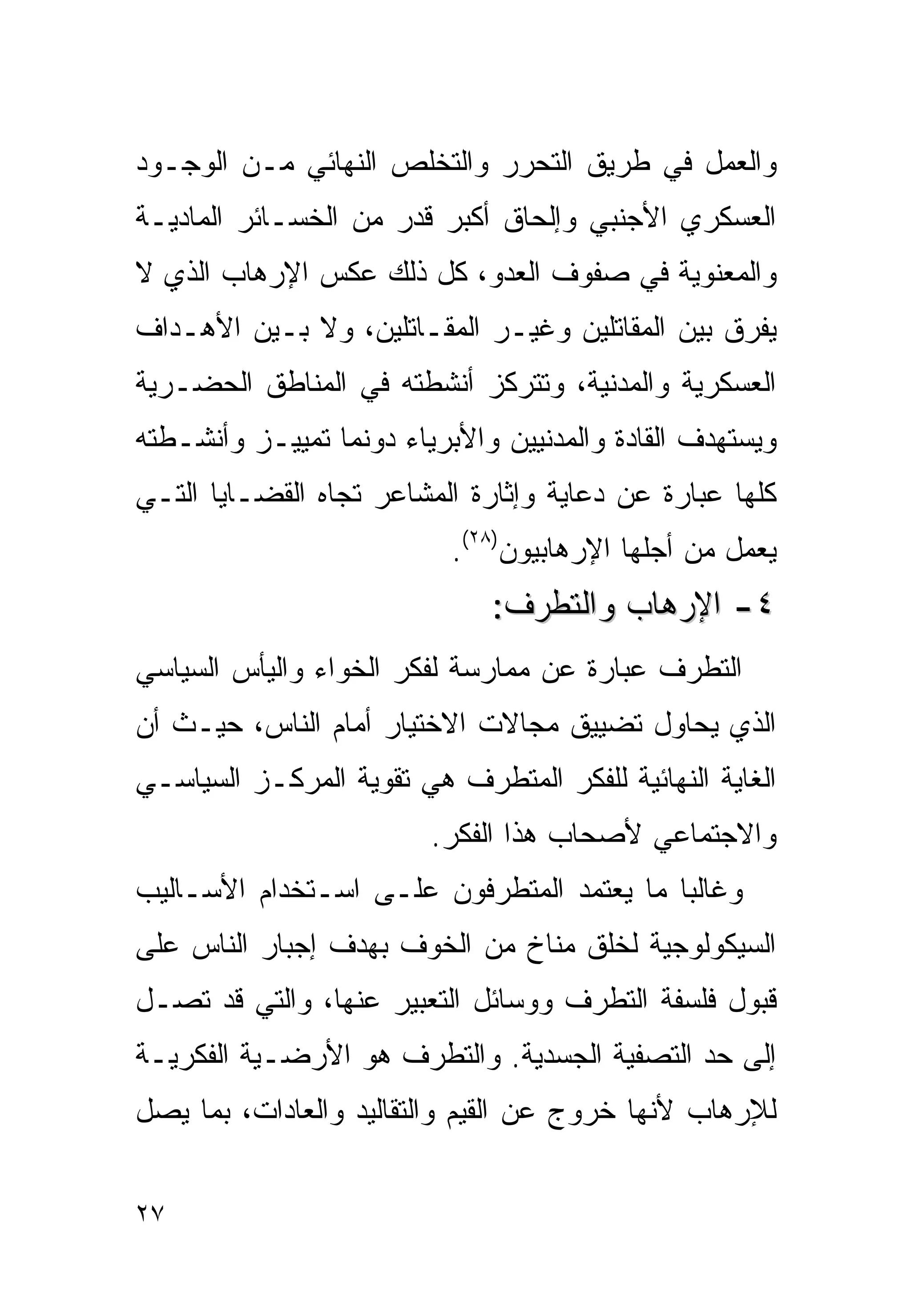 ‫ﻭﺍﻟﻌﻤل ﻓﻲ ﻁﺭﻴﻕ ﺍﻟﺘﺤﺭﺭ ﻭﺍﻟﺘﺨﻠﺹ ﺍﻟﻨﻬﺎﺌﻲ ﻤـﻥ ﺍﻟﻭﺠـﻭﺩ‬
‫ﺍﻟﻌﺴﻜﺭﻱ ﺍﻷﺠﻨﺒﻲ ﻭﺇﻟﺤﺎﻕ ﺃﻜﺒﺭ ﻗﺩﺭ ﻤﻥ ﺍﻟﺨﺴـﺎﺌﺭ ﺍﻟﻤﺎﺩﻴـﺔ‬
‫ﻭﺍﻟﻤﻌﻨﻭﻴﺔ ﻓﻲ ﺼﻔﻭﻑ ﺍﻟﻌﺩﻭ، ﻜل ﺫﻟﻙ ﻋﻜﺱ ﺍﻹﺭﻫﺎﺏ ﺍﻟﺫﻱ ﻻ‬
‫ﻴﻔﺭﻕ ﺒﻴﻥ ﺍﻟﻤﻘﺎﺘﻠﻴﻥ ﻭﻏﻴـﺭ ﺍﻟﻤﻘـﺎﺘﻠﻴﻥ، ﻭﻻ ﺒـﻴﻥ ﺍﻷﻫـﺩﺍﻑ‬
‫ﺍﻟﻌﺴﻜﺭﻴﺔ ﻭﺍﻟﻤﺩﻨﻴﺔ، ﻭﺘﺘﺭﻜﺯ ﺃﻨﺸﻁﺘﻪ ﻓﻲ ﺍﻟﻤﻨﺎﻁﻕ ﺍﻟﺤﻀـﺭﻴﺔ‬
‫ﻭﻴﺴﺘﻬﺩﻑ ﺍﻟﻘﺎﺩﺓ ﻭﺍﻟﻤﺩﻨﻴﻴﻥ ﻭﺍﻷﺒﺭﻴﺎﺀ ﺩﻭﻨﻤﺎ ﺘﻤﻴﻴـﺯ ﻭﺃﻨﺸـﻁﺘﻪ‬
‫ﻜﻠﻬﺎ ﻋﺒﺎﺭﺓ ﻋﻥ ﺩﻋﺎﻴﺔ ﻭﺇﺜﺎﺭﺓ ﺍﻟﻤﺸﺎﻋﺭ ﺘﺠﺎﻩ ﺍﻟﻘﻀـﺎﻴﺎ ﺍﻟﺘـﻲ‬
                           ‫ﻴﻌﻤل ﻤﻥ ﺃﺠﻠﻬﺎ ﺍﻹﺭﻫﺎﺒﻴﻭﻥ)٨٢(.‬
                              ‫٤- ﺍﻹﺭﻫﺎﺏ ﻭﺍﻟﺘﻁﺭﻑ:‬
‫ﺍﻟﺘﻁﺭﻑ ﻋﺒﺎﺭﺓ ﻋﻥ ﻤﻤﺎﺭﺴﺔ ﻟﻔﻜﺭ ﺍﻟﺨﻭﺍﺀ ﻭﺍﻟﻴﺄﺱ ﺍﻟﺴﻴﺎﺴﻲ‬
‫ﺍﻟﺫﻱ ﻴﺤﺎﻭل ﺘﻀﻴﻴﻕ ﻤﺠﺎﻻﺕ ﺍﻻﺨﺘﻴﺎﺭ ﺃﻤﺎﻡ ﺍﻟﻨﺎﺱ، ﺤﻴـﺙ ﺃﻥ‬
‫ﺍﻟﻐﺎﻴﺔ ﺍﻟﻨﻬﺎﺌﻴﺔ ﻟﻠﻔﻜﺭ ﺍﻟﻤﺘﻁﺭﻑ ﻫﻲ ﺘﻘﻭﻴﺔ ﺍﻟﻤﺭﻜـﺯ ﺍﻟﺴﻴﺎﺴـﻲ‬
                         ‫ﻭﺍﻻﺠﺘﻤﺎﻋﻲ ﻷﺼﺤﺎﺏ ﻫﺫﺍ ﺍﻟﻔﻜﺭ.‬
‫ﻭﻏﺎﻟﺒﺎ ﻤﺎ ﻴﻌﺘﻤﺩ ﺍﻟﻤﺘﻁﺭﻓﻭﻥ ﻋﻠـﻰ ﺍﺴـﺘﺨﺩﺍﻡ ﺍﻷﺴـﺎﻟﻴﺏ‬
‫ﺍﻟﺴﻴﻜﻭﻟﻭﺠﻴﺔ ﻟﺨﻠﻕ ﻤﻨﺎﺥ ﻤﻥ ﺍﻟﺨﻭﻑ ﺒﻬﺩﻑ ﺇﺠﺒﺎﺭ ﺍﻟﻨﺎﺱ ﻋﻠﻰ‬
‫ﻗﺒﻭل ﻓﻠﺴﻔﺔ ﺍﻟﺘﻁﺭﻑ ﻭﻭﺴﺎﺌل ﺍﻟﺘﻌﺒﻴﺭ ﻋﻨﻬﺎ، ﻭﺍﻟﺘﻲ ﻗﺩ ﺘﺼـل‬
‫ﺇﻟﻰ ﺤﺩ ﺍﻟﺘﺼﻔﻴﺔ ﺍﻟﺠﺴﺩﻴﺔ. ﻭﺍﻟﺘﻁﺭﻑ ﻫﻭ ﺍﻷﺭﻀـﻴﺔ ﺍﻟﻔﻜﺭﻴـﺔ‬
‫ﻟﻺﺭﻫﺎﺏ ﻷﻨﻬﺎ ﺨﺭﻭﺝ ﻋﻥ ﺍﻟﻘﻴﻡ ﻭﺍﻟﺘﻘﺎﻟﻴﺩ ﻭﺍﻟﻌﺎﺩﺍﺕ، ﺒﻤﺎ ﻴﺼل‬


‫٧٢‬
 