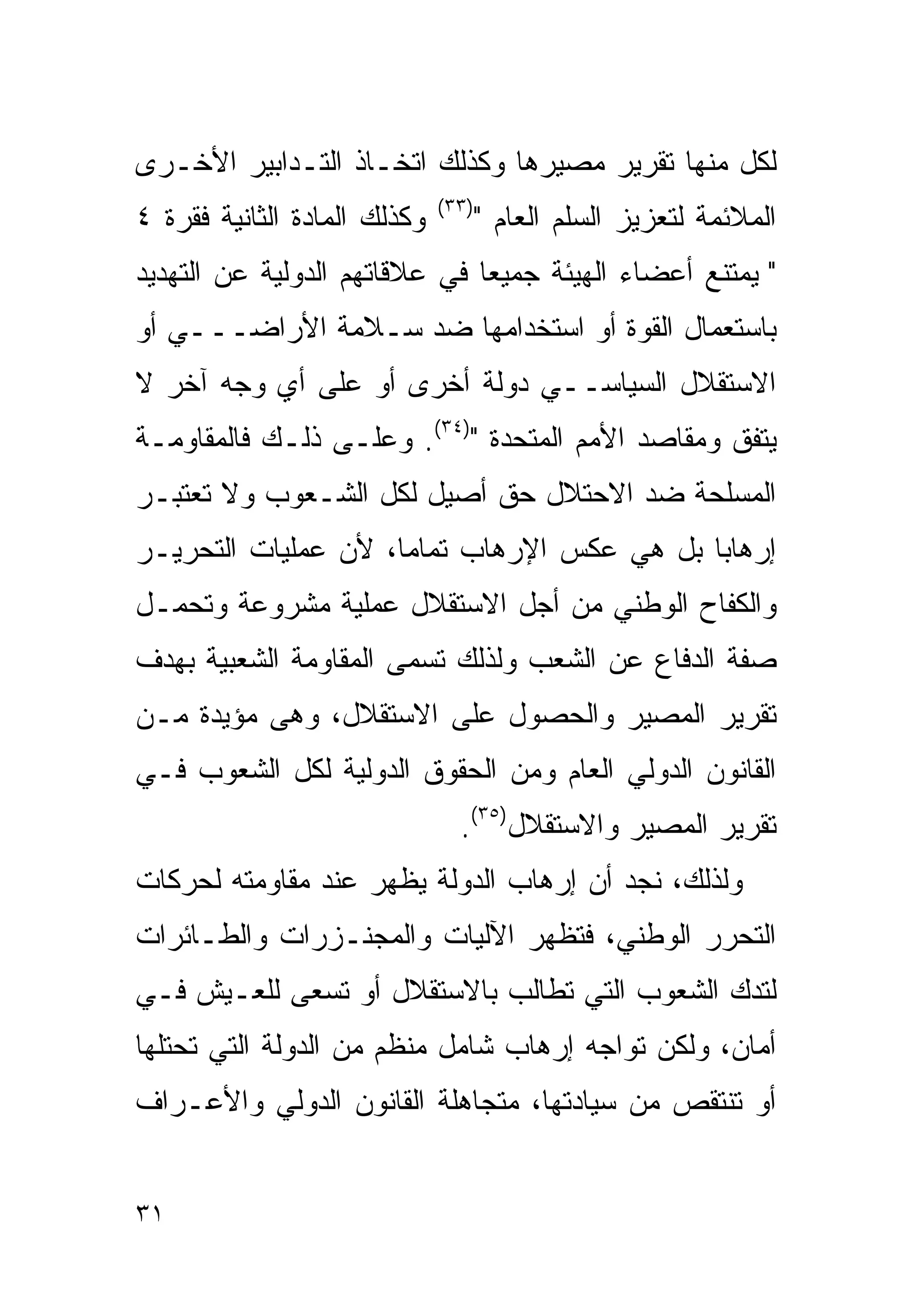 ‫ﻟﻜل ﻤﻨﻬﺎ ﺘﻘﺭﻴﺭ ﻤﺼﻴﺭﻫﺎ ﻭﻜﺫﻟﻙ ﺍﺘﺨـﺎﺫ ﺍﻟﺘـﺩﺍﺒﻴﺭ ﺍﻷﺨـﺭﻯ‬
                              ‫)٣٣(‬
‫ﻭﻜﺫﻟﻙ ﺍﻟﻤﺎﺩﺓ ﺍﻟﺜﺎﻨﻴﺔ ﻓﻘﺭﺓ ٤‬          ‫ﺍﻟﻤﻼﺌﻤﺔ ﻟﺘﻌﺯﻴﺯ ﺍﻟﺴﻠﻡ ﺍﻟﻌﺎﻡ "‬
‫" ﻴﻤﺘﻨﻊ ﺃﻋﻀﺎﺀ ﺍﻟﻬﻴﺌﺔ ﺠﻤﻴﻌﺎ ﻓﻲ ﻋﻼﻗﺎﺘﻬﻡ ﺍﻟﺩﻭﻟﻴﺔ ﻋﻥ ﺍﻟﺘﻬﺩﻴﺩ‬
‫ﺒﺎﺴﺘﻌﻤﺎل ﺍﻟﻘﻭﺓ ﺃﻭ ﺍﺴﺘﺨﺩﺍﻤﻬﺎ ﻀﺩ ﺴـﻼﻤﺔ ﺍﻷﺭﺍﻀـــﻲ ﺃﻭ‬
‫ﺍﻻﺴﺘﻘﻼل ﺍﻟﺴﻴﺎﺴــﻲ ﺩﻭﻟﺔ ﺃﺨﺭﻯ ﺃﻭ ﻋﻠﻰ ﺃﻱ ﻭﺠﻪ ﺁﺨﺭ ﻻ‬
‫ﻴﺘﻔﻕ ﻭﻤﻘﺎﺼﺩ ﺍﻷﻤﻡ ﺍﻟﻤﺘﺤﺩﺓ ")٤٣(. ﻭﻋﻠـﻰ ﺫﻟـﻙ ﻓﺎﻟﻤﻘﺎﻭﻤـﺔ‬
‫ﺍﻟﻤﺴﻠﺤﺔ ﻀﺩ ﺍﻻﺤﺘﻼل ﺤﻕ ﺃﺼﻴل ﻟﻜل ﺍﻟﺸـﻌﻭﺏ ﻭﻻ ﺘﻌﺘﺒـﺭ‬
‫ﺇﺭﻫﺎﺒﺎ ﺒل ﻫﻲ ﻋﻜﺱ ﺍﻹﺭﻫﺎﺏ ﺘﻤﺎﻤﺎ، ﻷﻥ ﻋﻤﻠﻴﺎﺕ ﺍﻟﺘﺤﺭﻴـﺭ‬
‫ﻭﺍﻟﻜﻔﺎﺡ ﺍﻟﻭﻁﻨﻲ ﻤﻥ ﺃﺠل ﺍﻻﺴﺘﻘﻼل ﻋﻤﻠﻴﺔ ﻤﺸﺭﻭﻋﺔ ﻭﺘﺤﻤـل‬
‫ﺼﻔﺔ ﺍﻟﺩﻓﺎﻉ ﻋﻥ ﺍﻟﺸﻌﺏ ﻭﻟﺫﻟﻙ ﺘﺴﻤﻰ ﺍﻟﻤﻘﺎﻭﻤﺔ ﺍﻟﺸﻌﺒﻴﺔ ﺒﻬﺩﻑ‬
‫ﺘﻘﺭﻴﺭ ﺍﻟﻤﺼﻴﺭ ﻭﺍﻟﺤﺼﻭل ﻋﻠﻰ ﺍﻻﺴﺘﻘﻼل، ﻭﻫﻰ ﻤﺅﻴﺩﺓ ﻤـﻥ‬
‫ﺍﻟﻘﺎﻨﻭﻥ ﺍﻟﺩﻭﻟﻲ ﺍﻟﻌﺎﻡ ﻭﻤﻥ ﺍﻟﺤﻘﻭﻕ ﺍﻟﺩﻭﻟﻴﺔ ﻟﻜل ﺍﻟﺸﻌﻭﺏ ﻓـﻲ‬
                                ‫ﺘﻘﺭﻴﺭ ﺍﻟﻤﺼﻴﺭ ﻭﺍﻻﺴﺘﻘﻼل)٥٣(.‬
‫ﻭﻟﺫﻟﻙ، ﻨﺠﺩ ﺃﻥ ﺇﺭﻫﺎﺏ ﺍﻟﺩﻭﻟﺔ ﻴﻅﻬﺭ ﻋﻨﺩ ﻤﻘﺎﻭﻤﺘﻪ ﻟﺤﺭﻜﺎﺕ‬
‫ﺍﻟﺘﺤﺭﺭ ﺍﻟﻭﻁﻨﻲ، ﻓﺘﻅﻬﺭ ﺍﻵﻟﻴﺎﺕ ﻭﺍﻟﻤﺠﻨـﺯﺭﺍﺕ ﻭﺍﻟﻁـﺎﺌﺭﺍﺕ‬
‫ﻟﺘﺩﻙ ﺍﻟﺸﻌﻭﺏ ﺍﻟﺘﻲ ﺘﻁﺎﻟﺏ ﺒﺎﻻﺴﺘﻘﻼل ﺃﻭ ﺘﺴﻌﻰ ﻟﻠﻌـﻴﺵ ﻓـﻲ‬
‫ﺃﻤﺎﻥ، ﻭﻟﻜﻥ ﺘﻭﺍﺠﻪ ﺇﺭﻫﺎﺏ ﺸﺎﻤل ﻤﻨﻅﻡ ﻤﻥ ﺍﻟﺩﻭﻟﺔ ﺍﻟﺘﻲ ﺘﺤﺘﻠﻬﺎ‬
‫ﺃﻭ ﺘﻨﺘﻘﺹ ﻤﻥ ﺴﻴﺎﺩﺘﻬﺎ، ﻤﺘﺠﺎﻫﻠﺔ ﺍﻟﻘﺎﻨﻭﻥ ﺍﻟﺩﻭﻟﻲ ﻭﺍﻷﻋـﺭﺍﻑ‬


‫١٣‬
 