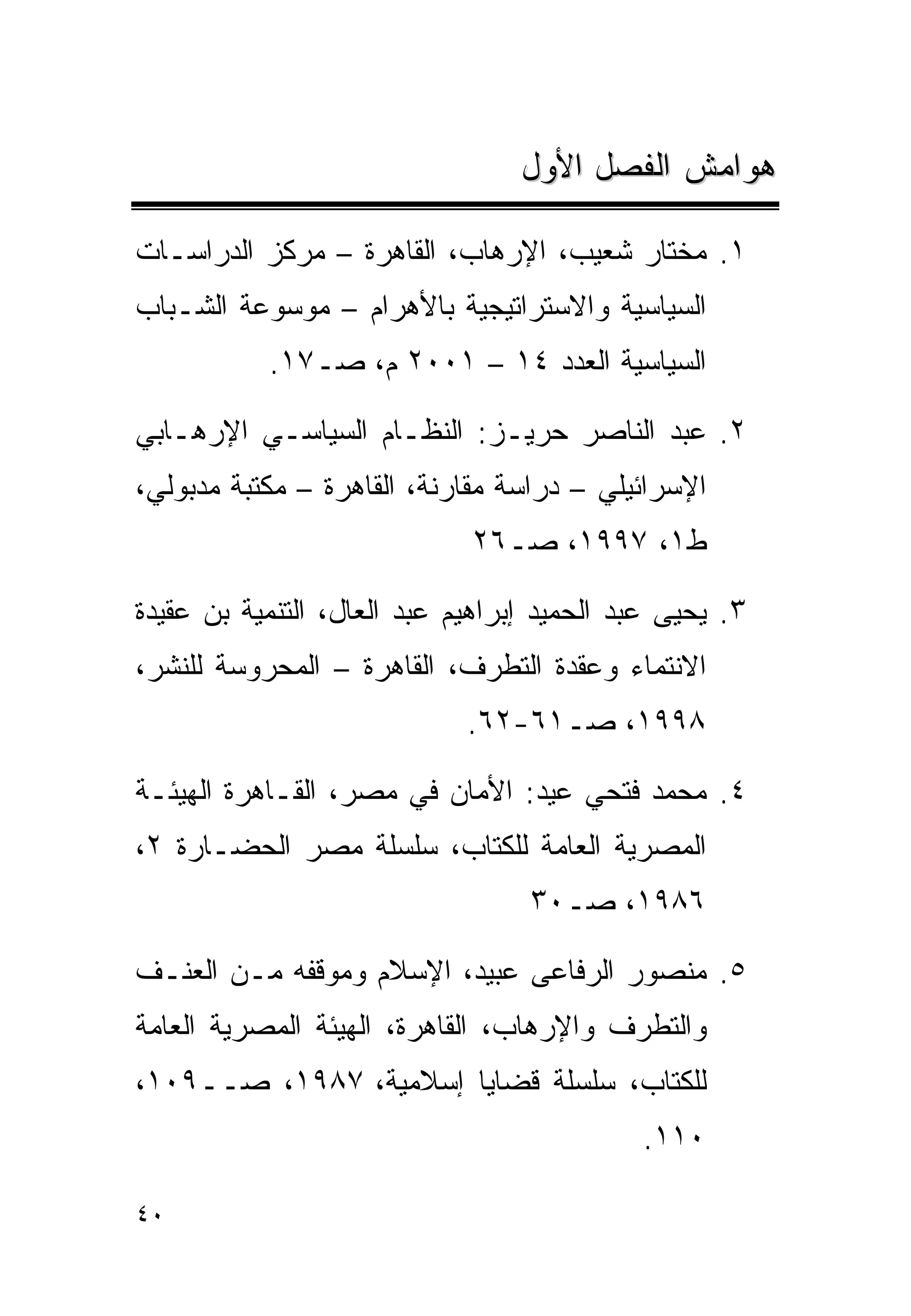 ‫ﻫﻭﺍﻤﺵ ﺍﻟﻔﺼل ﺍﻷﻭل‬

‫١. ﻤﺨﺘﺎﺭ ﺸﻌﻴﺏ، ﺍﻹﺭﻫﺎﺏ، ﺍﻟﻘﺎﻫﺭﺓ – ﻤﺭﻜﺯ ﺍﻟﺩﺭﺍﺴـﺎﺕ‬
‫ﺍﻟﺴﻴﺎﺴﻴﺔ ﻭﺍﻻﺴﺘﺭﺍﺘﻴﺠﻴﺔ ﺒﺎﻷﻫﺭﺍﻡ – ﻤﻭﺴﻭﻋﺔ ﺍﻟﺸـﺒﺎﺏ‬
           ‫ﺍﻟﺴﻴﺎﺴﻴﺔ ﺍﻟﻌﺩﺩ ٤١ – ١٠٠٢ ﻡ، ﺼـ٧١.‬

‫٢. ﻋﺒﺩ ﺍﻟﻨﺎﺼﺭ ﺤﺭﻴـﺯ: ﺍﻟﻨﻅـﺎﻡ ﺍﻟﺴﻴﺎﺴـﻲ ﺍﻹﺭﻫـﺎﺒﻲ‬
‫ﺍﻹﺴﺭﺍﺌﻴﻠﻲ – ﺩﺭﺍﺴﺔ ﻤﻘﺎﺭﻨﺔ، ﺍﻟﻘﺎﻫﺭﺓ – ﻤﻜﺘﺒﺔ ﻤﺩﺒﻭﻟﻲ،‬
                             ‫ﻁ١، ٧٩٩١، ﺼـ٦٢‬

‫٣. ﻴﺤﻴﻰ ﻋﺒﺩ ﺍﻟﺤﻤﻴﺩ ﺇﺒﺭﺍﻫﻴﻡ ﻋﺒﺩ ﺍﻟﻌﺎل، ﺍﻟﺘﻨﻤﻴﺔ ﺒﻥ ﻋﻘﻴﺩﺓ‬
‫ﺍﻻﻨﺘﻤﺎﺀ ﻭﻋﻘﺩﺓ ﺍﻟﺘﻁﺭﻑ، ﺍﻟﻘﺎﻫﺭﺓ – ﺍﻟﻤﺤﺭﻭﺴﺔ ﻟﻠﻨﺸﺭ،‬
                             ‫٨٩٩١، ﺼـ١٦-٢٦.‬

‫٤. ﻤﺤﻤﺩ ﻓﺘﺤﻲ ﻋﻴﺩ: ﺍﻷﻤﺎﻥ ﻓﻲ ﻤﺼﺭ، ﺍﻟﻘـﺎﻫﺭﺓ ﺍﻟﻬﻴﺌـﺔ‬
‫ﺍﻟﻤﺼﺭﻴﺔ ﺍﻟﻌﺎﻤﺔ ﻟﻠﻜﺘﺎﺏ، ﺴﻠﺴﻠﺔ ﻤﺼﺭ ﺍﻟﺤﻀـﺎﺭﺓ ٢،‬
                                  ‫٦٨٩١، ﺼـ٠٣‬

‫٥. ﻤﻨﺼﻭﺭ ﺍﻟﺭﻓﺎﻋﻰ ﻋﺒﻴﺩ، ﺍﻹﺴﻼﻡ ﻭﻤﻭﻗﻔﻪ ﻤـﻥ ﺍﻟﻌﻨـﻑ‬
‫ﻭﺍﻟﺘﻁﺭﻑ ﻭﺍﻹﺭﻫﺎﺏ، ﺍﻟﻘﺎﻫﺭﺓ، ﺍﻟﻬﻴﺌﺔ ﺍﻟﻤﺼﺭﻴﺔ ﺍﻟﻌﺎﻤﺔ‬
‫ﻟﻠﻜﺘﺎﺏ، ﺴﻠﺴﻠﺔ ﻗﻀﺎﻴﺎ ﺇﺴﻼﻤﻴﺔ، ٧٨٩١، ﺼــ٩٠١،‬
                                            ‫٠١١.‬

‫٠٤‬
 