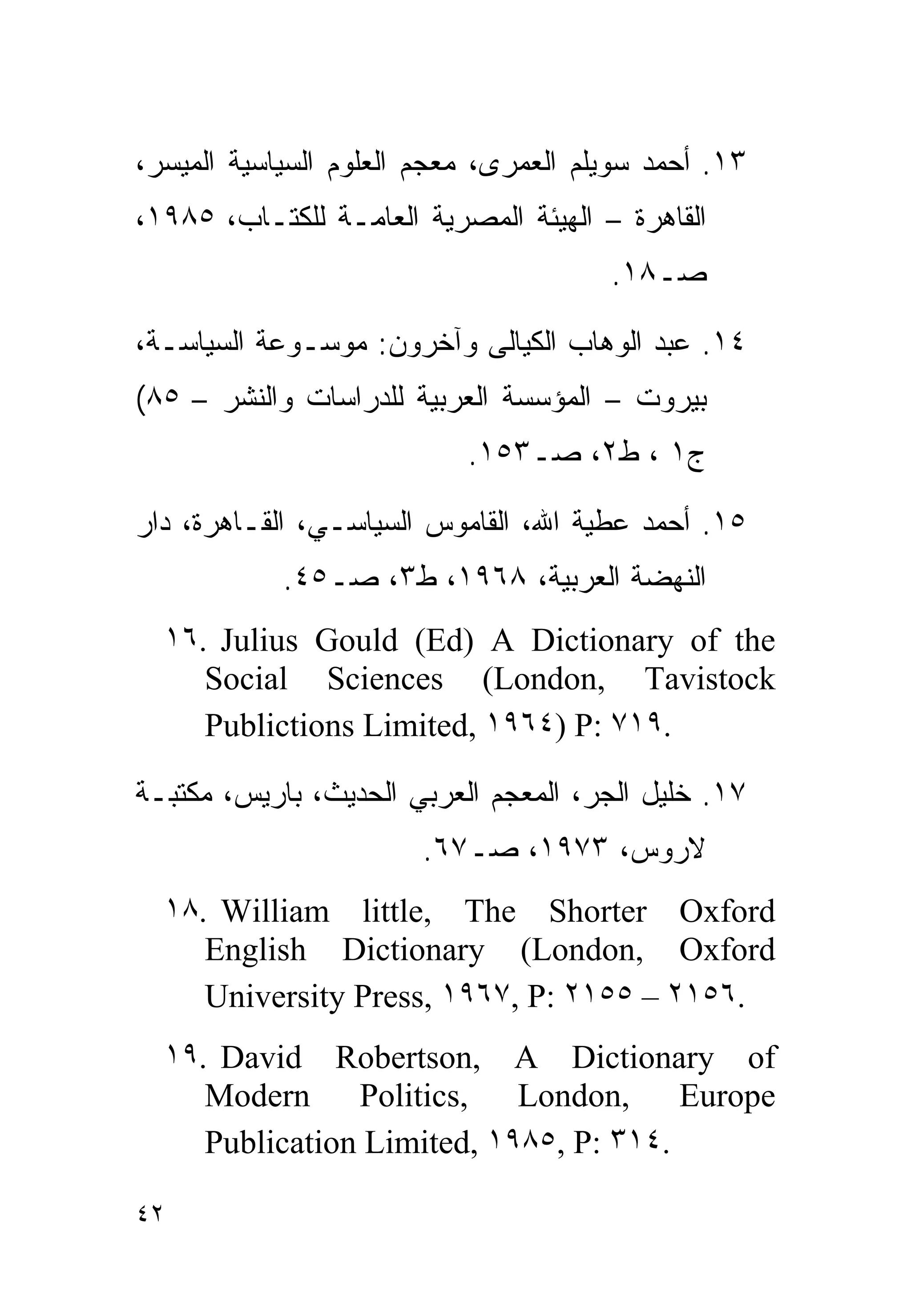 ‫٣١. ﺃﺤﻤﺩ ﺴﻭﻴﻠﻡ ﺍﻟﻌﻤﺭﻯ، ﻤﻌﺠﻡ ﺍﻟﻌﻠﻭﻡ ﺍﻟﺴﻴﺎﺴﻴﺔ ﺍﻟﻤﻴﺴﺭ،‬
‫ﺍﻟﻘﺎﻫﺭﺓ – ﺍﻟﻬﻴﺌﺔ ﺍﻟﻤﺼﺭﻴﺔ ﺍﻟﻌﺎﻤـﺔ ﻟﻠﻜﺘـﺎﺏ، ٥٨٩١،‬
                                       ‫ﺼـ٨١.‬

‫٤١. ﻋﺒﺩ ﺍﻟﻭﻫﺎﺏ ﺍﻟﻜﻴﺎﻟﻰ ﻭﺁﺨﺭﻭﻥ: ﻤﻭﺴـﻭﻋﺔ ﺍﻟﺴﻴﺎﺴـﺔ،‬
‫ﺒﻴﺭﻭﺕ – ﺍﻟﻤﺅﺴﺴﺔ ﺍﻟﻌﺭﺒﻴﺔ ﻟﻠﺩﺭﺍﺴﺎﺕ ﻭﺍﻟﻨﺸﺭ – ٥٨(‬
                           ‫ﺝ١ ، ﻁ٢، ﺼـ٣٥١.‬

‫٥١. ﺃﺤﻤﺩ ﻋﻁﻴﺔ ﺍﷲ، ﺍﻟﻘﺎﻤﻭﺱ ﺍﻟﺴﻴﺎﺴـﻲ، ﺍﻟﻘـﺎﻫﺭﺓ، ﺩﺍﺭ‬
            ‫ﺍﻟﻨﻬﻀﺔ ﺍﻟﻌﺭﺒﻴﺔ، ٨٦٩١، ﻁ٣، ﺼـ٥٤.‬
  ‫‪١٦. Julius Gould (Ed) A Dictionary of the‬‬
     ‫‪Social Sciences (London, Tavistock‬‬
     ‫.٩١٧ :‪Publictions Limited, ١٩٦٤) P‬‬

‫٧١. ﺨﻠﻴل ﺍﻟﺠﺭ، ﺍﻟﻤﻌﺠﻡ ﺍﻟﻌﺭﺒﻲ ﺍﻟﺤﺩﻴﺙ، ﺒﺎﺭﻴﺱ، ﻤﻜﺘﺒـﺔ‬
                       ‫ﻻﺭﻭﺱ، ٣٧٩١، ﺼـ٧٦.‬
  ‫‪١٨. William little, The Shorter Oxford‬‬
     ‫‪English Dictionary (London, Oxford‬‬
     ‫.٦٥١٢ – ٥٥١٢ :‪University Press, ١٩٦٧, P‬‬
  ‫‪١٩. David Robertson, A Dictionary of‬‬
     ‫‪Modern Politics, London, Europe‬‬
     ‫.٤١٣ :‪Publication Limited, ١٩٨٥, P‬‬

‫٢٤‬
 