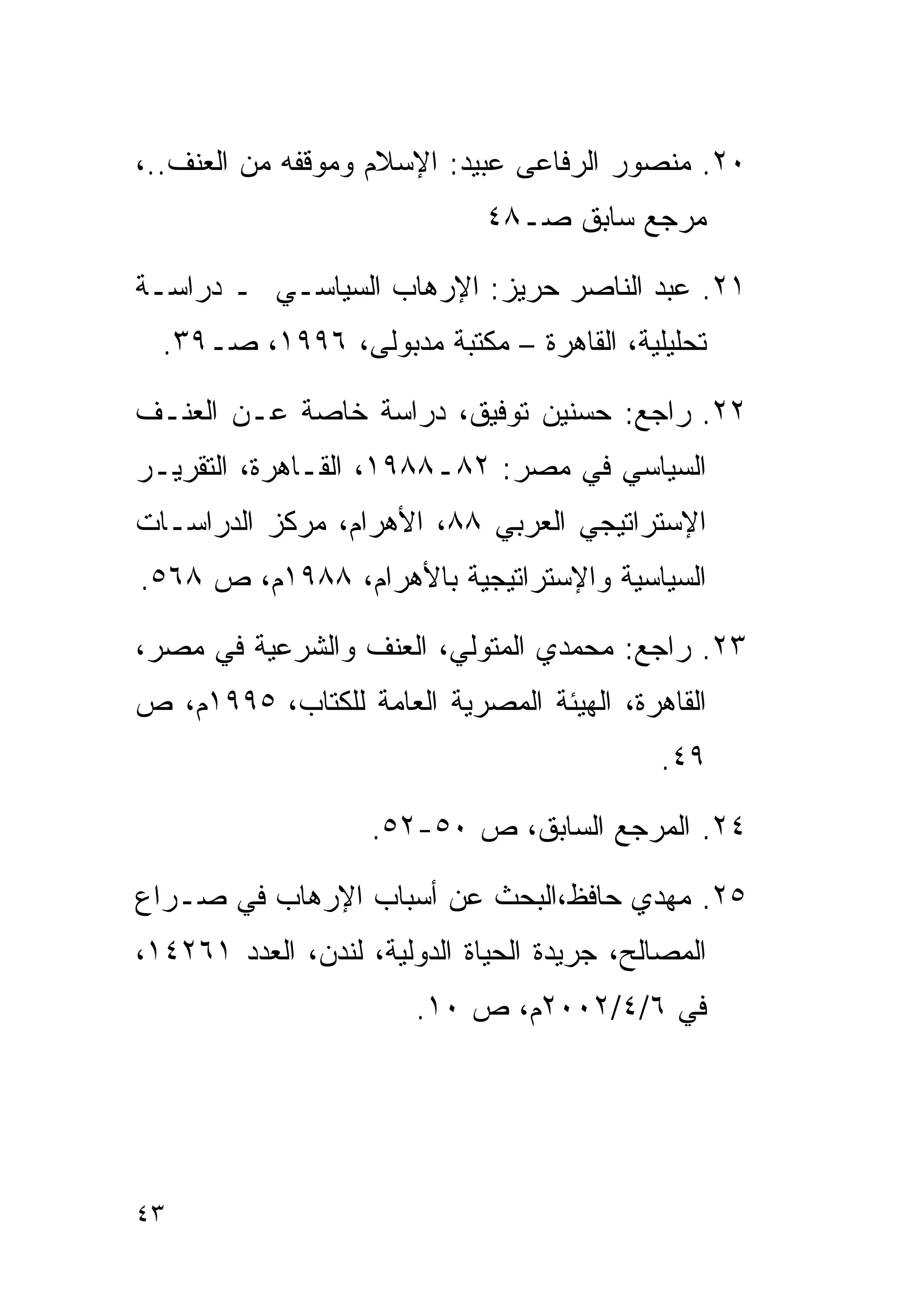 ‫٠٢. ﻤﻨﺼﻭﺭ ﺍﻟﺭﻓﺎﻋﻰ ﻋﺒﻴﺩ: ﺍﻹﺴﻼﻡ ﻭﻤﻭﻗﻔﻪ ﻤﻥ ﺍﻟﻌﻨﻑ..،‬
                              ‫ﻤﺭﺠﻊ ﺴﺎﺒﻕ ﺼـ٨٤‬

‫١٢. ﻋﺒﺩ ﺍﻟﻨﺎﺼﺭ ﺤﺭﻴﺯ: ﺍﻹﺭﻫﺎﺏ ﺍﻟﺴﻴﺎﺴـﻲ ـ ﺩﺭﺍﺴـﺔ‬
  ‫ﺘﺤﻠﻴﻠﻴﺔ، ﺍﻟﻘﺎﻫﺭﺓ – ﻤﻜﺘﺒﺔ ﻤﺩﺒﻭﻟﻰ، ٦٩٩١، ﺼـ٩٣.‬

‫٢٢. ﺭﺍﺠﻊ: ﺤﺴﻨﻴﻥ ﺘﻭﻓﻴﻕ، ﺩﺭﺍﺴﺔ ﺨﺎﺼﺔ ﻋـﻥ ﺍﻟﻌﻨـﻑ‬
‫ﺍﻟﺴﻴﺎﺴﻲ ﻓﻲ ﻤﺼﺭ: ٢٨ـ٨٨٩١، ﺍﻟﻘـﺎﻫﺭﺓ، ﺍﻟﺘﻘﺭﻴـﺭ‬
‫ﺍﻹﺴﺘﺭﺍﺘﻴﺠﻲ ﺍﻟﻌﺭﺒﻲ ٨٨، ﺍﻷﻫﺭﺍﻡ، ﻤﺭﻜﺯ ﺍﻟﺩﺭﺍﺴـﺎﺕ‬
‫ﺍﻟﺴﻴﺎﺴﻴﺔ ﻭﺍﻹﺴﺘﺭﺍﺘﻴﺠﻴﺔ ﺒﺎﻷﻫﺭﺍﻡ، ٨٨٩١ﻡ، ﺹ ٨٦٥.‬

‫٣٢. ﺭﺍﺠﻊ: ﻤﺤﻤﺩﻱ ﺍﻟﻤﺘﻭﻟﻲ، ﺍﻟﻌﻨﻑ ﻭﺍﻟﺸﺭﻋﻴﺔ ﻓﻲ ﻤﺼﺭ،‬
‫ﺍﻟﻘﺎﻫﺭﺓ، ﺍﻟﻬﻴﺌﺔ ﺍﻟﻤﺼﺭﻴﺔ ﺍﻟﻌﺎﻤﺔ ﻟﻠﻜﺘﺎﺏ، ٥٩٩١ﻡ، ﺹ‬
                                             ‫٩٤.‬

                    ‫٤٢. ﺍﻟﻤﺭﺠﻊ ﺍﻟﺴﺎﺒﻕ، ﺹ ٠٥-٢٥.‬

‫٥٢. ﻤﻬﺩﻱ ﺤﺎﻓﻅ،ﺍﻟﺒﺤﺙ ﻋﻥ ﺃﺴﺒﺎﺏ ﺍﻹﺭﻫﺎﺏ ﻓﻲ ﺼـﺭﺍﻉ‬
‫ﺍﻟﻤﺼﺎﻟﺢ، ﺠﺭﻴﺩﺓ ﺍﻟﺤﻴﺎﺓ ﺍﻟﺩﻭﻟﻴﺔ، ﻟﻨﺩﻥ، ﺍﻟﻌﺩﺩ ١٦٢٤١،‬
                        ‫ﻓﻲ ٦/٤/٢٠٠٢ﻡ، ﺹ ٠١.‬




‫٣٤‬
 