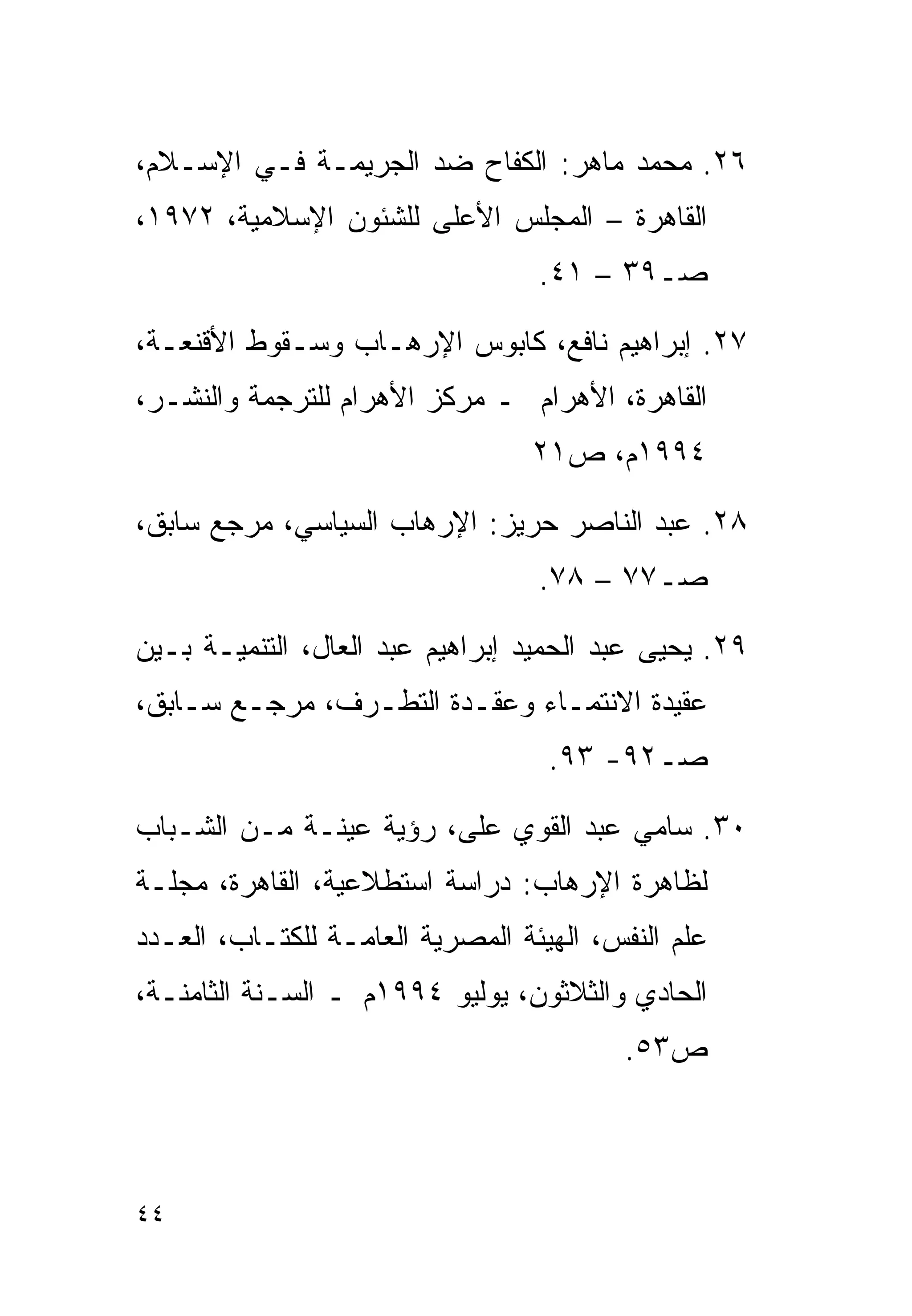 ‫٦٢. ﻤﺤﻤﺩ ﻤﺎﻫﺭ: ﺍﻟﻜﻔﺎﺡ ﻀﺩ ﺍﻟﺠﺭﻴﻤـﺔ ﻓـﻲ ﺍﻹﺴـﻼﻡ،‬
‫ﺍﻟﻘﺎﻫﺭﺓ – ﺍﻟﻤﺠﻠﺱ ﺍﻷﻋﻠﻰ ﻟﻠﺸﺌﻭﻥ ﺍﻹﺴﻼﻤﻴﺔ، ٢٧٩١،‬
                                  ‫ﺼـ٩٣ – ١٤.‬

‫٧٢. ﺇﺒﺭﺍﻫﻴﻡ ﻨﺎﻓﻊ، ﻜﺎﺒﻭﺱ ﺍﻹﺭﻫـﺎﺏ ﻭﺴـﻘﻭﻁ ﺍﻷﻗﻨﻌـﺔ،‬
‫ﺍﻟﻘﺎﻫﺭﺓ، ﺍﻷﻫﺭﺍﻡ ـ ﻤﺭﻜﺯ ﺍﻷﻫﺭﺍﻡ ﻟﻠﺘﺭﺠﻤﺔ ﻭﺍﻟﻨﺸـﺭ،‬
                                  ‫٤٩٩١ﻡ، ﺹ١٢‬

‫٨٢. ﻋﺒﺩ ﺍﻟﻨﺎﺼﺭ ﺤﺭﻴﺯ: ﺍﻹﺭﻫﺎﺏ ﺍﻟﺴﻴﺎﺴﻲ، ﻤﺭﺠﻊ ﺴﺎﺒﻕ،‬
                                  ‫ﺼـ٧٧ – ٨٧.‬

‫٩٢. ﻴﺤﻴﻰ ﻋﺒﺩ ﺍﻟﺤﻤﻴﺩ ﺇﺒﺭﺍﻫﻴﻡ ﻋﺒﺩ ﺍﻟﻌﺎل، ﺍﻟﺘﻨﻤﻴـﺔ ﺒـﻴﻥ‬
‫ﻋﻘﻴﺩﺓ ﺍﻻﻨﺘﻤـﺎﺀ ﻭﻋﻘـﺩﺓ ﺍﻟﺘﻁـﺭﻑ، ﻤﺭﺠـﻊ ﺴـﺎﺒﻕ،‬
                                   ‫ﺼـ٢٩- ٣٩.‬

‫٠٣. ﺴﺎﻤﻲ ﻋﺒﺩ ﺍﻟﻘﻭﻱ ﻋﻠﻰ، ﺭﺅﻴﺔ ﻋﻴﻨـﺔ ﻤـﻥ ﺍﻟﺸـﺒﺎﺏ‬
‫ﻟﻅﺎﻫﺭﺓ ﺍﻹﺭﻫﺎﺏ: ﺩﺭﺍﺴﺔ ﺍﺴﺘﻁﻼﻋﻴﺔ، ﺍﻟﻘﺎﻫﺭﺓ، ﻤﺠﻠـﺔ‬
‫ﻋﻠﻡ ﺍﻟﻨﻔﺱ، ﺍﻟﻬﻴﺌﺔ ﺍﻟﻤﺼﺭﻴﺔ ﺍﻟﻌﺎﻤـﺔ ﻟﻠﻜﺘـﺎﺏ، ﺍﻟﻌـﺩﺩ‬
‫ﺍﻟﺤﺎﺩﻱ ﻭﺍﻟﺜﻼﺜﻭﻥ، ﻴﻭﻟﻴﻭ ٤٩٩١ﻡ ـ ﺍﻟﺴـﻨﺔ ﺍﻟﺜﺎﻤﻨـﺔ،‬
                                         ‫ﺹ٣٥.‬



‫٤٤‬
 