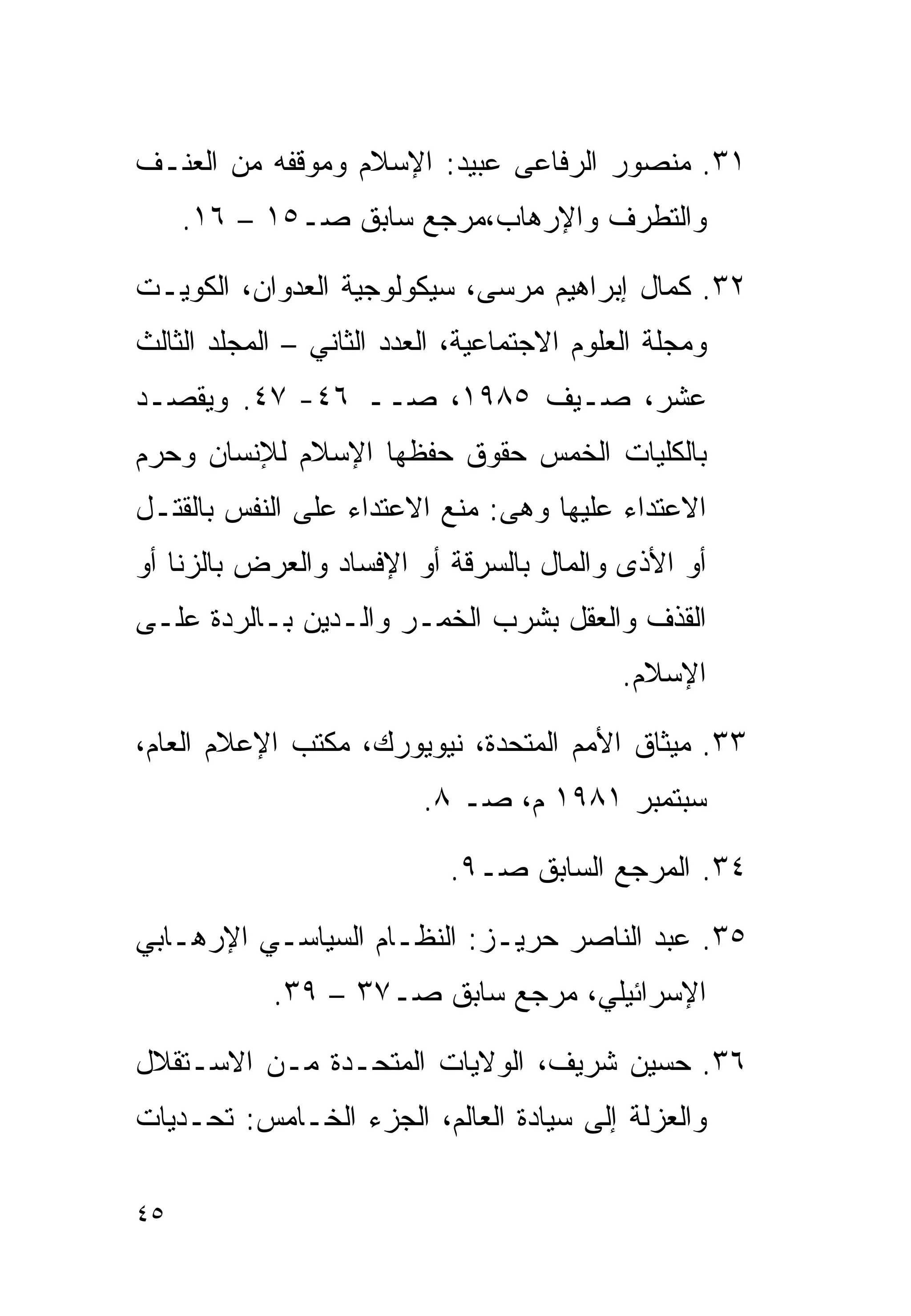 ‫١٣. ﻤﻨﺼﻭﺭ ﺍﻟﺭﻓﺎﻋﻰ ﻋﺒﻴﺩ: ﺍﻹﺴﻼﻡ ﻭﻤﻭﻗﻔﻪ ﻤﻥ ﺍﻟﻌﻨـﻑ‬
     ‫ﻭﺍﻟﺘﻁﺭﻑ ﻭﺍﻹﺭﻫﺎﺏ،ﻤﺭﺠﻊ ﺴﺎﺒﻕ ﺼـ٥١ – ٦١.‬

‫٢٣. ﻜﻤﺎل ﺇﺒﺭﺍﻫﻴﻡ ﻤﺭﺴﻰ، ﺴﻴﻜﻭﻟﻭﺠﻴﺔ ﺍﻟﻌﺩﻭﺍﻥ، ﺍﻟﻜﻭﻴـﺕ‬
‫ﻭﻤﺠﻠﺔ ﺍﻟﻌﻠﻭﻡ ﺍﻻﺠﺘﻤﺎﻋﻴﺔ، ﺍﻟﻌﺩﺩ ﺍﻟﺜﺎﻨﻲ – ﺍﻟﻤﺠﻠﺩ ﺍﻟﺜﺎﻟﺙ‬
‫ﻋﺸﺭ، ﺼـﻴﻑ ٥٨٩١، ﺼــ ٦٤- ٧٤. ﻭﻴﻘﺼـﺩ‬
‫ﺒﺎﻟﻜﻠﻴﺎﺕ ﺍﻟﺨﻤﺱ ﺤﻘﻭﻕ ﺤﻔﻅﻬﺎ ﺍﻹﺴﻼﻡ ﻟﻺﻨﺴﺎﻥ ﻭﺤﺭﻡ‬
‫ﺍﻻﻋﺘﺩﺍﺀ ﻋﻠﻴﻬﺎ ﻭﻫﻰ: ﻤﻨﻊ ﺍﻻﻋﺘﺩﺍﺀ ﻋﻠﻰ ﺍﻟﻨﻔﺱ ﺒﺎﻟﻘﺘـل‬
‫ﺃﻭ ﺍﻷﺫﻯ ﻭﺍﻟﻤﺎل ﺒﺎﻟﺴﺭﻗﺔ ﺃﻭ ﺍﻹﻓﺴﺎﺩ ﻭﺍﻟﻌﺭﺽ ﺒﺎﻟﺯﻨﺎ ﺃﻭ‬
‫ﺍﻟﻘﺫﻑ ﻭﺍﻟﻌﻘل ﺒﺸﺭﺏ ﺍﻟﺨﻤـﺭ ﻭﺍﻟـﺩﻴﻥ ﺒـﺎﻟﺭﺩﺓ ﻋﻠـﻰ‬
                                            ‫ﺍﻹﺴﻼﻡ.‬

‫٣٣. ﻤﻴﺜﺎﻕ ﺍﻷﻤﻡ ﺍﻟﻤﺘﺤﺩﺓ، ﻨﻴﻭﻴﻭﺭﻙ، ﻤﻜﺘﺏ ﺍﻹﻋﻼﻡ ﺍﻟﻌﺎﻡ،‬
                          ‫ﺴﺒﺘﻤﺒﺭ ١٨٩١ ﻡ، ﺼـ ٨.‬

                            ‫٤٣. ﺍﻟﻤﺭﺠﻊ ﺍﻟﺴﺎﺒﻕ ﺼـ٩.‬

‫٥٣. ﻋﺒﺩ ﺍﻟﻨﺎﺼﺭ ﺤﺭﻴـﺯ: ﺍﻟﻨﻅـﺎﻡ ﺍﻟﺴﻴﺎﺴـﻲ ﺍﻹﺭﻫـﺎﺒﻲ‬
            ‫ﺍﻹﺴﺭﺍﺌﻴﻠﻲ، ﻤﺭﺠﻊ ﺴﺎﺒﻕ ﺼـ٧٣ – ٩٣.‬

‫٦٣. ﺤﺴﻴﻥ ﺸﺭﻴﻑ، ﺍﻟﻭﻻﻴﺎﺕ ﺍﻟﻤﺘﺤـﺩﺓ ﻤـﻥ ﺍﻻﺴـﺘﻘﻼل‬
‫ﻭﺍﻟﻌﺯﻟﺔ ﺇﻟﻰ ﺴﻴﺎﺩﺓ ﺍﻟﻌﺎﻟﻡ، ﺍﻟﺠﺯﺀ ﺍﻟﺨـﺎﻤﺱ: ﺘﺤـﺩﻴﺎﺕ‬

‫٥٤‬
 