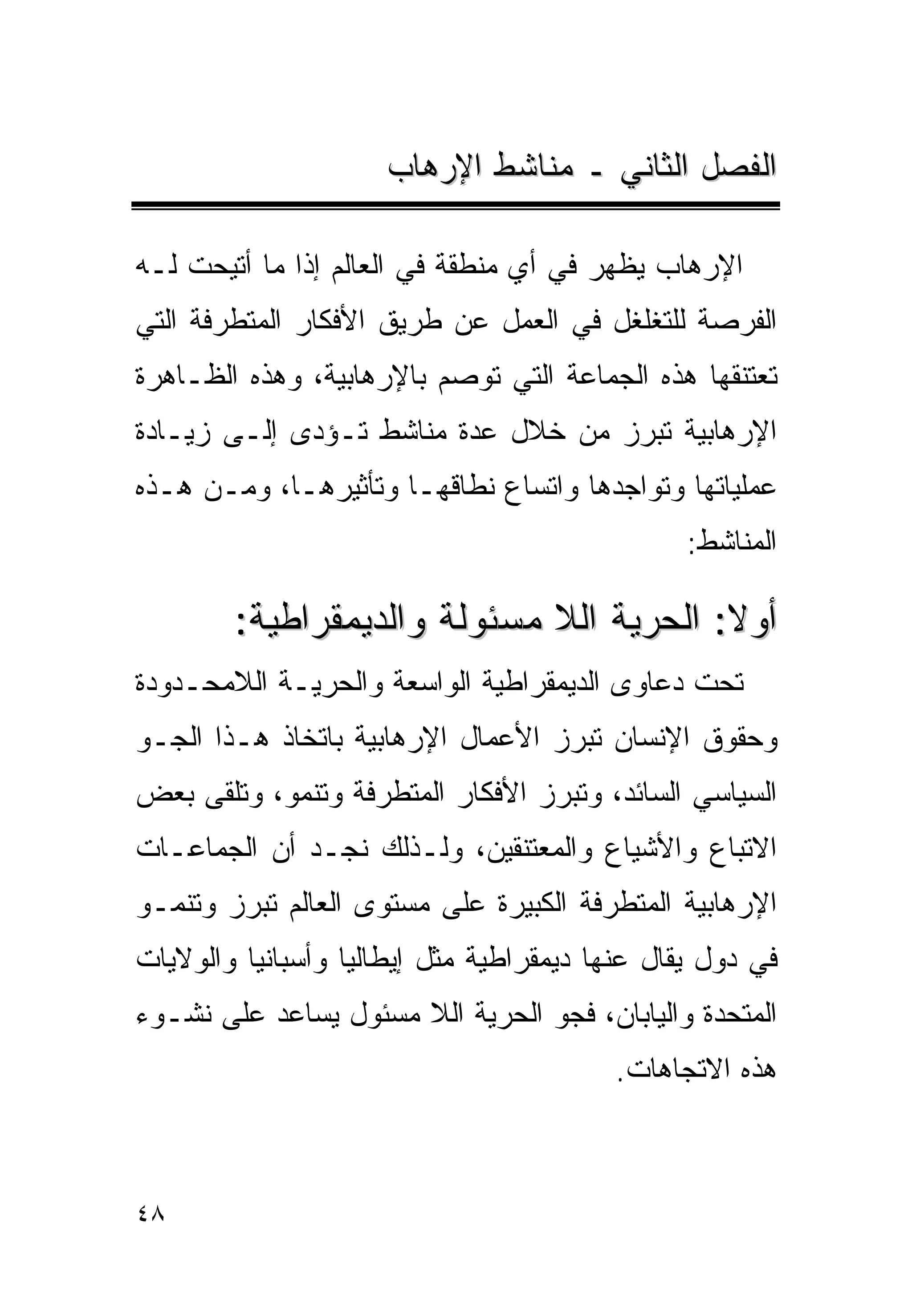 ‫ﺍﻟﻔﺼل ﺍﻟﺜﺎﻨﻲ ـ ﻤﻨﺎﺸﻁ ﺍﻹﺭﻫﺎﺏ‬

‫ﺍﻹﺭﻫﺎﺏ ﻴﻅﻬﺭ ﻓﻲ ﺃﻱ ﻤﻨﻁﻘﺔ ﻓﻲ ﺍﻟﻌﺎﻟﻡ ﺇﺫﺍ ﻤﺎ ﺃﺘﻴﺤﺕ ﻟـﻪ‬
‫ﺍﻟﻔﺭﺼﺔ ﻟﻠﺘﻐﻠﻐل ﻓﻲ ﺍﻟﻌﻤل ﻋﻥ ﻁﺭﻴﻕ ﺍﻷﻓﻜﺎﺭ ﺍﻟﻤﺘﻁﺭﻓﺔ ﺍﻟﺘﻲ‬
‫ﺘﻌﺘﻨﻘﻬﺎ ﻫﺫﻩ ﺍﻟﺠﻤﺎﻋﺔ ﺍﻟﺘﻲ ﺘﻭﺼﻡ ﺒﺎﻹﺭﻫﺎﺒﻴﺔ، ﻭﻫﺫﻩ ﺍﻟﻅـﺎﻫﺭﺓ‬
‫ﺍﻹﺭﻫﺎﺒﻴﺔ ﺘﺒﺭﺯ ﻤﻥ ﺨﻼل ﻋﺩﺓ ﻤﻨﺎﺸﻁ ﺘـﺅﺩﻯ ﺇﻟـﻰ ﺯﻴـﺎﺩﺓ‬
‫ﻋﻤﻠﻴﺎﺘﻬﺎ ﻭﺘﻭﺍﺠﺩﻫﺎ ﻭﺍﺘﺴﺎﻉ ﻨﻁﺎﻗﻬـﺎ ﻭﺘﺄﺜﻴﺭﻫـﺎ، ﻭﻤـﻥ ﻫـﺫﻩ‬
                                                ‫ﺍﻟﻤﻨﺎﺸﻁ:‬

        ‫ﺃﻭﻻ: ﺍﻟﺤﺭﻴﺔ ﺍﻟﻼ ﻤﺴﺌﻭﻟﺔ ﻭﺍﻟﺩﻴﻤﻘﺭﺍﻁﻴﺔ:‬
‫ﺘﺤﺕ ﺩﻋﺎﻭﻯ ﺍﻟﺩﻴﻤﻘﺭﺍﻁﻴﺔ ﺍﻟﻭﺍﺴﻌﺔ ﻭﺍﻟﺤﺭﻴـﺔ ﺍﻟﻼﻤﺤـﺩﻭﺩﺓ‬
‫ﻭﺤﻘﻭﻕ ﺍﻹﻨﺴﺎﻥ ﺘﺒﺭﺯ ﺍﻷﻋﻤﺎل ﺍﻹﺭﻫﺎﺒﻴﺔ ﺒﺎﺘﺨﺎﺫ ﻫـﺫﺍ ﺍﻟﺠـﻭ‬
‫ﺍﻟﺴﻴﺎﺴﻲ ﺍﻟﺴﺎﺌﺩ، ﻭﺘﺒﺭﺯ ﺍﻷﻓﻜﺎﺭ ﺍﻟﻤﺘﻁﺭﻓﺔ ﻭﺘﻨﻤﻭ، ﻭﺘﻠﻘﻰ ﺒﻌﺽ‬
‫ﺍﻻﺘﺒﺎﻉ ﻭﺍﻷﺸﻴﺎﻉ ﻭﺍﻟﻤﻌﺘﻨﻘﻴﻥ، ﻭﻟـﺫﻟﻙ ﻨﺠـﺩ ﺃﻥ ﺍﻟﺠﻤﺎﻋـﺎﺕ‬
‫ﺍﻹﺭﻫﺎﺒﻴﺔ ﺍﻟﻤﺘﻁﺭﻓﺔ ﺍﻟﻜﺒﻴﺭﺓ ﻋﻠﻰ ﻤﺴﺘﻭﻯ ﺍﻟﻌﺎﻟﻡ ﺘﺒﺭﺯ ﻭﺘﻨﻤـﻭ‬
‫ﻓﻲ ﺩﻭل ﻴﻘﺎل ﻋﻨﻬﺎ ﺩﻴﻤﻘﺭﺍﻁﻴﺔ ﻤﺜل ﺇﻴﻁﺎﻟﻴﺎ ﻭﺃﺴﺒﺎﻨﻴﺎ ﻭﺍﻟﻭﻻﻴﺎﺕ‬
‫ﺍﻟﻤﺘﺤﺩﺓ ﻭﺍﻟﻴﺎﺒﺎﻥ، ﻓﺠﻭ ﺍﻟﺤﺭﻴﺔ ﺍﻟﻼ ﻤﺴﺌﻭل ﻴﺴﺎﻋﺩ ﻋﻠﻰ ﻨﺸـﻭﺀ‬
                                         ‫ﻫﺫﻩ ﺍﻻﺘﺠﺎﻫﺎﺕ.‬



‫٨٤‬
 