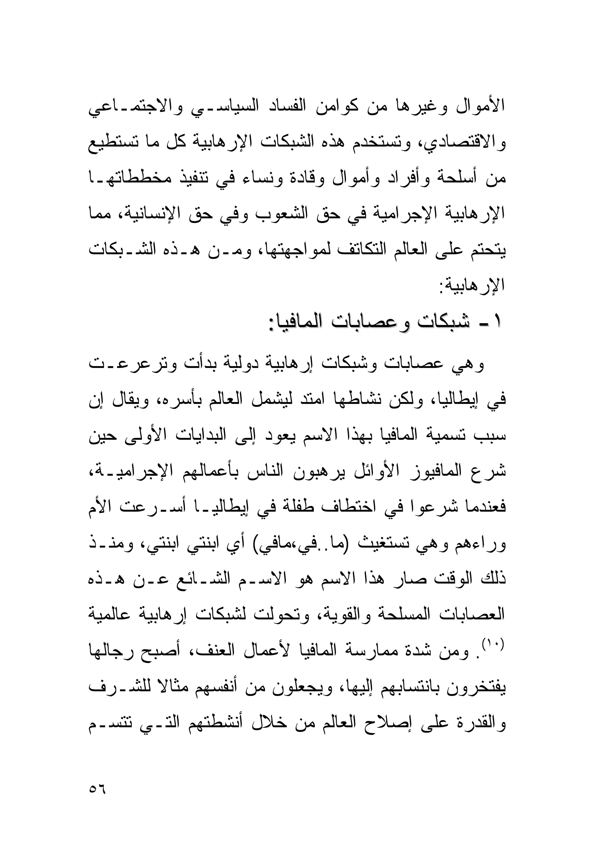 ‫ﺍﻷﻤﻭﺍل ﻭﻏﻴﺭﻫﺎ ﻤﻥ ﻜﻭﺍﻤﻥ ﺍﻟﻔﺴﺎﺩ ﺍﻟﺴﻴﺎﺴـﻲ ﻭﺍﻻﺠﺘﻤـﺎﻋﻲ‬
‫ﻭﺍﻻﻗﺘﺼﺎﺩﻱ، ﻭﺘﺴﺘﺨﺩﻡ ﻫﺫﻩ ﺍﻟﺸﺒﻜﺎﺕ ﺍﻹﺭﻫﺎﺒﻴﺔ ﻜل ﻤﺎ ﺘﺴﺘﻁﻴﻊ‬
‫ﻤﻥ ﺃﺴﻠﺤﺔ ﻭﺃﻓﺭﺍﺩ ﻭﺃﻤﻭﺍل ﻭﻗﺎﺩﺓ ﻭﻨﺴﺎﺀ ﻓﻲ ﺘﻨﻔﻴﺫ ﻤﺨﻁﻁﺎﺘﻬـﺎ‬
‫ﺍﻹﺭﻫﺎﺒﻴﺔ ﺍﻹﺠﺭﺍﻤﻴﺔ ﻓﻲ ﺤﻕ ﺍﻟﺸﻌﻭﺏ ﻭﻓﻲ ﺤﻕ ﺍﻹﻨﺴﺎﻨﻴﺔ، ﻤﻤﺎ‬
‫ﻴﺘﺤﺘﻡ ﻋﻠﻰ ﺍﻟﻌﺎﻟﻡ ﺍﻟﺘﻜﺎﺘﻑ ﻟﻤﻭﺍﺠﻬﺘﻬﺎ، ﻭﻤـﻥ ﻫـﺫﻩ ﺍﻟﺸـﺒﻜﺎﺕ‬
                                               ‫ﺍﻹﺭﻫﺎﺒﻴﺔ:‬
                        ‫١- ﺸﺒﻜﺎﺕ ﻭﻋﺼﺎﺒﺎﺕ ﺍﻟﻤﺎﻓﻴﺎ:‬
‫ﻭﻫﻲ ﻋﺼﺎﺒﺎﺕ ﻭﺸﺒﻜﺎﺕ ﺇﺭﻫﺎﺒﻴﺔ ﺩﻭﻟﻴﺔ ﺒﺩﺃﺕ ﻭﺘﺭﻋﺭﻋـﺕ‬
‫ﻓﻲ ﺇﻴﻁﺎﻟﻴﺎ، ﻭﻟﻜﻥ ﻨﺸﺎﻁﻬﺎ ﺍﻤﺘﺩ ﻟﻴﺸﻤل ﺍﻟﻌﺎﻟﻡ ﺒﺄﺴﺭﻩ، ﻭﻴﻘﺎل ﺇﻥ‬
‫ﺴﺒﺏ ﺘﺴﻤﻴﺔ ﺍﻟﻤﺎﻓﻴﺎ ﺒﻬﺫﺍ ﺍﻻﺴﻡ ﻴﻌﻭﺩ ﺇﻟﻰ ﺍﻟﺒﺩﺍﻴﺎﺕ ﺍﻷﻭﻟﻰ ﺤﻴﻥ‬
‫ﺸﺭﻉ ﺍﻟﻤﺎﻓﻴﻭﺯ ﺍﻷﻭﺍﺌل ﻴﺭﻫﺒﻭﻥ ﺍﻟﻨﺎﺱ ﺒﺄﻋﻤﺎﻟﻬﻡ ﺍﻹﺠﺭﺍﻤﻴـﺔ،‬
‫ﻓﻌﻨﺩﻤﺎ ﺸﺭﻋﻭﺍ ﻓﻲ ﺍﺨﺘﻁﺎﻑ ﻁﻔﻠﺔ ﻓﻲ ﺇﻴﻁﺎﻟﻴـﺎ ﺃﺴـﺭﻋﺕ ﺍﻷﻡ‬
‫ﻭﺭﺍﺀﻫﻡ ﻭﻫﻲ ﺘﺴﺘﻐﻴﺙ )ﻤﺎ..ﻓﻲ،ﻤﺎﻓﻲ( ﺃﻱ ﺍﺒﻨﺘﻲ ﺍﺒﻨﺘﻲ، ﻭﻤﻨـﺫ‬
‫ﺫﻟﻙ ﺍﻟﻭﻗﺕ ﺼﺎﺭ ﻫﺫﺍ ﺍﻻﺴﻡ ﻫﻭ ﺍﻻﺴـﻡ ﺍﻟﺸـﺎﺌﻊ ﻋـﻥ ﻫـﺫﻩ‬
‫ﺍﻟﻌﺼﺎﺒﺎﺕ ﺍﻟﻤﺴﻠﺤﺔ ﻭﺍﻟﻘﻭﻴﺔ، ﻭﺘﺤﻭﻟﺕ ﻟﺸﺒﻜﺎﺕ ﺇﺭﻫﺎﺒﻴﺔ ﻋﺎﻟﻤﻴﺔ‬
‫)٠١(. ﻭﻤﻥ ﺸﺩﺓ ﻤﻤﺎﺭﺴﺔ ﺍﻟﻤﺎﻓﻴﺎ ﻷﻋﻤﺎل ﺍﻟﻌﻨﻑ، ﺃﺼﺒﺢ ﺭﺠﺎﻟﻬﺎ‬
‫ﻴﻔﺘﺨﺭﻭﻥ ﺒﺎﻨﺘﺴﺎﺒﻬﻡ ﺇﻟﻴﻬﺎ، ﻭﻴﺠﻌﻠﻭﻥ ﻤﻥ ﺃﻨﻔﺴﻬﻡ ﻤﺜﺎﻻ ﻟﻠﺸـﺭﻑ‬
       ‫ﹰ‬
‫ﻭﺍﻟﻘﺩﺭﺓ ﻋﻠﻰ ﺇﺼﻼﺡ ﺍﻟﻌﺎﻟﻡ ﻤﻥ ﺨﻼل ﺃﻨﺸﻁﺘﻬﻡ ﺍﻟﺘـﻲ ﺘﺘﺴـﻡ‬


‫٦٥‬
 