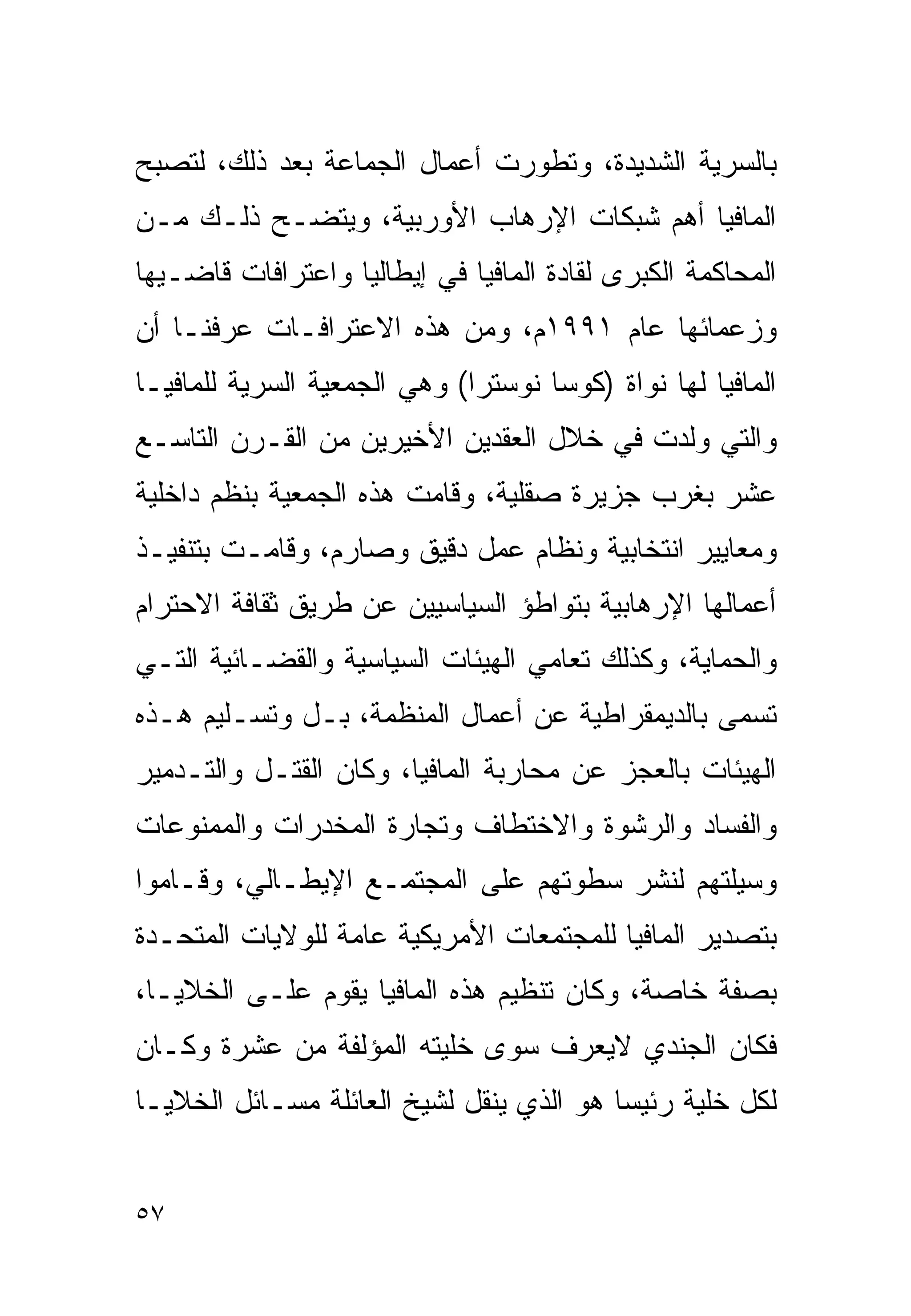 ‫ﺒﺎﻟﺴﺭﻴﺔ ﺍﻟﺸﺩﻴﺩﺓ، ﻭﺘﻁﻭﺭﺕ ﺃﻋﻤﺎل ﺍﻟﺠﻤﺎﻋﺔ ﺒﻌﺩ ﺫﻟﻙ، ﻟﺘﺼﺒﺢ‬
‫ﺍﻟﻤﺎﻓﻴﺎ ﺃﻫﻡ ﺸﺒﻜﺎﺕ ﺍﻹﺭﻫﺎﺏ ﺍﻷﻭﺭﺒﻴﺔ، ﻭﻴﺘﻀـﺢ ﺫﻟـﻙ ﻤـﻥ‬
‫ﺍﻟﻤﺤﺎﻜﻤﺔ ﺍﻟﻜﺒﺭﻯ ﻟﻘﺎﺩﺓ ﺍﻟﻤﺎﻓﻴﺎ ﻓﻲ ﺇﻴﻁﺎﻟﻴﺎ ﻭﺍﻋﺘﺭﺍﻓﺎﺕ ﻗﺎﻀـﻴﻬﺎ‬
‫ﻭﺯﻋﻤﺎﺌﻬﺎ ﻋﺎﻡ ١٩٩١ﻡ، ﻭﻤﻥ ﻫﺫﻩ ﺍﻻﻋﺘﺭﺍﻓـﺎﺕ ﻋﺭﻓﻨـﺎ ﺃﻥ‬
‫ﺍﻟﻤﺎﻓﻴﺎ ﻟﻬﺎ ﻨﻭﺍﺓ )ﻜﻭﺴﺎ ﻨﻭﺴﺘﺭﺍ( ﻭﻫﻲ ﺍﻟﺠﻤﻌﻴﺔ ﺍﻟﺴﺭﻴﺔ ﻟﻠﻤﺎﻓﻴـﺎ‬
‫ﻭﺍﻟﺘﻲ ﻭﻟﺩﺕ ﻓﻲ ﺨﻼل ﺍﻟﻌﻘﺩﻴﻥ ﺍﻷﺨﻴﺭﻴﻥ ﻤﻥ ﺍﻟﻘـﺭﻥ ﺍﻟﺘﺎﺴـﻊ‬
‫ﻋﺸﺭ ﺒﻐﺭﺏ ﺠﺯﻴﺭﺓ ﺼﻘﻠﻴﺔ، ﻭﻗﺎﻤﺕ ﻫﺫﻩ ﺍﻟﺠﻤﻌﻴﺔ ﺒﻨﻅﻡ ﺩﺍﺨﻠﻴﺔ‬
‫ﻭﻤﻌﺎﻴﻴﺭ ﺍﻨﺘﺨﺎﺒﻴﺔ ﻭﻨﻅﺎﻡ ﻋﻤل ﺩﻗﻴﻕ ﻭﺼﺎﺭﻡ، ﻭﻗﺎﻤـﺕ ﺒﺘﻨﻔﻴـﺫ‬
‫ﺃﻋﻤﺎﻟﻬﺎ ﺍﻹﺭﻫﺎﺒﻴﺔ ﺒﺘﻭﺍﻁﺅ ﺍﻟﺴﻴﺎﺴﻴﻴﻥ ﻋﻥ ﻁﺭﻴﻕ ﺜﻘﺎﻓﺔ ﺍﻻﺤﺘﺭﺍﻡ‬
‫ﻭﺍﻟﺤﻤﺎﻴﺔ، ﻭﻜﺫﻟﻙ ﺘﻌﺎﻤﻲ ﺍﻟﻬﻴﺌﺎﺕ ﺍﻟﺴﻴﺎﺴﻴﺔ ﻭﺍﻟﻘﻀـﺎﺌﻴﺔ ﺍﻟﺘـﻲ‬
‫ﹸﺴﻤﻰ ﺒﺎﻟﺩﻴﻤﻘﺭﺍﻁﻴﺔ ﻋﻥ ﺃﻋﻤﺎل ﺍﻟﻤﻨﻅﻤﺔ، ﺒـل ﻭﺘﺴـﻠﻴﻡ ﻫـﺫﻩ‬
                                                   ‫ﺘ‬
‫ﺍﻟﻬﻴﺌﺎﺕ ﺒﺎﻟﻌﺠﺯ ﻋﻥ ﻤﺤﺎﺭﺒﺔ ﺍﻟﻤﺎﻓﻴﺎ، ﻭﻜﺎﻥ ﺍﻟﻘﺘـل ﻭﺍﻟﺘـﺩﻤﻴﺭ‬
‫ﻭﺍﻟﻔﺴﺎﺩ ﻭﺍﻟﺭﺸﻭﺓ ﻭﺍﻻﺨﺘﻁﺎﻑ ﻭﺘﺠﺎﺭﺓ ﺍﻟﻤﺨﺩﺭﺍﺕ ﻭﺍﻟﻤﻤﻨﻭﻋﺎﺕ‬
‫ﻭﺴﻴﻠﺘﻬﻡ ﻟﻨﺸﺭ ﺴﻁﻭﺘﻬﻡ ﻋﻠﻰ ﺍﻟﻤﺠﺘﻤـﻊ ﺍﻹﻴﻁـﺎﻟﻲ، ﻭﻗـﺎﻤﻭﺍ‬
‫ﺒﺘﺼﺩﻴﺭ ﺍﻟﻤﺎﻓﻴﺎ ﻟﻠﻤﺠﺘﻤﻌﺎﺕ ﺍﻷﻤﺭﻴﻜﻴﺔ ﻋﺎﻤﺔ ﻟﻠﻭﻻﻴﺎﺕ ﺍﻟﻤﺘﺤـﺩﺓ‬
‫ﺒﺼﻔﺔ ﺨﺎﺼﺔ، ﻭﻜﺎﻥ ﺘﻨﻅﻴﻡ ﻫﺫﻩ ﺍﻟﻤﺎﻓﻴﺎ ﻴﻘﻭﻡ ﻋﻠـﻰ ﺍﻟﺨﻼﻴـﺎ،‬
‫ﻓﻜﺎﻥ ﺍﻟﺠﻨﺩﻱ ﻻﻴﻌﺭﻑ ﺴﻭﻯ ﺨﻠﻴﺘﻪ ﺍﻟﻤﺅﻟﻔﺔ ﻤﻥ ﻋﺸﺭﺓ ﻭﻜـﺎﻥ‬
‫ﻟﻜل ﺨﻠﻴﺔ ﺭﺌﻴﺴﺎ ﻫﻭ ﺍﻟﺫﻱ ﻴﻨﻘل ﻟﺸﻴﺦ ﺍﻟﻌﺎﺌﻠﺔ ﻤﺴـﺎﺌل ﺍﻟﺨﻼﻴـﺎ‬
                                         ‫ﹰ‬


‫٧٥‬
 