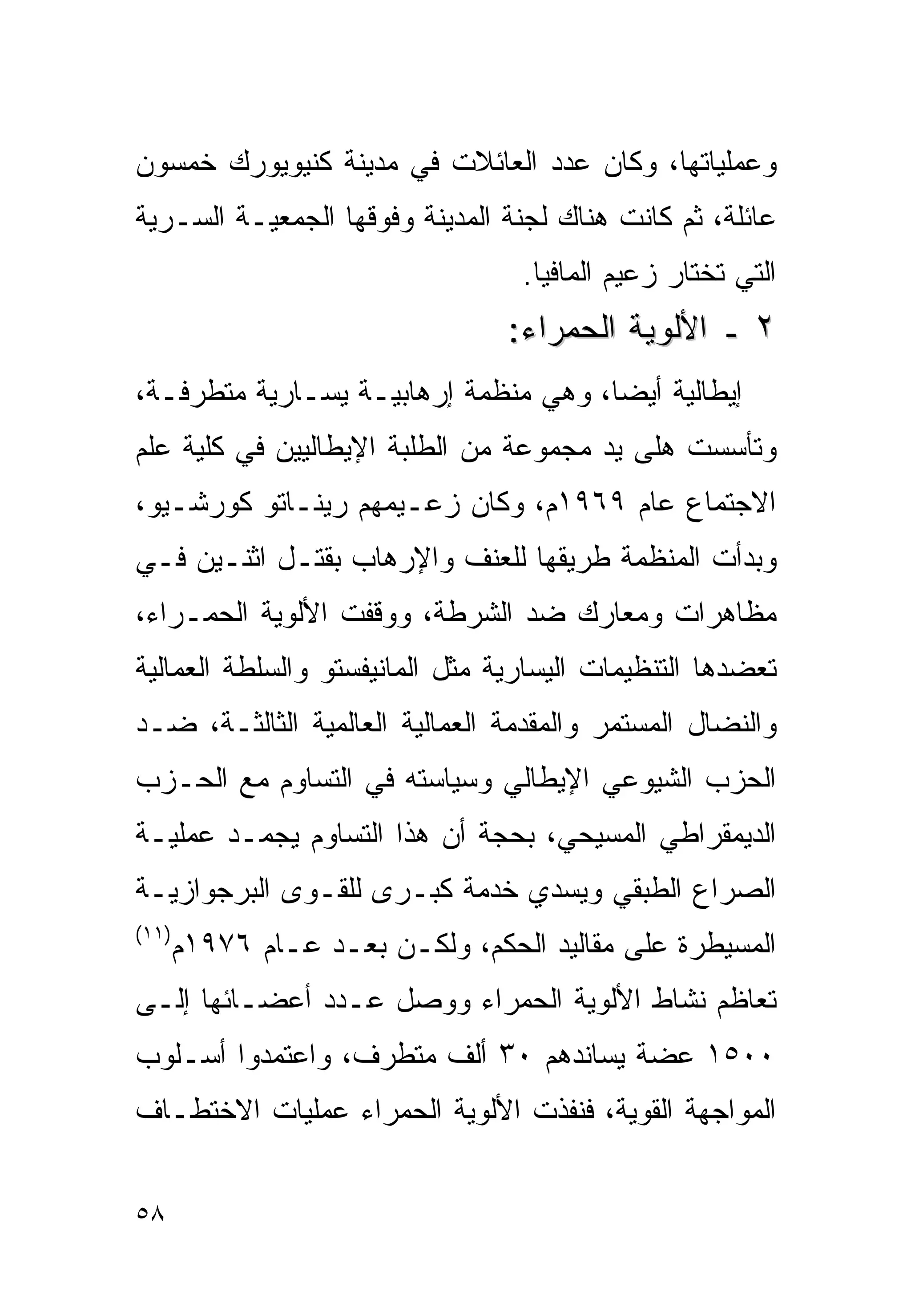 ‫ﻭﻋﻤﻠﻴﺎﺘﻬﺎ، ﻭﻜﺎﻥ ﻋﺩﺩ ﺍﻟﻌﺎﺌﻼﺕ ﻓﻲ ﻤﺩﻴﻨﺔ ﻜﻨﻴﻭﻴﻭﺭﻙ ﺨﻤﺴﻭﻥ‬
‫ﻋﺎﺌﻠﺔ، ﺜﻡ ﻜﺎﻨﺕ ﻫﻨﺎﻙ ﻟﺠﻨﺔ ﺍﻟﻤﺩﻴﻨﺔ ﻭﻓﻭﻗﻬﺎ ﺍﻟﺠﻤﻌﻴـﺔ ﺍﻟﺴـﺭﻴﺔ‬
                                  ‫ﺍﻟﺘﻲ ﺘﺨﺘﺎﺭ ﺯﻋﻴﻡ ﺍﻟﻤﺎﻓﻴﺎ.‬
                                 ‫٢ ـ ﺍﻷﻟﻭﻴﺔ ﺍﻟﺤﻤﺭﺍﺀ:‬
‫ﺇﻴﻁﺎﻟﻴﺔ ﺃﻴﻀﺎ، ﻭﻫﻲ ﻤﻨﻅﻤﺔ ﺇﺭﻫﺎﺒﻴـﺔ ﻴﺴـﺎﺭﻴﺔ ﻤﺘﻁﺭﻓـﺔ،‬
                                     ‫ﹰ‬
‫ﻭﺘﺄﺴﺴﺕ ﻫﻠﻰ ﻴﺩ ﻤﺠﻤﻭﻋﺔ ﻤﻥ ﺍﻟﻁﻠﺒﺔ ﺍﻹﻴﻁﺎﻟﻴﻴﻥ ﻓﻲ ﻜﻠﻴﺔ ﻋﻠﻡ‬
‫ﺍﻻﺠﺘﻤﺎﻉ ﻋﺎﻡ ٩٦٩١ﻡ، ﻭﻜﺎﻥ ﺯﻋـﻴﻤﻬﻡ ﺭﻴﻨـﺎﺘﻭ ﻜﻭﺭﺸـﻴﻭ،‬
‫ﻭﺒﺩﺃﺕ ﺍﻟﻤﻨﻅﻤﺔ ﻁﺭﻴﻘﻬﺎ ﻟﻠﻌﻨﻑ ﻭﺍﻹﺭﻫﺎﺏ ﺒﻘﺘـل ﺍﺜﻨـﻴﻥ ﻓـﻲ‬
‫ﻤﻅﺎﻫﺭﺍﺕ ﻭﻤﻌﺎﺭﻙ ﻀﺩ ﺍﻟﺸﺭﻁﺔ، ﻭﻭﻗﻔﺕ ﺍﻷﻟﻭﻴﺔ ﺍﻟﺤﻤـﺭﺍﺀ،‬
‫ﺘﻌﻀﺩﻫﺎ ﺍﻟﺘﻨﻅﻴﻤﺎﺕ ﺍﻟﻴﺴﺎﺭﻴﺔ ﻤﺜل ﺍﻟﻤﺎﻨﻴﻔﺴﺘﻭ ﻭﺍﻟﺴﻠﻁﺔ ﺍﻟﻌﻤﺎﻟﻴﺔ‬
‫ﻭﺍﻟﻨﻀﺎل ﺍﻟﻤﺴﺘﻤﺭ ﻭﺍﻟﻤﻘﺩﻤﺔ ﺍﻟﻌﻤﺎﻟﻴﺔ ﺍﻟﻌﺎﻟﻤﻴﺔ ﺍﻟﺜﺎﻟﺜـﺔ، ﻀـﺩ‬
‫ﺍﻟﺤﺯﺏ ﺍﻟﺸﻴﻭﻋﻲ ﺍﻹﻴﻁﺎﻟﻲ ﻭﺴﻴﺎﺴﺘﻪ ﻓﻲ ﺍﻟﺘﺴﺎﻭﻡ ﻤﻊ ﺍﻟﺤـﺯﺏ‬
‫ﺍﻟﺩﻴﻤﻘﺭﺍﻁﻲ ﺍﻟﻤﺴﻴﺤﻲ، ﺒﺤﺠﺔ ﺃﻥ ﻫﺫﺍ ﺍﻟﺘﺴﺎﻭﻡ ﻴﺠﻤـﺩ ﻋﻤﻠﻴـﺔ‬
‫ﺍﻟﺼﺭﺍﻉ ﺍﻟﻁﺒﻘﻲ ﻭﻴﺴﺩﻱ ﺨﺩﻤﺔ ﻜﺒـﺭﻯ ﻟﻠﻘـﻭﻯ ﺍﻟﺒﺭﺠﻭﺍﺯﻴـﺔ‬
‫)١١(‬
       ‫ﺍﻟﻤﺴﻴﻁﺭﺓ ﻋﻠﻰ ﻤﻘﺎﻟﻴﺩ ﺍﻟﺤﻜﻡ، ﻭﻟﻜـﻥ ﺒﻌـﺩ ﻋـﺎﻡ ٦٧٩١ﻡ‬
‫ﺘﻌﺎﻅﻡ ﻨﺸﺎﻁ ﺍﻷﻟﻭﻴﺔ ﺍﻟﺤﻤﺭﺍﺀ ﻭﻭﺼل ﻋـﺩﺩ ﺃﻋﻀـﺎﺌﻬﺎ ﺇﻟـﻰ‬
‫٠٠٥١ ﻋﻀﺔ ﻴﺴﺎﻨﺩﻫﻡ ٠٣ ﺃﻟﻑ ﻤﺘﻁﺭﻑ، ﻭﺍﻋﺘﻤﺩﻭﺍ ﺃﺴـﻠﻭﺏ‬
‫ﺍﻟﻤﻭﺍﺠﻬﺔ ﺍﻟﻘﻭﻴﺔ، ﻓﻨﻔﺫﺕ ﺍﻷﻟﻭﻴﺔ ﺍﻟﺤﻤﺭﺍﺀ ﻋﻤﻠﻴﺎﺕ ﺍﻻﺨﺘﻁـﺎﻑ‬


‫٨٥‬
 