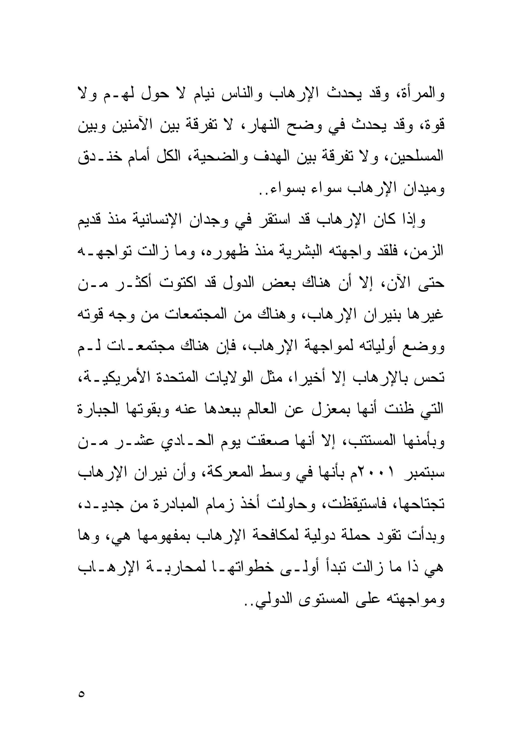 ‫ﻭﺍﻟﻤﺭﺃﺓ، ﻭﻗﺩ ﻴﺤﺩﺙ ﺍﻹﺭﻫﺎﺏ ﻭﺍﻟﻨﺎﺱ ﻨﻴﺎﻡ ﻻ ﺤﻭل ﻟﻬـﻡ ﻭﻻ‬
‫ﻗﻭﺓ، ﻭﻗﺩ ﻴﺤﺩﺙ ﻓﻲ ﻭﻀﺢ ﺍﻟﻨﻬﺎﺭ، ﻻ ﺘﻔﺭﻗﺔ ﺒﻴﻥ ﺍﻵﻤﻨﻴﻥ ﻭﺒﻴﻥ‬
‫ﺍﻟﻤﺴﻠﺤﻴﻥ، ﻭﻻ ﺘﻔﺭﻗﺔ ﺒﻴﻥ ﺍﻟﻬﺩﻑ ﻭﺍﻟﻀﺤﻴﺔ، ﺍﻟﻜل ﺃﻤﺎﻡ ﺨﻨـﺩﻕ‬
                           ‫ﻭﻤﻴﺩﺍﻥ ﺍﻹﺭﻫﺎﺏ ﺴﻭﺍﺀ ﺒﺴﻭﺍﺀ..‬
‫ﻭﺇﺫﺍ ﻜﺎﻥ ﺍﻹﺭﻫﺎﺏ ﻗﺩ ﺍﺴﺘﻘﺭ ﻓﻲ ﻭﺠﺩﺍﻥ ﺍﻹﻨﺴﺎﻨﻴﺔ ﻤﻨﺫ ﻗﺩﻴﻡ‬
‫ﺍﻟﺯﻤﻥ، ﻓﻠﻘﺩ ﻭﺍﺠﻬﺘﻪ ﺍﻟﺒﺸﺭﻴﺔ ﻤﻨﺫ ﻅﻬﻭﺭﻩ، ﻭﻤﺎ ﺯﺍﻟﺕ ﺘﻭﺍﺠﻬـﻪ‬
‫ﺤﺘﻰ ﺍﻵﻥ، ﺇﻻ ﺃﻥ ﻫﻨﺎﻙ ﺒﻌﺽ ﺍﻟﺩﻭل ﻗﺩ ﺍﻜﺘﻭﺕ ﺃﻜﺜـﺭ ﻤـﻥ‬
‫ﻏﻴﺭﻫﺎ ﺒﻨﻴﺭﺍﻥ ﺍﻹﺭﻫﺎﺏ، ﻭﻫﻨﺎﻙ ﻤﻥ ﺍﻟﻤﺠﺘﻤﻌﺎﺕ ﻤﻥ ﻭﺠﻪ ﻗﻭﺘﻪ‬
‫ﻭﻭﻀﻊ ﺃﻭﻟﻴﺎﺘﻪ ﻟﻤﻭﺍﺠﻬﺔ ﺍﻹﺭﻫﺎﺏ، ﻓﺈﻥ ﻫﻨﺎﻙ ﻤﺠﺘﻤﻌـﺎﺕ ﻟـﻡ‬
‫ﺘﺤﺱ ﺒﺎﻹﺭﻫﺎﺏ ﺇﻻ ﺃﺨﻴﺭﺍ، ﻤﺜل ﺍﻟﻭﻻﻴﺎﺕ ﺍﻟﻤﺘﺤﺩﺓ ﺍﻷﻤﺭﻴﻜﻴـﺔ،‬
                                ‫ﹰ‬
‫ﺍﻟﺘﻲ ﻅﻨﺕ ﺃﻨﻬﺎ ﺒﻤﻌﺯل ﻋﻥ ﺍﻟﻌﺎﻟﻡ ﺒﺒﻌﺩﻫﺎ ﻋﻨﻪ ﻭﺒﻘﻭﺘﻬﺎ ﺍﻟﺠﺒﺎﺭﺓ‬
‫ﻭﺒﺄﻤﻨﻬﺎ ﺍﻟﻤﺴﺘﺘﺏ، ﺇﻻ ﺃﻨﻬﺎ ﺼﻌﻘﺕ ﻴﻭﻡ ﺍﻟﺤـﺎﺩﻱ ﻋﺸـﺭ ﻤـﻥ‬
‫ﺴﺒﺘﻤﺒﺭ ١٠٠٢ﻡ ﺒﺄﻨﻬﺎ ﻓﻲ ﻭﺴﻁ ﺍﻟﻤﻌﺭﻜﺔ، ﻭﺃﻥ ﻨﻴﺭﺍﻥ ﺍﻹﺭﻫﺎﺏ‬
‫ﺘﺠﺘﺎﺤﻬﺎ، ﻓﺎﺴﺘﻴﻘﻅﺕ، ﻭﺤﺎﻭﻟﺕ ﺃﺨﺫ ﺯﻤﺎﻡ ﺍﻟﻤﺒﺎﺩﺭﺓ ﻤﻥ ﺠﺩﻴـﺩ،‬
‫ﻭﺒﺩﺃﺕ ﺘﻘﻭﺩ ﺤﻤﻠﺔ ﺩﻭﻟﻴﺔ ﻟﻤﻜﺎﻓﺤﺔ ﺍﻹﺭﻫﺎﺏ ﺒﻤﻔﻬﻭﻤﻬﺎ ﻫﻲ، ﻭﻫﺎ‬
‫ﻫﻲ ﺫﺍ ﻤﺎ ﺯﺍﻟﺕ ﺘﺒﺩﺃ ﺃﻭﻟـﻰ ﺨﻁﻭﺍﺘﻬـﺎ ﻟﻤﺤﺎﺭﺒـﺔ ﺍﻹﺭﻫـﺎﺏ‬
                         ‫ﻭﻤﻭﺍﺠﻬﺘﻪ ﻋﻠﻰ ﺍﻟﻤﺴﺘﻭﻯ ﺍﻟﺩﻭﻟﻲ..‬




‫٥‬
 