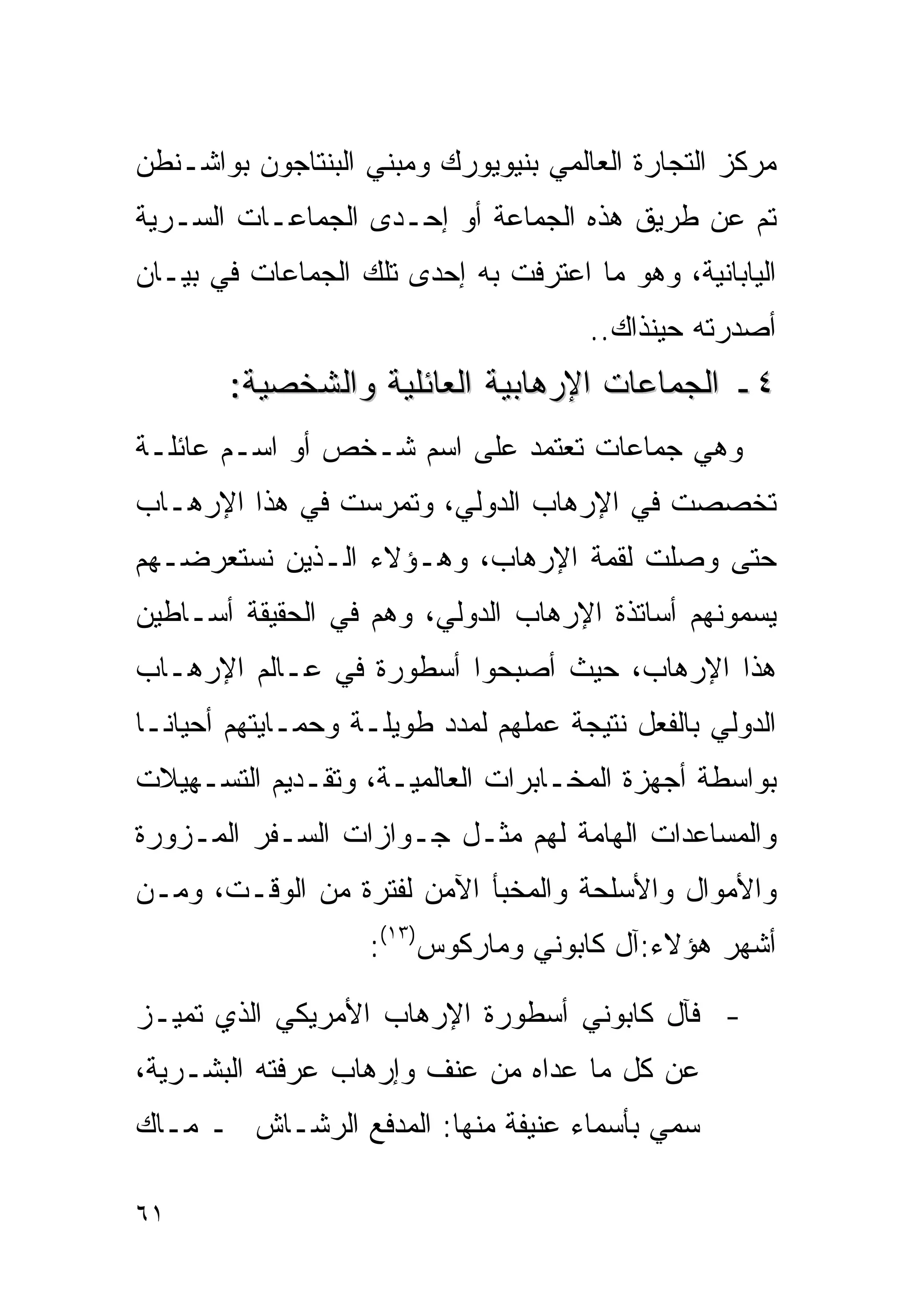 ‫ﻤﺭﻜﺯ ﺍﻟﺘﺠﺎﺭﺓ ﺍﻟﻌﺎﻟﻤﻲ ﺒﻨﻴﻭﻴﻭﺭﻙ ﻭﻤﺒﻨﻲ ﺍﻟﺒﻨﺘﺎﺠﻭﻥ ﺒﻭﺍﺸـﻨﻁﻥ‬
‫ﺘﻡ ﻋﻥ ﻁﺭﻴﻕ ﻫﺫﻩ ﺍﻟﺠﻤﺎﻋﺔ ﺃﻭ ﺇﺤـﺩﻯ ﺍﻟﺠﻤﺎﻋـﺎﺕ ﺍﻟﺴـﺭﻴﺔ‬
‫ﺍﻟﻴﺎﺒﺎﻨﻴﺔ، ﻭﻫﻭ ﻤﺎ ﺍﻋﺘﺭﻓﺕ ﺒﻪ ﺇﺤﺩﻯ ﺘﻠﻙ ﺍﻟﺠﻤﺎﻋﺎﺕ ﻓﻲ ﺒﻴـﺎﻥ‬
                                      ‫ﺃﺼﺩﺭﺘﻪ ﺤﻴﻨﺫﺍﻙ..‬
        ‫٤ـ ﺍﻟﺠﻤﺎﻋﺎﺕ ﺍﻹﺭﻫﺎﺒﻴﺔ ﺍﻟﻌﺎﺌﻠﻴﺔ ﻭﺍﻟﺸﺨﺼﻴﺔ:‬
‫ﻭﻫﻲ ﺠﻤﺎﻋﺎﺕ ﺘﻌﺘﻤﺩ ﻋﻠﻰ ﺍﺴﻡ ﺸـﺨﺹ ﺃﻭ ﺍﺴـﻡ ﻋﺎﺌﻠـﺔ‬
‫ﺘﺨﺼﺼﺕ ﻓﻲ ﺍﻹﺭﻫﺎﺏ ﺍﻟﺩﻭﻟﻲ، ﻭﺘﻤﺭﺴﺕ ﻓﻲ ﻫﺫﺍ ﺍﻹﺭﻫـﺎﺏ‬
‫ﺤﺘﻰ ﻭﺼﻠﺕ ﻟﻘﻤﺔ ﺍﻹﺭﻫﺎﺏ، ﻭﻫـﺅﻻﺀ ﺍﻟـﺫﻴﻥ ﻨﺴﺘﻌﺭﻀـﻬﻡ‬
‫ﻴﺴﻤﻭﻨﻬﻡ ﺃﺴﺎﺘﺫﺓ ﺍﻹﺭﻫﺎﺏ ﺍﻟﺩﻭﻟﻲ، ﻭﻫﻡ ﻓﻲ ﺍﻟﺤﻘﻴﻘﺔ ﺃﺴـﺎﻁﻴﻥ‬
‫ﻫﺫﺍ ﺍﻹﺭﻫﺎﺏ، ﺤﻴﺙ ﺃﺼﺒﺤﻭﺍ ﺃﺴﻁﻭﺭﺓ ﻓﻲ ﻋـﺎﻟﻡ ﺍﻹﺭﻫـﺎﺏ‬
‫ﺍﻟﺩﻭﻟﻲ ﺒﺎﻟﻔﻌل ﻨﺘﻴﺠﺔ ﻋﻤﻠﻬﻡ ﻟﻤﺩﺩ ﻁﻭﻴﻠـﺔ ﻭﺤﻤـﺎﻴﺘﻬﻡ ﺃﺤﻴﺎﻨـﺎ‬
‫ﺒﻭﺍﺴﻁﺔ ﺃﺠﻬﺯﺓ ﺍﻟﻤﺨـﺎﺒﺭﺍﺕ ﺍﻟﻌﺎﻟﻤﻴـﺔ، ﻭﺘﻘـﺩﻴﻡ ﺍﻟﺘﺴـﻬﻴﻼﺕ‬
‫ﻭﺍﻟﻤﺴﺎﻋﺩﺍﺕ ﺍﻟﻬﺎﻤﺔ ﻟﻬﻡ ﻤﺜـل ﺠـﻭﺍﺯﺍﺕ ﺍﻟﺴـﻔﺭ ﺍﻟﻤـﺯﻭﺭﺓ‬
‫ﻭﺍﻷﻤﻭﺍل ﻭﺍﻷﺴﻠﺤﺔ ﻭﺍﻟﻤﺨﺒﺄ ﺍﻵﻤﻥ ﻟﻔﺘﺭﺓ ﻤﻥ ﺍﻟﻭﻗـﺕ، ﻭﻤـﻥ‬
                    ‫ﺃﺸﻬﺭ ﻫﺅﻻﺀ:ﺁل ﻜﺎﺒﻭﻨﻲ ﻭﻤﺎﺭﻜﻭﺱ)٣١(:‬

‫- ﻓﺂل ﻜﺎﺒﻭﻨﻲ ﺃﺴﻁﻭﺭﺓ ﺍﻹﺭﻫﺎﺏ ﺍﻷﻤﺭﻴﻜﻲ ﺍﻟﺫﻱ ﺘﻤﻴـﺯ‬
‫ﻋﻥ ﻜل ﻤﺎ ﻋﺩﺍﻩ ﻤﻥ ﻋﻨﻑ ﻭﺇﺭﻫﺎﺏ ﻋﺭﻓﺘﻪ ﺍﻟﺒﺸـﺭﻴﺔ،‬
‫‪‬ﻤﻲ ﺒﺄﺴﻤﺎﺀ ﻋﻨﻴﻔﺔ ﻤﻨﻬﺎ: ﺍﻟﻤﺩﻓﻊ ﺍﻟﺭﺸـﺎﺵ ـ ﻤـﺎﻙ‬
                                           ‫ﺴ‬

‫١٦‬
 