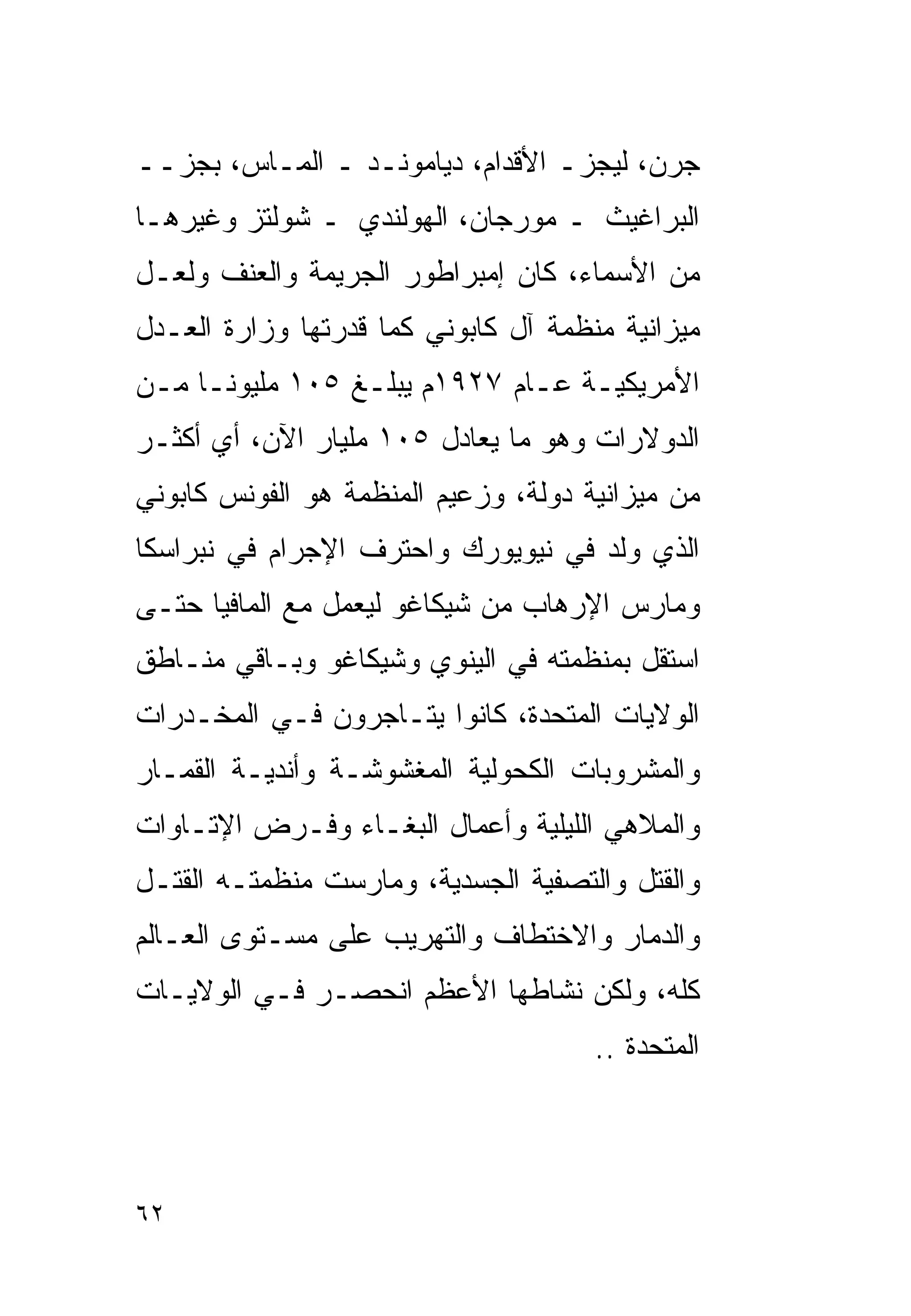 ‫ﺠﺭﻥ، ﻟﻴﺠﺯـ ﺍﻷﻗﺩﺍﻡ، ﺩﻴﺎﻤﻭﻨـﺩ ـ ﺍﻟﻤـﺎﺱ، ﺒﺠﺯــ‬
‫ﺍﻟﺒﺭﺍﻏﻴﺙ ـ ﻤﻭﺭﺠﺎﻥ، ﺍﻟﻬﻭﻟﻨﺩﻱ ـ ﺸﻭﻟﺘﺯ ﻭﻏﻴﺭﻫـﺎ‬
‫ﻤﻥ ﺍﻷﺴﻤﺎﺀ، ﻜﺎﻥ ﺇﻤﺒﺭﺍﻁﻭﺭ ﺍﻟﺠﺭﻴﻤﺔ ﻭﺍﻟﻌﻨﻑ ﻭﻟﻌـل‬
‫ﻤﻴﺯﺍﻨﻴﺔ ﻤﻨﻅﻤﺔ ﺁل ﻜﺎﺒﻭﻨﻲ ﻜﻤﺎ ﻗﺩﺭﺘﻬﺎ ﻭﺯﺍﺭﺓ ﺍﻟﻌـﺩل‬
‫ﺍﻷﻤﺭﻴﻜﻴـﺔ ﻋـﺎﻡ ٧٢٩١ﻡ ﻴﺒﻠـﻎ ٥٠١ ﻤﻠﻴﻭﻨـﺎ ﻤـﻥ‬
 ‫ـ ـ‬             ‫ـ‬            ‫ـ‬
‫ﺍﻟﺩﻭﻻﺭﺍﺕ ﻭﻫﻭ ﻤﺎ ﻴﻌﺎﺩل ٥٠١ ﻤﻠﻴﺎﺭ ﺍﻵﻥ، ﺃﻱ ﺃﻜﺜـﺭ‬
‫ﻤﻥ ﻤﻴﺯﺍﻨﻴﺔ ﺩﻭﻟﺔ، ﻭﺯﻋﻴﻡ ﺍﻟﻤﻨﻅﻤﺔ ﻫﻭ ﺍﻟﻔﻭﻨﺱ ﻜﺎﺒﻭﻨﻲ‬
‫ﺍﻟﺫﻱ ﻭﻟﺩ ﻓﻲ ﻨﻴﻭﻴﻭﺭﻙ ﻭﺍﺤﺘﺭﻑ ﺍﻹﺠﺭﺍﻡ ﻓﻲ ﻨﺒﺭﺍﺴﻜﺎ‬
‫ﻭﻤﺎﺭﺱ ﺍﻹﺭﻫﺎﺏ ﻤﻥ ﺸﻴﻜﺎﻏﻭ ﻟﻴﻌﻤل ﻤﻊ ﺍﻟﻤﺎﻓﻴﺎ ﺤﺘـﻰ‬
‫ﺍﺴﺘﻘل ﺒﻤﻨﻅﻤﺘﻪ ﻓﻲ ﺍﻟﻴﻨﻭﻱ ﻭﺸﻴﻜﺎﻏﻭ ﻭﺒـﺎﻗﻲ ﻤﻨـﺎﻁﻕ‬
‫ﺍﻟﻭﻻﻴﺎﺕ ﺍﻟﻤﺘﺤﺩﺓ، ﻜﺎﻨﻭﺍ ﻴﺘـﺎﺠﺭﻭﻥ ﻓـﻲ ﺍﻟﻤﺨـﺩﺭﺍﺕ‬
‫ﻭﺍﻟﻤﺸﺭﻭﺒﺎﺕ ﺍﻟﻜﺤﻭﻟﻴﺔ ﺍﻟﻤﻐﺸﻭﺸـﺔ ﻭﺃﻨﺩﻴـﺔ ﺍﻟﻘﻤـﺎﺭ‬
‫ﻭﺍﻟﻤﻼﻫﻲ ﺍﻟﻠﻴﻠﻴﺔ ﻭﺃﻋﻤﺎل ﺍﻟﺒﻐـﺎﺀ ﻭﻓـﺭﺽ ﺍﻹﺘـﺎﻭﺍﺕ‬
‫ﻭﺍﻟﻘﺘل ﻭﺍﻟﺘﺼﻔﻴﺔ ﺍﻟﺠﺴﺩﻴﺔ، ﻭﻤﺎﺭﺴﺕ ﻤﻨﻅﻤﺘـﻪ ﺍﻟﻘﺘـل‬
‫ﻭﺍﻟﺩﻤﺎﺭ ﻭﺍﻻﺨﺘﻁﺎﻑ ﻭﺍﻟﺘﻬﺭﻴﺏ ﻋﻠﻰ ﻤﺴـﺘﻭﻯ ﺍﻟﻌـﺎﻟﻡ‬
‫ﻜﻠﻪ، ﻭﻟﻜﻥ ﻨﺸﺎﻁﻬﺎ ﺍﻷﻋﻅﻡ ﺍﻨﺤﺼـﺭ ﻓـﻲ ﺍﻟﻭﻻﻴـﺎﺕ‬
                                      ‫ﺍﻟﻤﺘﺤﺩﺓ ..‬




‫٢٦‬
 