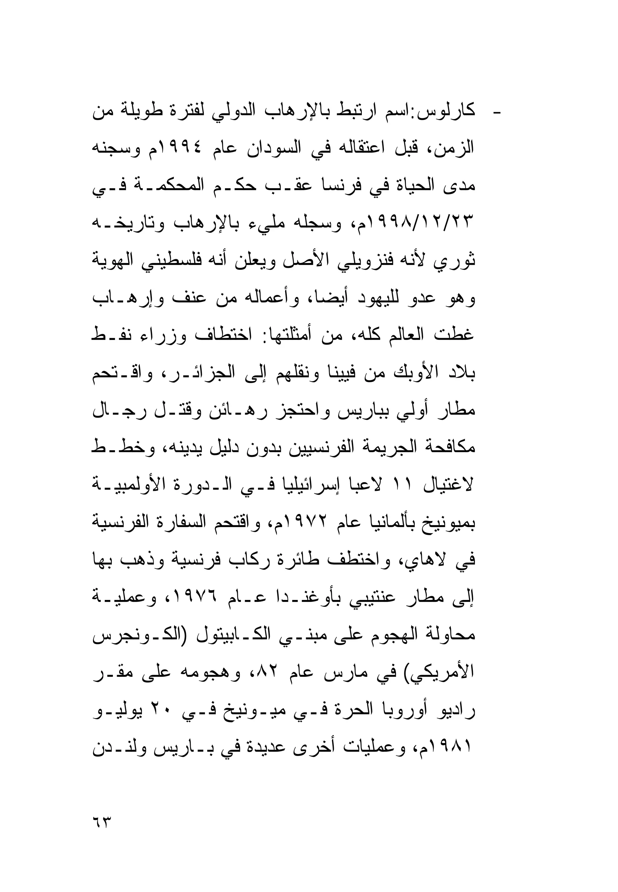 ‫- ﻜﺎﺭﻟﻭﺱ:ﺍﺴﻡ ﺍﺭﺘﺒﻁ ﺒﺎﻹﺭﻫﺎﺏ ﺍﻟﺩﻭﻟﻲ ﻟﻔﺘﺭﺓ ﻁﻭﻴﻠﺔ ﻤﻥ‬
‫ﺍﻟﺯﻤﻥ، ﻗﺒل ﺍﻋﺘﻘﺎﻟﻪ ﻓﻲ ﺍﻟﺴﻭﺩﺍﻥ ﻋﺎﻡ ٤٩٩١ﻡ ﻭﺴﺠﻨﻪ‬
‫ﻤﺩﻯ ﺍﻟﺤﻴﺎﺓ ﻓﻲ ﻓﺭﻨﺴﺎ ﻋﻘـﺏ ﺤﻜـﻡ ﺍﻟﻤﺤﻜﻤـﺔ ﻓـﻲ‬
‫٣٢/٢١/٨٩٩١ﻡ، ﻭﺴﺠﻠﻪ ﻤﻠﻲﺀ ﺒﺎﻹﺭﻫﺎﺏ ﻭﺘﺎﺭﻴﺨـﻪ‬
‫ﺜﻭﺭﻱ ﻷﻨﻪ ﻓﻨﺯﻭﻴﻠﻲ ﺍﻷﺼل ﻭﻴﻌﻠﻥ ﺃﻨﻪ ﻓﻠﺴﻁﻴﻨﻲ ﺍﻟﻬﻭﻴﺔ‬
‫ﻭﻫﻭ ﻋﺩﻭ ﻟﻠﻴﻬﻭﺩ ﺃﻴﻀﺎ، ﻭﺃﻋﻤﺎﻟﻪ ﻤﻥ ﻋﻨﻑ ﻭﺇﺭﻫـﺎﺏ‬
                        ‫ﹰ‬
‫ﻏﻁﺕ ﺍﻟﻌﺎﻟﻡ ﻜﻠﻪ، ﻤﻥ ﺃﻤﺜﻠﺘﻬﺎ: ﺍﺨﺘﻁﺎﻑ ﻭﺯﺭﺍﺀ ﻨﻔـﻁ‬
‫ﺒﻼﺩ ﺍﻷﻭﺒﻙ ﻤﻥ ﻓﻴﻴﻨﺎ ﻭﻨﻘﻠﻬﻡ ﺇﻟﻰ ﺍﻟﺠﺯﺍﺌـﺭ، ﻭﺍﻗـﺘﺤﻡ‬
‫ﻤﻁﺎﺭ ﺃﻭﻟﻲ ﺒﺒﺎﺭﻴﺱ ﻭﺍﺤﺘﺠﺯ ﺭﻫـﺎﺌﻥ ﻭﻗﺘـل ﺭﺠـﺎل‬
‫ﻤﻜﺎﻓﺤﺔ ﺍﻟﺠﺭﻴﻤﺔ ﺍﻟﻔﺭﻨﺴﻴﻴﻥ ﺒﺩﻭﻥ ﺩﻟﻴل ﻴﺩﻴﻨﻪ، ﻭﺨﻁـﻁ‬
‫ﻻﻏﺘﻴﺎل ١١ ﻻﻋﺒﺎ ﺇﺴﺭﺍﺌﻴﻠﻴﺎ ﻓـﻲ ﺍﻟـﺩﻭﺭﺓ ﺍﻷﻭﻟﻤﺒﻴـﺔ‬
                      ‫ﹰ‬         ‫ﹰ‬
‫ﺒﻤﻴﻭﻨﻴﺦ ﺒﺄﻟﻤﺎﻨﻴﺎ ﻋﺎﻡ ٢٧٩١ﻡ، ﻭﺍﻗﺘﺤﻡ ﺍﻟﺴﻔﺎﺭﺓ ﺍﻟﻔﺭﻨﺴﻴﺔ‬
‫ﻓﻲ ﻻﻫﺎﻱ، ﻭﺍﺨﺘﻁﻑ ﻁﺎﺌﺭﺓ ﺭﻜﺎﺏ ﻓﺭﻨﺴﻴﺔ ﻭﺫﻫﺏ ﺒﻬﺎ‬
‫ﺇﻟﻰ ﻤﻁﺎﺭ ﻋﻨﺘﻴﺒﻲ ﺒﺄﻭﻏﻨـﺩﺍ ﻋـﺎﻡ ٦٧٩١، ﻭﻋﻤﻠﻴـﺔ‬
‫ﻤﺤﺎﻭﻟﺔ ﺍﻟﻬﺠﻭﻡ ﻋﻠﻰ ﻤﺒﻨـﻲ ﺍﻟﻜـﺎﺒﻴﺘﻭل )ﺍﻟﻜـﻭﻨﺠﺭﺱ‬
‫ﺍﻷﻤﺭﻴﻜﻲ( ﻓﻲ ﻤﺎﺭﺱ ﻋﺎﻡ ٢٨، ﻭﻫﺠﻭﻤﻪ ﻋﻠﻰ ﻤﻘـﺭ‬
‫ﺭﺍﺩﻴﻭ ﺃﻭﺭﻭﺒﺎ ﺍﻟﺤﺭﺓ ﻓـﻲ ﻤﻴـﻭﻨﻴﺦ ﻓـﻲ ٠٢ ﻴﻭﻟﻴـﻭ‬
‫١٨٩١ﻡ، ﻭﻋﻤﻠﻴﺎﺕ ﺃﺨﺭﻯ ﻋﺩﻴﺩﺓ ﻓﻲ ﺒـﺎﺭﻴﺱ ﻭﻟﻨـﺩﻥ‬


‫٣٦‬
 