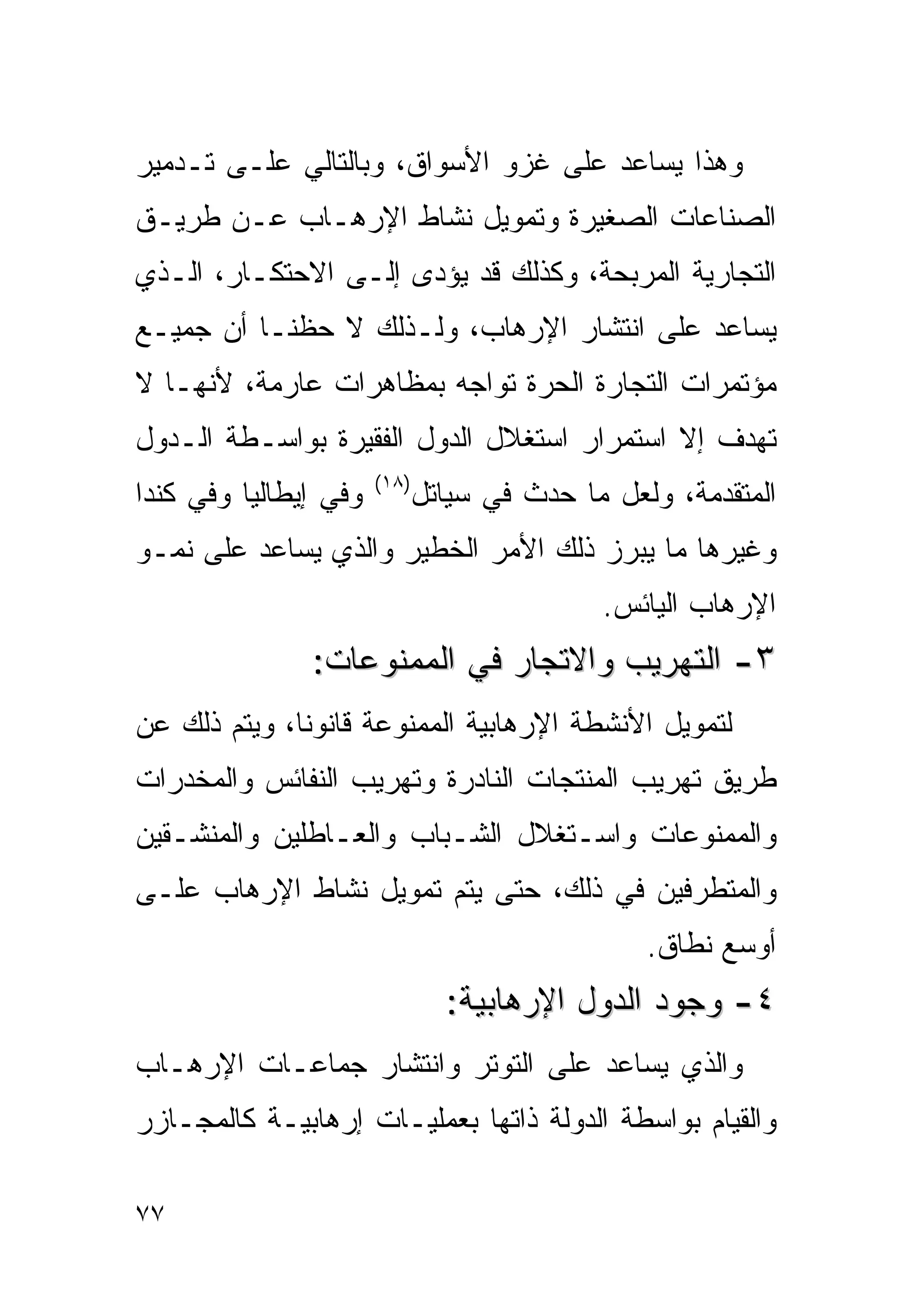 ‫ﻭﻫﺫﺍ ﻴﺴﺎﻋﺩ ﻋﻠﻰ ﻏﺯﻭ ﺍﻷﺴﻭﺍﻕ، ﻭﺒﺎﻟﺘﺎﻟﻲ ﻋﻠـﻰ ﺘـﺩﻤﻴﺭ‬
‫ﺍﻟﺼﻨﺎﻋﺎﺕ ﺍﻟﺼﻐﻴﺭﺓ ﻭﺘﻤﻭﻴل ﻨﺸﺎﻁ ﺍﻹﺭﻫـﺎﺏ ﻋـﻥ ﻁﺭﻴـﻕ‬
‫ﺍﻟﺘﺠﺎﺭﻴﺔ ﺍﻟﻤﺭﺒﺤﺔ، ﻭﻜﺫﻟﻙ ﻗﺩ ﻴﺅﺩﻯ ﺇﻟـﻰ ﺍﻻﺤﺘﻜـﺎﺭ، ﺍﻟـﺫﻱ‬
‫ﻴﺴﺎﻋﺩ ﻋﻠﻰ ﺍﻨﺘﺸﺎﺭ ﺍﻹﺭﻫﺎﺏ، ﻭﻟـﺫﻟﻙ ﻻ ﺤﻅﻨـﺎ ﺃﻥ ﺠﻤﻴـﻊ‬
‫ﻤﺅﺘﻤﺭﺍﺕ ﺍﻟﺘﺠﺎﺭﺓ ﺍﻟﺤﺭﺓ ﺘﻭﺍﺠﻪ ﺒﻤﻅﺎﻫﺭﺍﺕ ﻋﺎﺭﻤﺔ، ﻷﻨﻬـﺎ ﻻ‬
‫ﺘﻬﺩﻑ ﺇﻻ ﺍﺴﺘﻤﺭﺍﺭ ﺍﺴﺘﻐﻼل ﺍﻟﺩﻭل ﺍﻟﻔﻘﻴﺭﺓ ﺒﻭﺍﺴـﻁﺔ ﺍﻟـﺩﻭل‬
                       ‫)٨١(‬
‫ﻭﻓﻲ ﺇﻴﻁﺎﻟﻴﺎ ﻭﻓﻲ ﻜﻨﺩﺍ‬          ‫ﺍﻟﻤﺘﻘﺩﻤﺔ، ﻭﻟﻌل ﻤﺎ ﺤﺩﺙ ﻓﻲ ﺴﻴﺎﺘل‬
‫ﻭﻏﻴﺭﻫﺎ ﻤﺎ ﻴﺒﺭﺯ ﺫﻟﻙ ﺍﻷﻤﺭ ﺍﻟﺨﻁﻴﺭ ﻭﺍﻟﺫﻱ ﻴﺴﺎﻋﺩ ﻋﻠﻰ ﻨﻤـﻭ‬
                                             ‫ﺍﻹﺭﻫﺎﺏ ﺍﻟﻴﺎﺌﺱ.‬
               ‫٣- ﺍﻟﺘﻬﺭﻴﺏ ﻭﺍﻻﺘﺠﺎﺭ ﻓﻲ ﺍﻟﻤﻤﻨﻭﻋﺎﺕ:‬
‫ﻟﺘﻤﻭﻴل ﺍﻷﻨﺸﻁﺔ ﺍﻹﺭﻫﺎﺒﻴﺔ ﺍﻟﻤﻤﻨﻭﻋﺔ ﻗﺎﻨﻭﻨﺎ، ﻭﻴﺘﻡ ﺫﻟﻙ ﻋﻥ‬
‫ﻁﺭﻴﻕ ﺘﻬﺭﻴﺏ ﺍﻟﻤﻨﺘﺠﺎﺕ ﺍﻟﻨﺎﺩﺭﺓ ﻭﺘﻬﺭﻴﺏ ﺍﻟﻨﻔﺎﺌﺱ ﻭﺍﻟﻤﺨﺩﺭﺍﺕ‬
‫ﻭﺍﻟﻤﻤﻨﻭﻋﺎﺕ ﻭﺍﺴـﺘﻐﻼل ﺍﻟﺸـﺒﺎﺏ ﻭﺍﻟﻌـﺎﻁﻠﻴﻥ ﻭﺍﻟﻤﻨﺸـﻘﻴﻥ‬
‫ﻭﺍﻟﻤﺘﻁﺭﻓﻴﻥ ﻓﻲ ﺫﻟﻙ، ﺤﺘﻰ ﻴﺘﻡ ﺘﻤﻭﻴل ﻨﺸﺎﻁ ﺍﻹﺭﻫﺎﺏ ﻋﻠـﻰ‬
                                                 ‫ﺃﻭﺴﻊ ﻨﻁﺎﻕ.‬
                                ‫٤- ﻭﺠﻭﺩ ﺍﻟﺩﻭل ﺍﻹﺭﻫﺎﺒﻴﺔ:‬
‫ﻭﺍﻟﺫﻱ ﻴﺴﺎﻋﺩ ﻋﻠﻰ ﺍﻟﺘﻭﺘﺭ ﻭﺍﻨﺘﺸﺎﺭ ﺠﻤﺎﻋـﺎﺕ ﺍﻹﺭﻫـﺎﺏ‬
‫ﻭﺍﻟﻘﻴﺎﻡ ﺒﻭﺍﺴﻁﺔ ﺍﻟﺩﻭﻟﺔ ﺫﺍﺘﻬﺎ ﺒﻌﻤﻠﻴـﺎﺕ ﺇﺭﻫﺎﺒﻴـﺔ ﻜﺎﻟﻤﺠـﺎﺯﺭ‬

‫٧٧‬
 