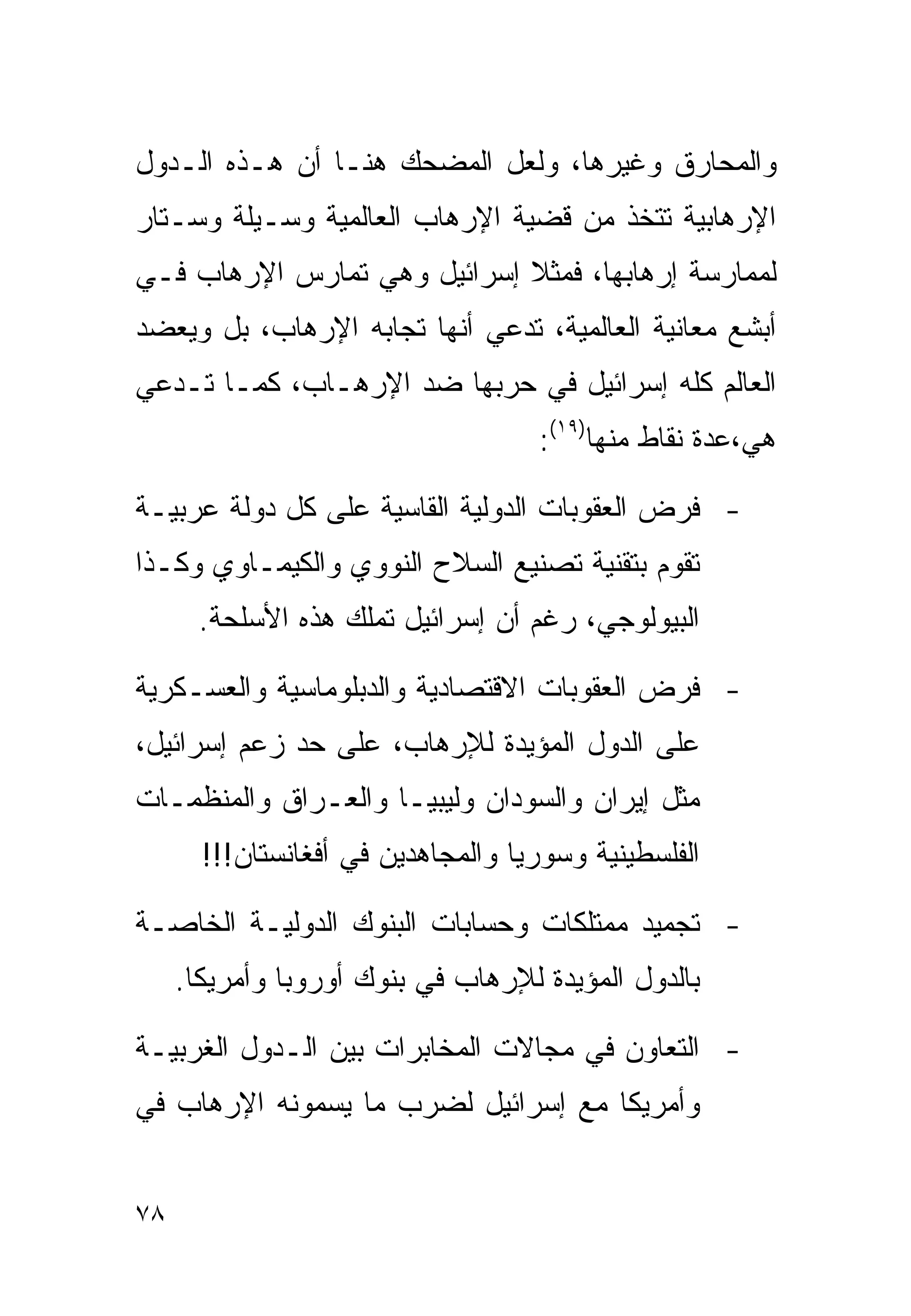 ‫ﻭﺍﻟﻤﺤﺎﺭﻕ ﻭﻏﻴﺭﻫﺎ، ﻭﻟﻌل ﺍﻟﻤﻀﺤﻙ ﻫﻨـﺎ ﺃﻥ ﻫـﺫﻩ ﺍﻟـﺩﻭل‬
‫ﺍﻹﺭﻫﺎﺒﻴﺔ ﺘﺘﺨﺫ ﻤﻥ ﻗﻀﻴﺔ ﺍﻹﺭﻫﺎﺏ ﺍﻟﻌﺎﻟﻤﻴﺔ ﻭﺴـﻴﻠﺔ ﻭﺴـﺘﺎﺭ‬
‫ﻟﻤﻤﺎﺭﺴﺔ ﺇﺭﻫﺎﺒﻬﺎ، ﻓﻤﺜﻼ ﺇﺴﺭﺍﺌﻴل ﻭﻫﻲ ﺘﻤﺎﺭﺱ ﺍﻹﺭﻫﺎﺏ ﻓـﻲ‬
                             ‫ﹰ‬
‫ﺃﺒﺸﻊ ﻤﻌﺎﻨﻴﺔ ﺍﻟﻌﺎﻟﻤﻴﺔ، ﺘﺩﻋﻲ ﺃﻨﻬﺎ ﺘﺠﺎﺒﻪ ﺍﻹﺭﻫﺎﺏ، ﺒل ﻭﻴﻌﻀﺩ‬
‫ﺍﻟﻌﺎﻟﻡ ﻜﻠﻪ ﺇﺴﺭﺍﺌﻴل ﻓﻲ ﺤﺭﺒﻬﺎ ﻀﺩ ﺍﻹﺭﻫـﺎﺏ، ﻜﻤـﺎ ﺘـﺩﻋﻲ‬
                                    ‫ﻫﻲ،ﻋﺩﺓ ﻨﻘﺎﻁ ﻤﻨﻬﺎ)٩١(:‬

‫- ﻓﺭﺽ ﺍﻟﻌﻘﻭﺒﺎﺕ ﺍﻟﺩﻭﻟﻴﺔ ﺍﻟﻘﺎﺴﻴﺔ ﻋﻠﻰ ﻜل ﺩﻭﻟﺔ ﻋﺭﺒﻴـﺔ‬
‫ﺘﻘﻭﻡ ﺒﺘﻘﻨﻴﺔ ﺘﺼﻨﻴﻊ ﺍﻟﺴﻼﺡ ﺍﻟﻨﻭﻭﻱ ﻭﺍﻟﻜﻴﻤـﺎﻭﻱ ﻭﻜـﺫﺍ‬
       ‫ﺍﻟﺒﻴﻭﻟﻭﺠﻲ، ﺭﻏﻡ ﺃﻥ ﺇﺴﺭﺍﺌﻴل ﺘﻤﻠﻙ ﻫﺫﻩ ﺍﻷﺴﻠﺤﺔ.‬

‫- ﻓﺭﺽ ﺍﻟﻌﻘﻭﺒﺎﺕ ﺍﻻﻗﺘﺼﺎﺩﻴﺔ ﻭﺍﻟﺩﺒﻠﻭﻤﺎﺴﻴﺔ ﻭﺍﻟﻌﺴـﻜﺭﻴﺔ‬
‫ﻋﻠﻰ ﺍﻟﺩﻭل ﺍﻟﻤﺅﻴﺩﺓ ﻟﻺﺭﻫﺎﺏ، ﻋﻠﻰ ﺤﺩ ﺯﻋﻡ ﺇﺴﺭﺍﺌﻴل،‬
‫ﻤﺜل ﺇﻴﺭﺍﻥ ﻭﺍﻟﺴﻭﺩﺍﻥ ﻭﻟﻴﺒﻴـﺎ ﻭﺍﻟﻌـﺭﺍﻕ ﻭﺍﻟﻤﻨﻅﻤـﺎﺕ‬
       ‫ﺍﻟﻔﻠﺴﻁﻴﻨﻴﺔ ﻭﺴﻭﺭﻴﺎ ﻭﺍﻟﻤﺠﺎﻫﺩﻴﻥ ﻓﻲ ﺃﻓﻐﺎﻨﺴﺘﺎﻥ!!!‬

‫- ﺘﺠﻤﻴﺩ ﻤﻤﺘﻠﻜﺎﺕ ﻭﺤﺴﺎﺒﺎﺕ ﺍﻟﺒﻨﻭﻙ ﺍﻟﺩﻭﻟﻴـﺔ ﺍﻟﺨﺎﺼـﺔ‬
     ‫ﺒﺎﻟﺩﻭل ﺍﻟﻤﺅﻴﺩﺓ ﻟﻺﺭﻫﺎﺏ ﻓﻲ ﺒﻨﻭﻙ ﺃﻭﺭﻭﺒﺎ ﻭﺃﻤﺭﻴﻜﺎ.‬

‫- ﺍﻟﺘﻌﺎﻭﻥ ﻓﻲ ﻤﺠﺎﻻﺕ ﺍﻟﻤﺨﺎﺒﺭﺍﺕ ﺒﻴﻥ ﺍﻟـﺩﻭل ﺍﻟﻐﺭﺒﻴـﺔ‬
‫ﻭﺃﻤﺭﻴﻜﺎ ﻤﻊ ﺇﺴﺭﺍﺌﻴل ﻟﻀﺭﺏ ﻤﺎ ﻴﺴﻤﻭﻨﻪ ﺍﻹﺭﻫﺎﺏ ﻓﻲ‬


‫٨٧‬
 