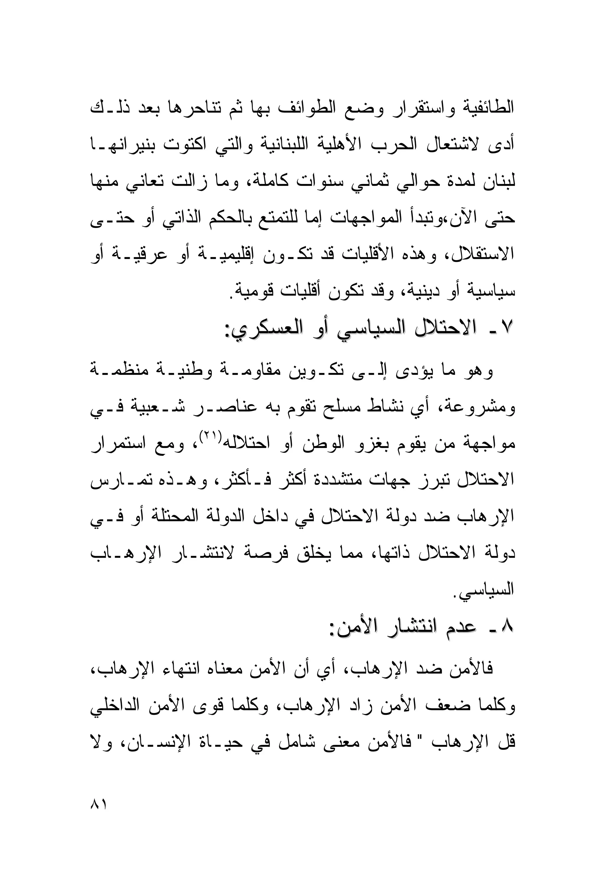 ‫ﺍﻟﻁﺎﺌﻔﻴﺔ ﻭﺍﺴﺘﻘﺭﺍﺭ ﻭﻀﻊ ﺍﻟﻁﻭﺍﺌﻑ ﺒﻬﺎ ﺜﻡ ﺘﻨﺎﺤﺭﻫﺎ ﺒﻌﺩ ﺫﻟـﻙ‬
‫ﺃﺩﻯ ﻻﺸﺘﻌﺎل ﺍﻟﺤﺭﺏ ﺍﻷﻫﻠﻴﺔ ﺍﻟﻠﺒﻨﺎﻨﻴﺔ ﻭﺍﻟﺘﻲ ﺍﻜﺘﻭﺕ ﺒﻨﻴﺭﺍﻨﻬـﺎ‬
‫ﻟﺒﻨﺎﻥ ﻟﻤﺩﺓ ﺤﻭﺍﻟﻲ ﺜﻤﺎﻨﻲ ﺴﻨﻭﺍﺕ ﻜﺎﻤﻠﺔ، ﻭﻤﺎ ﺯﺍﻟﺕ ﺘﻌﺎﻨﻲ ﻤﻨﻬﺎ‬
‫ﺤﺘﻰ ﺍﻵﻥ،ﻭﺘﺒﺩﺃ ﺍﻟﻤﻭﺍﺠﻬﺎﺕ ﺇﻤﺎ ﻟﻠﺘﻤﺘﻊ ﺒﺎﻟﺤﻜﻡ ﺍﻟﺫﺍﺘﻲ ﺃﻭ ﺤﺘـﻰ‬
‫ﺍﻻﺴﺘﻘﻼل، ﻭﻫﺫﻩ ﺍﻷﻗﻠﻴﺎﺕ ﻗﺩ ﺘﻜـﻭﻥ ﺇﻗﻠﻴﻤﻴـﺔ ﺃﻭ ﻋﺭﻗﻴـﺔ ﺃﻭ‬
                  ‫ﺴﻴﺎﺴﻴﺔ ﺃﻭ ﺩﻴﻨﻴﺔ، ﻭﻗﺩ ﺘﻜﻭﻥ ﺃﻗﻠﻴﺎﺕ ﻗﻭﻤﻴﺔ.‬
                 ‫٧ـ ﺍﻻﺤﺘﻼل ﺍﻟﺴﻴﺎﺴﻲ ﺃﻭ ﺍﻟﻌﺴﻜﺭﻱ:‬
‫ﻭﻫﻭ ﻤﺎ ﻴﺅﺩﻯ ﺇﻟـﻰ ﺘﻜـﻭﻴﻥ ﻤﻘﺎﻭﻤـﺔ ﻭﻁﻨﻴـﺔ ﻤﻨﻅﻤـﺔ‬
‫ﻭﻤﺸﺭﻭﻋﺔ، ﺃﻱ ﻨﺸﺎﻁ ﻤﺴﻠﺢ ﺘﻘﻭﻡ ﺒﻪ ﻋﻨﺎﺼـﺭ ﺸـﻌﺒﻴﺔ ﻓـﻲ‬
‫ﻤﻭﺍﺠﻬﺔ ﻤﻥ ﻴﻘﻭﻡ ﺒﻐﺯﻭ ﺍﻟﻭﻁﻥ ﺃﻭ ﺍﺤﺘﻼﻟﻪ)١٢(، ﻭﻤﻊ ﺍﺴﺘﻤﺭﺍﺭ‬
‫ﺍﻻﺤﺘﻼل ﺘﺒﺭﺯ ﺠﻬﺎﺕ ﻤﺘﺸﺩﺩﺓ ﺃﻜﺜﺭ ﻓـﺄﻜﺜﺭ، ﻭﻫـﺫﻩ ﺘﻤـﺎﺭﺱ‬
‫ﺍﻹﺭﻫﺎﺏ ﻀﺩ ﺩﻭﻟﺔ ﺍﻻﺤﺘﻼل ﻓﻲ ﺩﺍﺨل ﺍﻟﺩﻭﻟﺔ ﺍﻟﻤﺤﺘﻠﺔ ﺃﻭ ﻓـﻲ‬
‫ﺩﻭﻟﺔ ﺍﻻﺤﺘﻼل ﺫﺍﺘﻬﺎ، ﻤﻤﺎ ﻴﺨﻠﻕ ﻓﺭﺼﺔ ﻻﻨﺘﺸـﺎﺭ ﺍﻹﺭﻫـﺎﺏ‬
                                                ‫ﺍﻟﺴﻴﺎﺴﻲ.‬
                               ‫٨ـ ﻋﺩﻡ ﺍﻨﺘﺸﺎﺭ ﺍﻷﻤﻥ:‬
‫ﻓﺎﻷﻤﻥ ﻀﺩ ﺍﻹﺭﻫﺎﺏ، ﺃﻱ ﺃﻥ ﺍﻷﻤﻥ ﻤﻌﻨﺎﻩ ﺍﻨﺘﻬﺎﺀ ﺍﻹﺭﻫﺎﺏ،‬
‫ﻭﻜﻠﻤﺎ ﻀﻌﻑ ﺍﻷﻤﻥ ﺯﺍﺩ ﺍﻹﺭﻫﺎﺏ، ﻭﻜﻠﻤﺎ ﻗﻭﻯ ﺍﻷﻤﻥ ﺍﻟﺩﺍﺨﻠﻲ‬
‫ﻗل ﺍﻹﺭﻫﺎﺏ " ﻓﺎﻷﻤﻥ ﻤﻌﻨﻰ ﺸﺎﻤل ﻓﻲ ﺤﻴـﺎﺓ ﺍﻹﻨﺴـﺎﻥ، ﻭﻻ‬

‫١٨‬
 