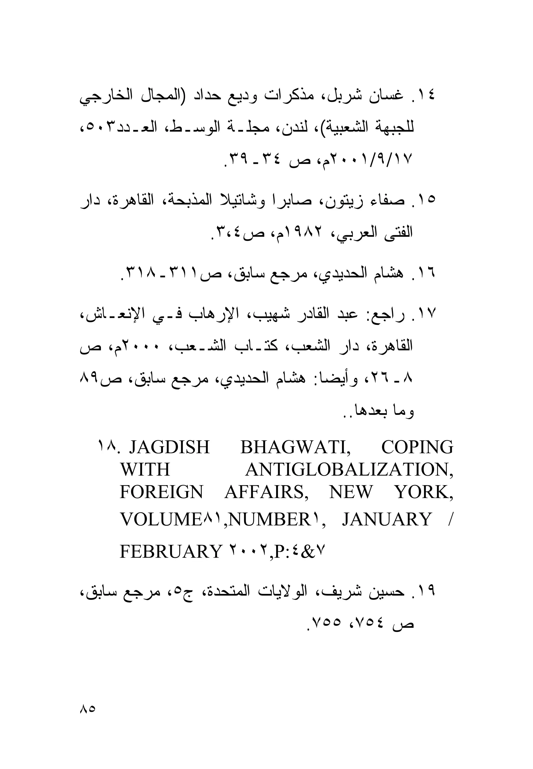 ‫٤١. ﻏﺴﺎﻥ ﺸﺭﺒل، ﻤﺫﻜﺭﺍﺕ ﻭﺩﻴﻊ ﺤﺩﺍﺩ )ﺍﻟﻤﺠﺎل ﺍﻟﺨﺎﺭﺠﻲ‬
‫ﻟﻠﺠﺒﻬﺔ ﺍﻟﺸﻌﺒﻴﺔ(، ﻟﻨﺩﻥ، ﻤﺠﻠـﺔ ﺍﻟﻭﺴـﻁ، ﺍﻟﻌـﺩﺩ٣٠٥،‬
                    ‫٧١/٩/١٠٠٢ﻡ، ﺹ ٤٣ـ٩٣.‬

‫٥١. ﺼﻔﺎﺀ ﺯﻴﺘﻭﻥ، ﺼﺎﺒﺭﺍ ﻭﺸﺎﺘﻴﻼ ﺍﻟﻤﺫﺒﺤﺔ، ﺍﻟﻘﺎﻫﺭﺓ، ﺩﺍﺭ‬
                  ‫ﺍﻟﻔﺘﻰ ﺍﻟﻌﺭﺒﻲ، ٢٨٩١ﻡ، ﺹ٤،٣.‬

     ‫٦١. ﻫﺸﺎﻡ ﺍﻟﺤﺩﻴﺩﻱ، ﻤﺭﺠﻊ ﺴﺎﺒﻕ، ﺹ١١٣ـ٨١٣.‬

‫٧١. ﺭﺍﺠﻊ: ﻋﺒﺩ ﺍﻟﻘﺎﺩﺭ ﺸﻬﻴﺏ، ﺍﻹﺭﻫﺎﺏ ﻓـﻲ ﺍﻹﻨﻌـﺎﺵ،‬
‫ﺍﻟﻘﺎﻫﺭﺓ، ﺩﺍﺭ ﺍﻟﺸﻌﺏ، ﻜﺘـﺎﺏ ﺍﻟﺸـﻌﺏ، ٠٠٠٢ﻡ، ﺹ‬
‫٨ـ٦٢، ﻭﺃﻴﻀﺎ: ﻫﺸﺎﻡ ﺍﻟﺤﺩﻴﺩﻱ، ﻤﺭﺠﻊ ﺴﺎﺒﻕ، ﺹ٩٨‬
                              ‫ﹰ‬
                                    ‫ﻭﻤﺎ ﺒﻌﺩﻫﺎ..‬
  ‫‪١٨. JAGDISH‬‬  ‫,‪BHAGWATI‬‬  ‫‪COPING‬‬
     ‫‪WITH‬‬      ‫,‪ANTIGLOBALIZATION‬‬
     ‫,‪FOREIGN AFFAIRS, NEW YORK‬‬
     ‫/ ‪VOLUME٨١,NUMBER١, JANUARY‬‬
     ‫٧&٤:‪FEBRUARY ٢٠٠٢,P‬‬

‫٩١. ﺤﺴﻴﻥ ﺸﺭﻴﻑ، ﺍﻟﻭﻻﻴﺎﺕ ﺍﻟﻤﺘﺤﺩﺓ، ﺝ٥، ﻤﺭﺠﻊ ﺴﺎﺒﻕ،‬
                               ‫ﺹ ٤٥٧، ٥٥٧.‬



‫٥٨‬
 