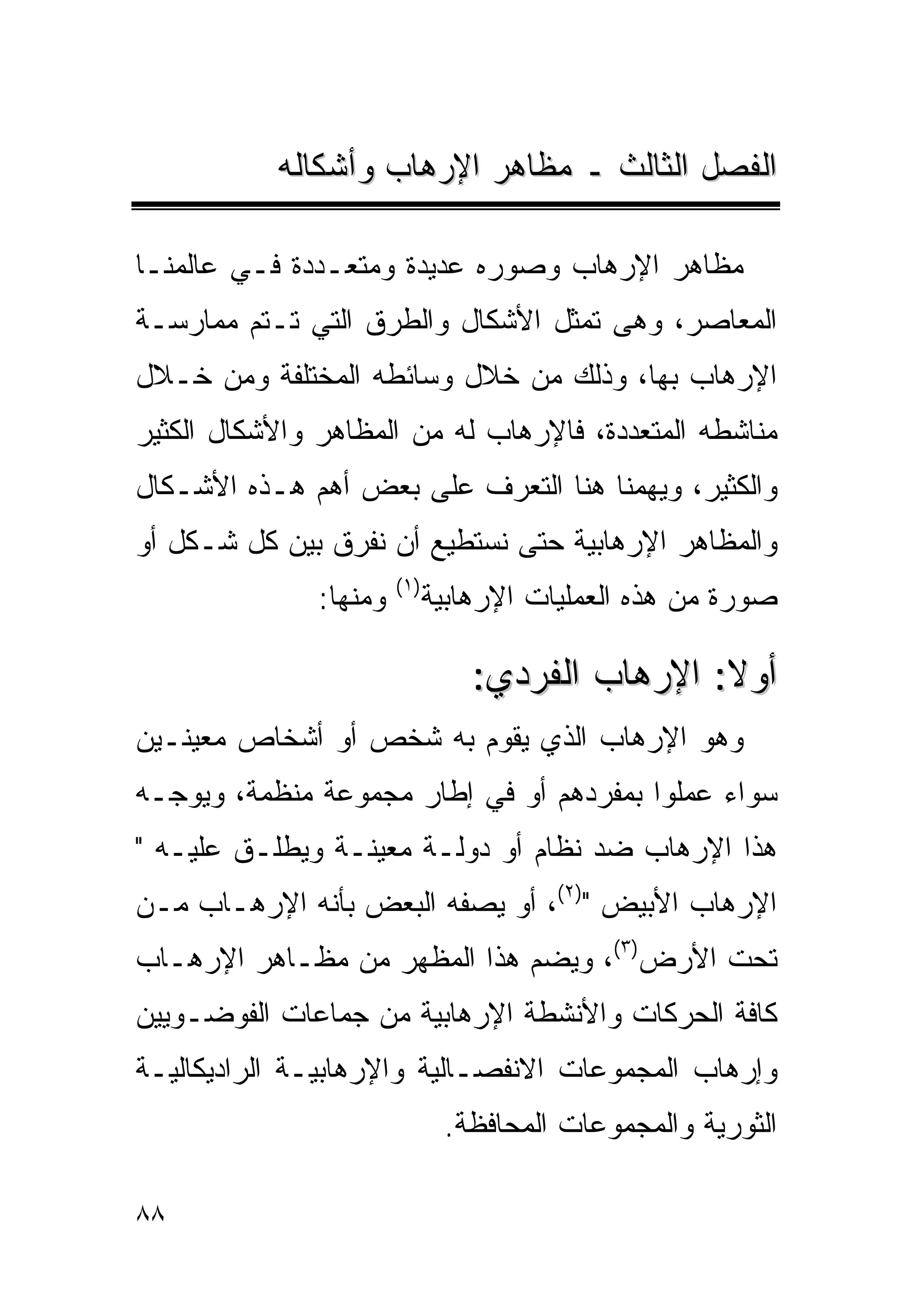 ‫ﺍﻟﻔﺼل ﺍﻟﺜﺎﻟﺙ ـ ﻤﻅﺎﻫﺭ ﺍﻹﺭﻫﺎﺏ ﻭﺃﺸﻜﺎﻟﻪ‬

‫ﻤﻅﺎﻫﺭ ﺍﻹﺭﻫﺎﺏ ﻭﺼﻭﺭﻩ ﻋﺩﻴﺩﺓ ﻭﻤﺘﻌـﺩﺩﺓ ﻓـﻲ ﻋﺎﻟﻤﻨـﺎ‬
‫ﺍﻟﻤﻌﺎﺼﺭ، ﻭﻫﻰ ﺘﻤﺜل ﺍﻷﺸﻜﺎل ﻭﺍﻟﻁﺭﻕ ﺍﻟﺘﻲ ﺘـﺘﻡ ﻤﻤﺎﺭﺴـﺔ‬
‫ﺍﻹﺭﻫﺎﺏ ﺒﻬﺎ، ﻭﺫﻟﻙ ﻤﻥ ﺨﻼل ﻭﺴﺎﺌﻁﻪ ﺍﻟﻤﺨﺘﻠﻔﺔ ﻭﻤﻥ ﺨـﻼل‬
‫ﻤﻨﺎﺸﻁﻪ ﺍﻟﻤﺘﻌﺩﺩﺓ، ﻓﺎﻹﺭﻫﺎﺏ ﻟﻪ ﻤﻥ ﺍﻟﻤﻅﺎﻫﺭ ﻭﺍﻷﺸﻜﺎل ﺍﻟﻜﺜﻴﺭ‬
‫ﻭﺍﻟﻜﺜﻴﺭ، ﻭﻴﻬﻤﻨﺎ ﻫﻨﺎ ﺍﻟﺘﻌﺭﻑ ﻋﻠﻰ ﺒﻌﺽ ﺃﻫﻡ ﻫـﺫﻩ ﺍﻷﺸـﻜﺎل‬
‫ﻭﺍﻟﻤﻅﺎﻫﺭ ﺍﻹﺭﻫﺎﺒﻴﺔ ﺤﺘﻰ ﻨﺴﺘﻁﻴﻊ ﺃﻥ ﻨﻔﺭﻕ ﺒﻴﻥ ﻜل ﺸـﻜل ﺃﻭ‬
                        ‫) ١(‬
               ‫ﻭﻤﻨﻬﺎ:‬          ‫ﺼﻭﺭﺓ ﻤﻥ ﻫﺫﻩ ﺍﻟﻌﻤﻠﻴﺎﺕ ﺍﻹﺭﻫﺎﺒﻴﺔ‬

                                   ‫ﺃﻭﻻ: ﺍﻹﺭﻫﺎﺏ ﺍﻟﻔﺭﺩﻱ:‬
‫ﻭﻫﻭ ﺍﻹﺭﻫﺎﺏ ﺍﻟﺫﻱ ﻴﻘﻭﻡ ﺒﻪ ﺸﺨﺹ ﺃﻭ ﺃﺸﺨﺎﺹ ﻤﻌﻴﻨـﻴﻥ‬
‫ﺴﻭﺍﺀ ﻋﻤﻠﻭﺍ ﺒﻤﻔﺭﺩﻫﻡ ﺃﻭ ﻓﻲ ﺇﻁﺎﺭ ﻤﺠﻤﻭﻋﺔ ﻤﻨﻅﻤﺔ، ﻭﻴﻭﺠـﻪ‬
‫ﻫﺫﺍ ﺍﻹﺭﻫﺎﺏ ﻀﺩ ﻨﻅﺎﻡ ﺃﻭ ﺩﻭﻟـﺔ ﻤﻌﻴﻨـﺔ ﻭﻴﻁﻠـﻕ ﻋﻠﻴـﻪ "‬
‫ﺍﻹﺭﻫﺎﺏ ﺍﻷﺒﻴﺽ ")٢(، ﺃﻭ ﻴﺼﻔﻪ ﺍﻟﺒﻌﺽ ﺒﺄﻨﻪ ﺍﻹﺭﻫـﺎﺏ ﻤـﻥ‬
‫ﺘﺤﺕ ﺍﻷﺭﺽ)٣(، ﻭﻴﻀﻡ ﻫﺫﺍ ﺍﻟﻤﻅﻬﺭ ﻤﻥ ﻤﻅـﺎﻫﺭ ﺍﻹﺭﻫـﺎﺏ‬
‫ﻜﺎﻓﺔ ﺍﻟﺤﺭﻜﺎﺕ ﻭﺍﻷﻨﺸﻁﺔ ﺍﻹﺭﻫﺎﺒﻴﺔ ﻤﻥ ﺠﻤﺎﻋﺎﺕ ﺍﻟﻔﻭﻀـﻭﻴﻴﻥ‬
‫ﻭﺇﺭﻫﺎﺏ ﺍﻟﻤﺠﻤﻭﻋﺎﺕ ﺍﻻﻨﻔﺼـﺎﻟﻴﺔ ﻭﺍﻹﺭﻫﺎﺒﻴـﺔ ﺍﻟﺭﺍﺩﻴﻜﺎﻟﻴـﺔ‬
                                ‫ﺍﻟﺜﻭﺭﻴﺔ ﻭﺍﻟﻤﺠﻤﻭﻋﺎﺕ ﺍﻟﻤﺤﺎﻓﻅﺔ.‬

‫٨٨‬
 