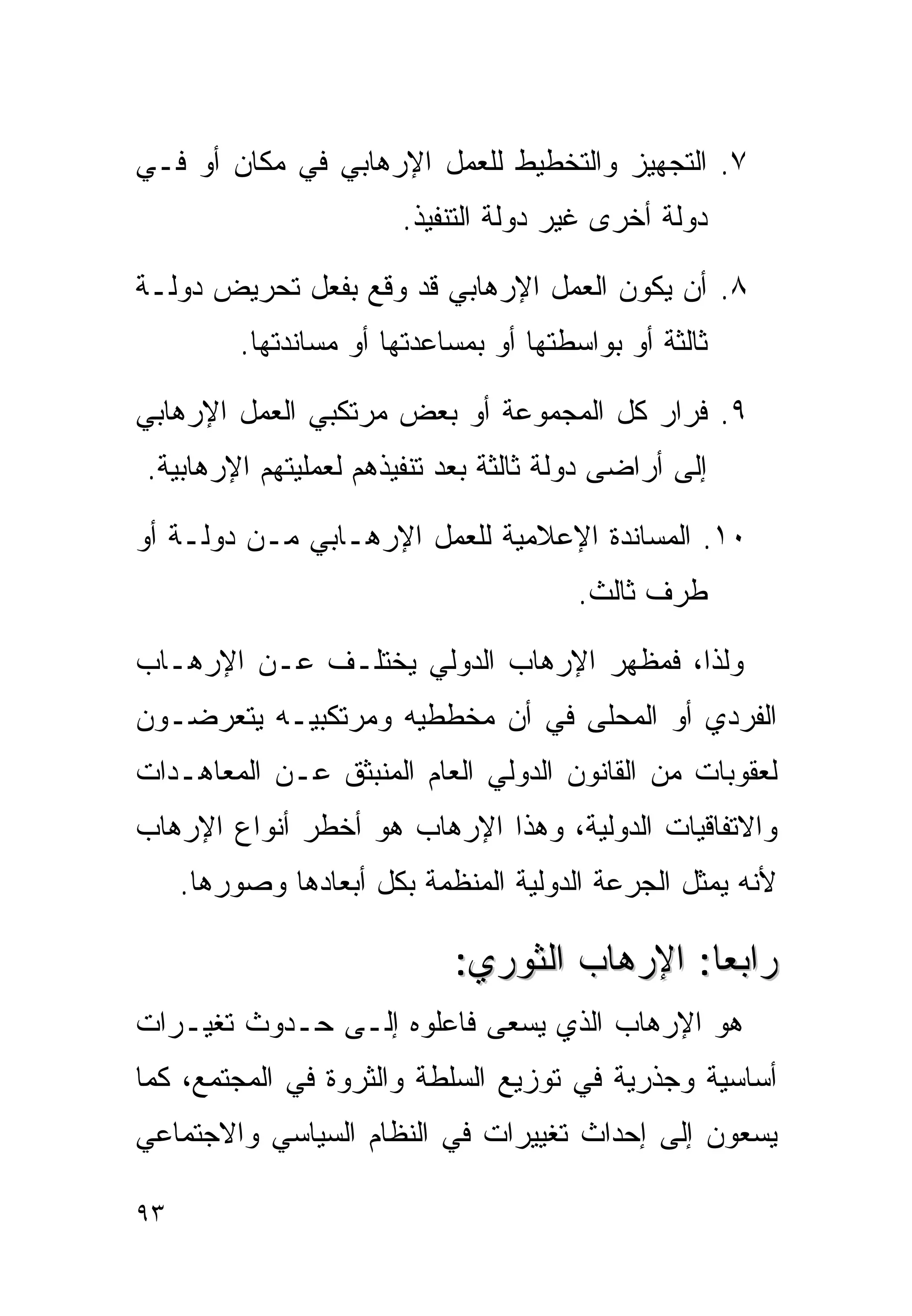 ‫٧. ﺍﻟﺘﺠﻬﻴﺯ ﻭﺍﻟﺘﺨﻁﻴﻁ ﻟﻠﻌﻤل ﺍﻹﺭﻫﺎﺒﻲ ﻓﻲ ﻤﻜﺎﻥ ﺃﻭ ﻓـﻲ‬
                        ‫ﺩﻭﻟﺔ ﺃﺨﺭﻯ ﻏﻴﺭ ﺩﻭﻟﺔ ﺍﻟﺘﻨﻔﻴﺫ.‬

‫٨. ﺃﻥ ﻴﻜﻭﻥ ﺍﻟﻌﻤل ﺍﻹﺭﻫﺎﺒﻲ ﻗﺩ ﻭﻗﻊ ﺒﻔﻌل ﺘﺤﺭﻴﺽ ﺩﻭﻟـﺔ‬
          ‫ﺜﺎﻟﺜﺔ ﺃﻭ ﺒﻭﺍﺴﻁﺘﻬﺎ ﺃﻭ ﺒﻤﺴﺎﻋﺩﺘﻬﺎ ﺃﻭ ﻤﺴﺎﻨﺩﺘﻬﺎ.‬

‫٩. ﻓﺭﺍﺭ ﻜل ﺍﻟﻤﺠﻤﻭﻋﺔ ﺃﻭ ﺒﻌﺽ ﻤﺭﺘﻜﺒﻲ ﺍﻟﻌﻤل ﺍﻹﺭﻫﺎﺒﻲ‬
‫ﺇﻟﻰ ﺃﺭﺍﻀﻰ ﺩﻭﻟﺔ ﺜﺎﻟﺜﺔ ﺒﻌﺩ ﺘﻨﻔﻴﺫﻫﻡ ﻟﻌﻤﻠﻴﺘﻬﻡ ﺍﻹﺭﻫﺎﺒﻴﺔ.‬

‫٠١. ﺍﻟﻤﺴﺎﻨﺩﺓ ﺍﻹﻋﻼﻤﻴﺔ ﻟﻠﻌﻤل ﺍﻹﺭﻫـﺎﺒﻲ ﻤـﻥ ﺩﻭﻟـﺔ ﺃﻭ‬
                                         ‫ﻁﺭﻑ ﺜﺎﻟﺙ.‬

‫ﻭﻟﺫﺍ، ﻓﻤﻅﻬﺭ ﺍﻹﺭﻫﺎﺏ ﺍﻟﺩﻭﻟﻲ ﻴﺨﺘﻠـﻑ ﻋـﻥ ﺍﻹﺭﻫـﺎﺏ‬
‫ﺍﻟﻔﺭﺩﻱ ﺃﻭ ﺍﻟﻤﺤﻠﻰ ﻓﻲ ﺃﻥ ﻤﺨﻁﻁﻴﻪ ﻭﻤﺭﺘﻜﺒﻴـﻪ ﻴﺘﻌﺭﻀـﻭﻥ‬
‫ﻟﻌﻘﻭﺒﺎﺕ ﻤﻥ ﺍﻟﻘﺎﻨﻭﻥ ﺍﻟﺩﻭﻟﻲ ﺍﻟﻌﺎﻡ ﺍﻟﻤﻨﺒﺜﻕ ﻋـﻥ ﺍﻟﻤﻌﺎﻫـﺩﺍﺕ‬
‫ﻭﺍﻻﺘﻔﺎﻗﻴﺎﺕ ﺍﻟﺩﻭﻟﻴﺔ، ﻭﻫﺫﺍ ﺍﻹﺭﻫﺎﺏ ﻫﻭ ﺃﺨﻁﺭ ﺃﻨﻭﺍﻉ ﺍﻹﺭﻫﺎﺏ‬
     ‫ﻷﻨﻪ ﻴﻤﺜل ﺍﻟﺠﺭﻋﺔ ﺍﻟﺩﻭﻟﻴﺔ ﺍﻟﻤﻨﻅﻤﺔ ﺒﻜل ﺃﺒﻌﺎﺩﻫﺎ ﻭﺼﻭﺭﻫﺎ.‬

                             ‫ﺭﺍﺒﻌﺎ: ﺍﻹﺭﻫﺎﺏ ﺍﻟﺜﻭﺭﻱ:‬
‫ﻫﻭ ﺍﻹﺭﻫﺎﺏ ﺍﻟﺫﻱ ﻴﺴﻌﻰ ﻓﺎﻋﻠﻭﻩ ﺇﻟـﻰ ﺤـﺩﻭﺙ ﺘﻐﻴـﺭﺍﺕ‬
‫ﺃﺴﺎﺴﻴﺔ ﻭﺠﺫﺭﻴﺔ ﻓﻲ ﺘﻭﺯﻴﻊ ﺍﻟﺴﻠﻁﺔ ﻭﺍﻟﺜﺭﻭﺓ ﻓﻲ ﺍﻟﻤﺠﺘﻤﻊ، ﻜﻤﺎ‬
‫ﻴﺴﻌﻭﻥ ﺇﻟﻰ ﺇﺤﺩﺍﺙ ﺘﻐﻴﻴﺭﺍﺕ ﻓﻲ ﺍﻟﻨﻅﺎﻡ ﺍﻟﺴﻴﺎﺴﻲ ﻭﺍﻻﺠﺘﻤﺎﻋﻲ‬

‫٣٩‬
 