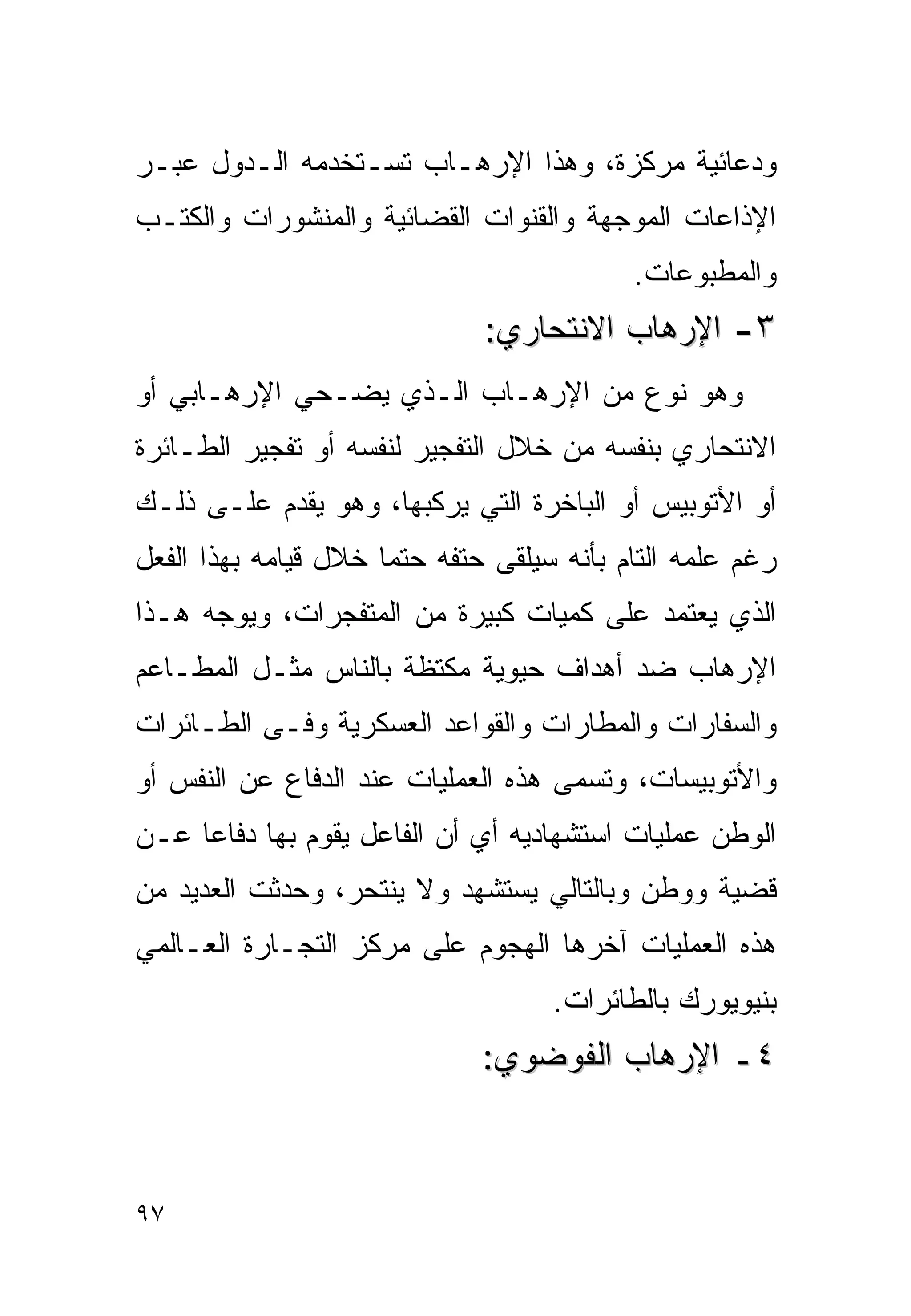 ‫ﻭﺩﻋﺎﺌﻴﺔ ﻤﺭﻜﺯﺓ، ﻭﻫﺫﺍ ﺍﻹﺭﻫـﺎﺏ ﺘﺴـﺘﺨﺩﻤﻪ ﺍﻟـﺩﻭل ﻋﺒـﺭ‬
‫ﺍﻹﺫﺍﻋﺎﺕ ﺍﻟﻤﻭﺠﻬﺔ ﻭﺍﻟﻘﻨﻭﺍﺕ ﺍﻟﻘﻀﺎﺌﻴﺔ ﻭﺍﻟﻤﻨﺸﻭﺭﺍﺕ ﻭﺍﻟﻜﺘـﺏ‬
                                           ‫ﻭﺍﻟﻤﻁﺒﻭﻋﺎﺕ.‬
                              ‫٣- ﺍﻹﺭﻫﺎﺏ ﺍﻻﻨﺘﺤﺎﺭﻱ:‬
‫ﻭﻫﻭ ﻨﻭﻉ ﻤﻥ ﺍﻹﺭﻫـﺎﺏ ﺍﻟـﺫﻱ ﻴﻀـﺤﻲ ﺍﻹﺭﻫـﺎﺒﻲ ﺃﻭ‬
‫ﺍﻻﻨﺘﺤﺎﺭﻱ ﺒﻨﻔﺴﻪ ﻤﻥ ﺨﻼل ﺍﻟﺘﻔﺠﻴﺭ ﻟﻨﻔﺴﻪ ﺃﻭ ﺘﻔﺠﻴﺭ ﺍﻟﻁـﺎﺌﺭﺓ‬
‫ﺃﻭ ﺍﻷﺘﻭﺒﻴﺱ ﺃﻭ ﺍﻟﺒﺎﺨﺭﺓ ﺍﻟﺘﻲ ﻴﺭﻜﺒﻬﺎ، ﻭﻫﻭ ﻴﻘﺩﻡ ﻋﻠـﻰ ﺫﻟـﻙ‬
‫ﺭﻏﻡ ﻋﻠﻤﻪ ﺍﻟﺘﺎﻡ ﺒﺄﻨﻪ ﺴﻴﻠﻘﻰ ﺤﺘﻔﻪ ﺤﺘﻤﺎ ﺨﻼل ﻗﻴﺎﻤﻪ ﺒﻬﺫﺍ ﺍﻟﻔﻌل‬
‫ﺍﻟﺫﻱ ﻴﻌﺘﻤﺩ ﻋﻠﻰ ﻜﻤﻴﺎﺕ ﻜﺒﻴﺭﺓ ﻤﻥ ﺍﻟﻤﺘﻔﺠﺭﺍﺕ، ﻭﻴﻭﺠﻪ ﻫـﺫﺍ‬
‫ﺍﻹﺭﻫﺎﺏ ﻀﺩ ﺃﻫﺩﺍﻑ ﺤﻴﻭﻴﺔ ﻤﻜﺘﻅﺔ ﺒﺎﻟﻨﺎﺱ ﻤﺜـل ﺍﻟﻤﻁـﺎﻋﻡ‬
‫ﻭﺍﻟﺴﻔﺎﺭﺍﺕ ﻭﺍﻟﻤﻁﺎﺭﺍﺕ ﻭﺍﻟﻘﻭﺍﻋﺩ ﺍﻟﻌﺴﻜﺭﻴﺔ ﻭﻓـﻰ ﺍﻟﻁـﺎﺌﺭﺍﺕ‬
‫ﻭﺍﻷﺘﻭﺒﻴﺴﺎﺕ، ﻭﺘﺴﻤﻰ ﻫﺫﻩ ﺍﻟﻌﻤﻠﻴﺎﺕ ﻋﻨﺩ ﺍﻟﺩﻓﺎﻉ ﻋﻥ ﺍﻟﻨﻔﺱ ﺃﻭ‬
‫ﺍﻟﻭﻁﻥ ﻋﻤﻠﻴﺎﺕ ﺍﺴﺘﺸﻬﺎﺩﻴﻪ ﺃﻱ ﺃﻥ ﺍﻟﻔﺎﻋل ﻴﻘﻭﻡ ﺒﻬﺎ ﺩﻓﺎﻋﺎ ﻋـﻥ‬
‫ﻗﻀﻴﺔ ﻭﻭﻁﻥ ﻭﺒﺎﻟﺘﺎﻟﻲ ﻴﺴﺘﺸﻬﺩ ﻭﻻ ﻴﻨﺘﺤﺭ، ﻭﺤﺩﺜﺕ ﺍﻟﻌﺩﻴﺩ ﻤﻥ‬
‫ﻫﺫﻩ ﺍﻟﻌﻤﻠﻴﺎﺕ ﺁﺨﺭﻫﺎ ﺍﻟﻬﺠﻭﻡ ﻋﻠﻰ ﻤﺭﻜﺯ ﺍﻟﺘﺠـﺎﺭﺓ ﺍﻟﻌـﺎﻟﻤﻲ‬
                                    ‫ﺒﻨﻴﻭﻴﻭﺭﻙ ﺒﺎﻟﻁﺎﺌﺭﺍﺕ.‬
                              ‫٤ـ ﺍﻹﺭﻫﺎﺏ ﺍﻟﻔﻭﻀﻭﻱ:‬



‫٧٩‬
 