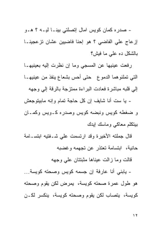 ‫- ﺼﺩﺭﻩ ﻜﻤﺎﻥ ﻜﻭﻴﺱ ﺍﻤﺎل ﺇﺘﺼﻠﺘﻲ ﺒﻴﻨـﺎ ﻟﻴـﻪ ؟ ﻫـﻭ‬
‫ﺇﺯﻋﺎﺝ ﻋﻠﻲ ﺍﻟﻔﺎﻀﻲ ؟ ﻫﻭ ﺇﺤﻨﺎ ﻓﺎﻀﻴﻴﻥ ﻋﺸﺎﻥ ﺘﺯﻋﺠﻴﻨـﺎ‬
                               ‫ﺒﺎﻟﺸﻜل ﺩﻩ ﻋﻠﻲ ﻤﺎ ﻓﻴﺵ؟‬
‫ﺭﻓﻌﺕ ﻋﻴﻨﻴﻬﺎ ﻋﻥ ﺍﻟﻤﺴﺠﻲ ﻭﻤﺎ ﺇﻥ ﻨﻅﺭﺕ ﺇﻟﻴﻪ ﺒﻌﻴﻨﻴﻬـﺎ‬
‫ﺤﺘﻰ ﺃﺤﺱ ﺒﺸﻌﺎﻉ ﻴﻨﻔﺫ ﻤﻥ ﻋﻴﻨﻴﻬـﺎ‬     ‫ﺍﻟﺘﻲ ﺘﻤﻠﺌﻭﻫﻤﺎ ﺍﻟﺩﻤﻭﻉ‬
  ‫ﺇﻟﻲ ﻗﻠﺒﻪ ﻤﺒﺎﺸﺭﺓ ﻓﻌﺎﺩﺕ ﺍﻟﺒﺭﺍﺀﺓ ﻤﻤﺘﺯﺠﺔ ﺒﺎﻟﺭﻗﺔ ﺇﻟﻲ ﻭﺠﻬﻪ‬
‫- ﻴﺎ ﺴﺕ ﺃﻨﺎ ﺸﺎﻴﻑ ﺇﻥ ﻜل ﺤﺎﺠﺔ ﺘﻤﺎﻡ ﻭﺇﻨﻪ ﻤﺎﺒﻴﺘﻭﺠﻌﺵ‬
‫ﻭ ﻀﻐﻁﻪ ﻜﻭﻴﺱ ﻭﻨﺒﻀﻪ ﻜﻭﻴﺱ ﻭﺼﺩﺭﻩ ﻜـﻭﻴﺱ ﻭﻜﻤـﺎﻥ‬
                              ‫ﺒﻴﺘﻜﻠﻡ ﻤﻌﺎﻜﻲ ﻭﻤﺎﺴﻙ ﺇﻴﺩﻙ‬
‫ﻗﺎل ﺠﻤﻠﺘﻪ ﺍﻷﺨﻴﺭﺓ ﻭﻗﺩ ﺍﺭﺘﺴﻤﺕ ﻋﻠﻲ ﺸـﻔﺘﻴﻪ ﺍﺒﺘﺴـﺎﻤﺔ‬
               ‫ﺤﺎﻨﻴﺔ، ﺍﺒﺘﺴﺎﻤﺔ ﺘﻌﺘﺫﺭ ﻋﻥ ﺘﺠﻬﻤﻪ ﻭﻏﻀﺒﻪ‬
            ‫ﻗﺎﻟﺕ ﻭﻤﺎ ﺯﺍﻟﺕ ﻋﻴﻨﺎﻫﺎ ﻤﺜﺒﺘﺘﺎﻥ ﻋﻠﻲ ﻭﺠﻬﻪ‬
‫- ﻴﺎﺒﻨﻲ ﺃﻨﺎ ﻋﺎﺭﻓﺔ ﺇﻥ ﺠﺴﻤﻪ ﻜﻭﻴﺱ ﻭﺼﺤﺘﻪ ﻜﻭﻴﺴﺔ...‬
‫ﻫﻭ ﻁﻭل ﻋﻤﺭﺓ ﺼﺤﺘﻪ ﻜﻭﻴﺴﺔ، ﻴﻤﺭﺽ ﻟﻜﻥ ﻴﻘﻭﻡ ﻭﺼﺤﺘﻪ‬
‫ﻜﻭﻴﺴﺔ، ﻴﺘﺼﺎﺏ ﻟﻜﻥ ﻴﻘﻭﻡ ﻭﺼﺤﺘﻪ ﻜﻭﻴﺴﺔ، ﻴﻨﻜﺴﺭ ﻟﻜـﻥ‬


                                                    ‫٢١‬
 