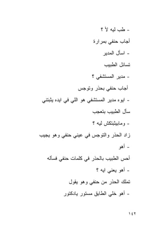 ‫- ﻁﺏ ﻟﻴﻪ ﻷ ؟‬
                          ‫ﺃﺠﺎﺏ ﺤﻨﻔﻲ ﺒﻤﺭﺍﺭﺓ‬
                              ‫- ﺍﺴﺄل ﺍﻟﻤﺩﻴﺭ‬
                               ‫ﺘﺴﺎﺌل ﺍﻟﻁﺒﻴﺏ‬
                         ‫- ﻤﺩﻴﺭ ﺍﻟﻤﺴﺘﺸﻔﻲ ؟‬
                  ‫ﺃﺠﺎﺏ ﺤﻨﻔﻲ ﺒﺤﺫﺭ ﻭﺘﻭﺠﺱ‬
 ‫- ﺍﻴﻭﻩ ﻤﺩﻴﺭ ﺍﻟﻤﺴﺘﺸﻔﻲ ﻫﻭ ﺍﻟﻠﻲ ﻓﻲ ﺍﻴﺩﻩ ﻴﺜﺒﺘﻨﻲ‬
                         ‫ﺴﺄل ﺍﻟﻁﺒﻴﺏ ﺒﺘﻌﺠﺏ‬
                         ‫- ﻭﻤﺎﺒﻴﺜﺒﺘﻜﺵ ﻟﻴﻪ ؟‬
‫ﺯﺍﺩ ﺍﻟﺤﺫﺭ ﻭﺍﻟﺘﻭﺠﺱ ﻓﻲ ﻋﻴﻨﻲ ﺤﻨﻔﻲ ﻭﻫﻭ ﻴﺠﻴﺏ‬
                                      ‫- ﺃﻫﻭ‬
   ‫ﺃﺤﺱ ﺍﻟﻁﺒﻴﺏ ﺒﺎﻟﺤﺫﺭ ﻓﻲ ﻜﻠﻤﺎﺕ ﺤﻨﻔﻲ ﻓﺴﺄﻟﻪ‬
                           ‫- ﺃﻫﻭ ﻴﻌﻨﻲ ﺍﻴﻪ ؟‬
              ‫ﺘﻤﻠﻙ ﺍﻟﺤﺫﺭ ﻤﻥ ﺤﻨﻔﻲ ﻭﻫﻭ ﻴﻘﻭل‬
           ‫- ﺃﻫﻭ ﺨﻠﻲ ﺍﻟﻁﺎﺒﻕ ﻤﺴﺘﻭﺭ ﻴﺎﺩﻜﺘﻭﺭ‬


                                           ‫٢٤١‬
 