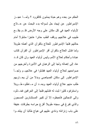 ‫ﺍﻟﺤﻜﻡ ﻤﻥ ﺒﻌﺩﻩ ﻭﻫﻡ ‪‬ﺒﺎﺓ ﻴﻤﺸﻭﻥ ﻜﺎﻟﻘﺭﻭﺩ ؟ ﻭﻟﻤـﺎ ﻋﺠـﺯ‬
                              ‫ﺤ‬
‫ﺍﻹﻤﺒﺭﺍﻁﻭﺭ ﻋﻥ ﺇﻴﺠﺎﺩ ﺤل ﻟﺴﺅﺍﻟﻪ ﺒﺩﺀ ﺍﻟﺒﺤﺙ ﻋﻥ ﻋـﻼﺝ‬
‫ﻷﻭﻟﻴﺎﺀ ﺍﻟﻌﻬﺩ ﻓﻲ ﻜل ﻤﻜﺎﻥ ﻋﻠﻰ ﻭﺠﻪ ﺍﻷﺭﺽ ﻓﻠـﻡ ﻴﻔﻠـﺢ‬
‫ﻁﺒﻴﺏ ﻓﻲ ﻋﻼﺠﻬﻡ ﻭﻭﻗﻑ ﺍﻟﻁﺏ ﺤﺎﺌﺭﺍ ﻋﺎﺠﺯﺍ ﻤﺸﻠﻭﻻ ﺃﻤﺎﻡ‬
‫ﺤﺎﻟﺘﻬﻡ ﻓﻠﺠﺄ ﺍﻹﻤﺒﺭﺍﻁﻭﺭ ﻟﻠﻌﻼﺝ ﺒﺎﻟﻘﺭﺁﻥ ﺍﻟﺫﻱ ﺃﻫﻤﻠﻪ ﻁﻭﻴﻼ‬
‫ﻭﻟﻤﺎ ﻓﺸل ﺍﻟﻌﻼﺝ ﺒﺎﻟﻘﺭﺁﻥ ﺃﻗﺭ ﺍﻹﻤﺒﺭﺍﻁﻭﺭ ﺃﻥ ﺍﻟﻘﺭﺁﻥ ﻜﺘﺎﺏ‬
‫ﻋﺒﺎﺩﺓ ﻭﺃﺤﻜﺎﻡ ﻟﻌﻼﺝ ﺍﻷﻤﻡ ﻭﻟﻴﺱ ﺃﻭﻟﻴﺎﺀ ﺍﻟﻌﻬﺩ ﻭﺇﻥ ﻜﺎﻥ ﻗـﺩ‬
‫ﻋﺎﺩ ﺇﻟﻰ ﺇﻫﻤﺎﻟﻪ ﻭﻟﺠﺎ ﺇﻟﻰ ﺍﻟﺭﻫﺒﺎﻥ ﻓﻲ ﺍﻷﺩﻴﺭﺓ ﻭﺃﺨﺭﺠﻬﻡ ﻤﻥ‬
‫ﺼﻭﺍﻤﻌﻬﻡ ﻟﻌﻼﺝ ﺃﻭﻟﻴﺎﺀ ﺍﻟﻌﻬﺩ ﻓﻔﺸﻠﻭﺍ ﻓﻲ ﻋﻼﺠﻬـﻡ ﻭﻟﺠـﺄ‬
‫ﺍﻹﻤﺒﺭﺍﻁﻭﺭ ﺇﻟﻰ ﺴﻜﺎﻥ ﺍﻟﺼﻴﺎﺼﻰ ﻭﺒﺩﻻ ﻤﻥ ﺃﻥ ﻴﺤـﺎﺭﺒﻬﻡ‬
‫ﻁﻠﺏ ﻤﻨﻬﻡ ﻋﻼﺝ ﺃﻭﻟﻴﺎﺀ ﺍﻟﻌﻬﺩ ﻭﺒﻌـﺩ ﺃﻥ ﻤـﺎﻁﻠﻭﻩ ﻁـﻭﻴﻼ‬
‫ﻭﺍﺴﺘﻨﺯﻓﻭﻩ ﻜﺜﻴﺭﺍ ﺜﺒﺕ ﻟﻪ ﻓﺸﻠﻬﻡ ﻓﻠﺠﺄ ﺇﻟﻰ ﺍﻟﻌﺭﺍﻓﻴﻥ ﻓﺨـﺫﻟﻭﻩ‬
‫ﻭﺇﻟﻰ ﺍﻟﺩﺠﺎﻟﻴﻥ ﻓﺄﺤﺒﻁﻭﻩ ﺇﻻ ﺃﻥ ﻜﺒﻴﺭ ﺍﻟﻤﺴﺘﺸﺎﺭﻴﻥ ﺍﻟﻤﺴﺠﻭﻥ‬
‫ﻭﺍﻟﺫﻱ ﺘﻔﺭﻍ ﻓﻲ ﺴﺠﻨﻪ ﻁﻭﻴﻼ ﺃﻓﺯﻉ ﺤﺭﺍﺴﻪ ﺒﻁﺭﻗﺎﺕ ﻋﻨﻴﻔﺔ‬
‫ﻋﻠﻰ ﺒﺎﺏ ﺯﻨﺯﺍﻨﺘﻪ ﻭﻨﺎﺩﻱ ﻋﻠﻴﻬﻡ ﻓﻲ ﻫﻴﺎﺝ ﻁﺎﻟﺒﺎ ﺃﻥ ﻴﺒﻠﻐـﻭﺍ‬


                                                   ‫٦٨‬
 