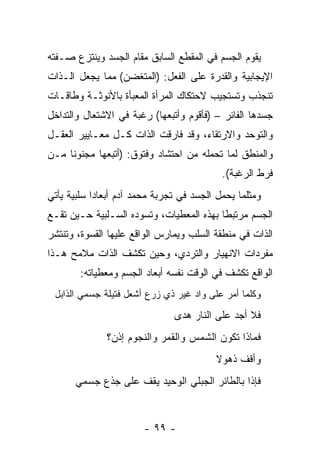 ‫ﻴﻘﻭﻡ ﺍﻟﺠﺴﻡ ﻓﻲ ﺍﻟﻤﻘﻁﻊ ﺍﻟﺴﺎﺒﻕ ﻤﻘﺎﻡ ﺍﻟﺠﺴﺩ ﻭﻴﻨﺘﺯﻉ ﺼـﻔﺘﻪ‬
‫ﺍﻹﻴﺠﺎﺒﻴﺔ ﻭﺍﻟﻘﺩﺭﺓ ﻋﻠﻰ ﺍﻟﻔﻌل: )ﺍﻟﻤﺘﻐﻀﻥ( ﻤﻤﺎ ﻴﺠﻌل ﺍﻟـﺫﺍﺕ‬
‫ﺘﻨﺠﺫﺏ ﻭﺘﺴﺘﺠﻴﺏ ﻻﺤﺘﻜﺎﻙ ﺍﻟﻤﺭﺃﺓ ﺍﻟﻤﻌﺒﺄﺓ ﺒﺎﻷﻨﻭﺜـﺔ ﻭﻁﺎﻗـﺎﺕ‬
‫ﺠﺴﺩﻫﺎ ﺍﻟﻔﺎﺌﺭ – )ﻓﺄﻗﻭﻡ ﻭﺃﺘﺒﻌﻬﺎ( ﺭﻏﺒﺔ ﻓﻲ ﺍﻻﺸﺘﻌﺎل ﻭﺍﻟﺘﺩﺍﺨل‬
‫ﻭﺍﻟﺘﻭﺤﺩ ﻭﺍﻻﺭﺘﻘﺎﺀ، ﻭﻗﺩ ﻓﺎﺭﻗﺕ ﺍﻟﺫﺍﺕ ﻜـل ﻤﻌـﺎﻴﻴﺭ ﺍﻟﻌﻘـل‬
‫ﻭﺍﻟﻤﻨﻁﻕ ﻟﻤﺎ ﺘﺤﻤﻠﻪ ﻤﻥ ﺍﺤﺘﺸﺎﺩ ﻭﻓﺘﻭﻕ: )ﺃﺘﺒﻌﻬﺎ ﻤﺠﻨﻭ ﹰﺎ ﻤـﻥ‬
     ‫ﻨ‬
                                            ‫ﻓﺭﻁ ﺍﻟﺭﻏﺒﺔ(.‬
‫ﻭﻤﺜﻠﻤﺎ ﻴﺤﻤل ﺍﻟﺠﺴﺩ ﻓﻲ ﺘﺠﺭﺒﺔ ﻤﺤﻤﺩ ﺁﺩﻡ ﺃﺒﻌﺎ ‪‬ﺍ ﺴﻠﺒﻴﺔ ﻴﺄﺘﻲ‬
            ‫ﺩ‬
‫ﺍﻟﺠﺴﻡ ﻤﺭﺘﺒ ﹰﺎ ﺒﻬﺫﻩ ﺍﻟﻤﻌﻁﻴﺎﺕ، ﻭﺘﺴﻭﺩﻩ ﺍﻟﺴـﻠﺒﻴﺔ ﺤـﻴﻥ ﺘﻘـﻊ‬
                                          ‫ﻁ‬
‫ﺍﻟﺫﺍﺕ ﻓﻲ ﻤﻨﻁﻘﺔ ﺍﻟﺴﻠﺏ ﻭﻴﻤﺎﺭﺱ ﺍﻟﻭﺍﻗﻊ ﻋﻠﻴﻬﺎ ﺍﻟﻘﺴﻭﺓ، ﻭﺘﻨﺘﺸﺭ‬
‫ﻤﻔﺭﺩﺍﺕ ﺍﻻﻨﻬﻴﺎﺭ ﻭﺍﻟﺘﺭﺩﻱ، ﻭﺤﻴﻥ ﺘﻜﺸﻑ ﺍﻟﺫﺍﺕ ﻤﻼﻤﺢ ﻫـﺫﺍ‬
        ‫ﺍﻟﻭﺍﻗﻊ ﺘﻜﺸﻑ ﻓﻲ ﺍﻟﻭﻗﺕ ﻨﻔﺴﻪ ﺃﺒﻌﺎﺩ ﺍﻟﺠﺴﻡ ﻭﻤﻌﻁﻴﺎﺘﻪ:‬
 ‫ﻭﻜﻠﻤﺎ ﺃﻤﺭ ﻋﻠﻰ ﻭﺍﺩ ﻏﻴﺭ ﺫﻱ ﺯﺭﻉ ﺃﺸﻌل ﻓﺘﻴﻠﺔ ﺠﺴﻤﻲ ﺍﻟﺫﺍﺒل‬
                                ‫ﻓﻼ ﺃﺠﺩ ﻋﻠﻰ ﺍﻟﻨﺎﺭ ﻫﺩﻯ‬
               ‫ﻓﻤﺎﺫﺍ ﺘﻜﻭﻥ ﺍﻟﺸﻤﺱ ﻭﺍﻟﻘﻤﺭ ﻭﺍﻟﻨﺠﻭﻡ ﺇﺫﻥ؟‬
                                          ‫ﻭﺃﻗﻑ ﺫﻫﻭﻻ‬
       ‫ﻓﺈﺫﺍ ﺒﺎﻟﻁﺎﺌﺭ ﺍﻟﺠﺒﻠﻲ ﺍﻟﻭﺤﻴﺩ ﻴﻘﻑ ﻋﻠﻰ ﺠﺫﻉ ﺠﺴﻤﻲ‬



                        ‫- ٩٩ -‬
 