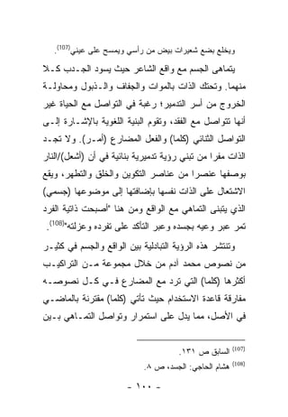 ‫ﻭﻴﺨﻠﻊ ﺒﻀﻊ ﺸﻌﻴﺭﺍﺕ ﺒﻴﺽ ﻤﻥ ﺭﺃﺴﻲ ﻭﻴﻤﺴﺢ ﻋﻠﻰ ﻋﻴﻨﻲ)701(.‬

‫ﻴﺘﻤﺎﻫﻰ ﺍﻟﺠﺴﻡ ﻤﻊ ﻭﺍﻗﻊ ﺍﻟﺸﺎﻋﺭ ﺤﻴﺙ ﻴﺴﻭﺩ ﺍﻟﺠـﺩﺏ ﻜـﻼ‬
‫ﻤﻨﻬﻤﺎ. ﻭﺘﺤﺘﻙ ﺍﻟﺫﺍﺕ ﺒﺎﻟﻤﻭﺍﺕ ﻭﺍﻟﺠﻔﺎﻑ ﻭﺍﻟـﺫﺒﻭل ﻭﻤﺤﺎﻭﻟـﺔ‬
‫ﺍﻟﺨﺭﻭﺝ ﻤﻥ ﺃﺴﺭ ﺍﻟﺘﺩﻤﻴﺭ؛ ﺭﻏﺒﺔ ﻓﻲ ﺍﻟﺘﻭﺍﺼل ﻤﻊ ﺍﻟﺤﻴﺎﺓ ﻏﻴﺭ‬
‫ﺃﻨﻬﺎ ﺘﺘﻭﺍﺼل ﻤﻊ ﺍﻟﻔﻘﺩ، ﻭﺘﻘﻭﻡ ﺍﻟﺒﻨﻴﺔ ﺍﻟﻠﻐﻭﻴﺔ ﺒﺎﻹﺸـﺎﺭﺓ ﺇﻟـﻰ‬
‫ﺍﻟﺘﻭﺍﺼل ﺍﻟﺜﻨﺎﺌﻲ )ﻜﻠﻤﺎ( ﻭﺍﻟﻔﻌل ﺍﻟﻤﻀﺎﺭﻉ )ﺃﻤـﺭ(. ﻭﻻ ﺘﺠـﺩ‬
‫ﺍﻟﺫﺍﺕ ﻤﻔ ‪‬ﺍ ﻤﻥ ﺘﺒﻨﻲ ﺭﺅﻴﺔ ﺘﺩﻤﻴﺭﻴﺔ ﺒﻨﺎﺌﻴﺔ ﻓﻲ ﺃﻥ )ﺃﺸﻌل(/ﺍﻟﻨﺎﺭ‬
                                                ‫ﺭ‬
‫ﺒﻭﺼﻔﻬﺎ ﻋﻨﺼ ‪‬ﺍ ﻤﻥ ﻋﻨﺎﺼﺭ ﺍﻟﺘﻜﻭﻴﻥ ﻭﺍﻟﺨﻠﻕ ﻭﺍﻟﺘﻁﻬﺭ، ﻭﻴﻘﻊ‬
                                       ‫ﺭ‬
‫ﺍﻻﺸﺘﻌﺎل ﻋﻠﻰ ﺍﻟﺫﺍﺕ ﻨﻔﺴﻬﺎ ﺒﺈﻀﺎﻓﺘﻬﺎ ﺇﻟﻰ ﻤﻭﻀﻭﻋﻬﺎ )ﺠﺴﻤﻲ(‬
‫ﺍﻟﺫﻱ ﻴﺘﺒﻨﻰ ﺍﻟﺘﻤﺎﻫﻲ ﻤﻊ ﺍﻟﻭﺍﻗﻊ ﻭﻤﻥ ﻫﻨﺎ "ﺃﺼﺒﺤﺕ ﺫﺍﺘﻴﺔ ﺍﻟﻔﺭﺩ‬
‫ﺘﻤﺭ ﻋﺒﺭ ﻭﻋﻴﻪ ﺒﺠﺴﺩﻩ ﻭﻋﺒﺭ ﺍﻟﺘﺄﻜﺩ ﻋﻠﻰ ﺘﻔﺭﺩﻩ ﻭﻋﺯﻟﺘﻪ")801(.‬
‫ﻭﺘﻨﺘﺸﺭ ﻫﺫﻩ ﺍﻟﺭﺅﻴﺔ ﺍﻟﺘﺒﺎﺩﻟﻴﺔ ﺒﻴﻥ ﺍﻟﻭﺍﻗﻊ ﻭﺍﻟﺠﺴﻡ ﻓﻲ ﻜﺜﻴـﺭ‬
‫ﻤﻥ ﻨﺼﻭﺹ ﻤﺤﻤﺩ ﺁﺩﻡ ﻤﻥ ﺨﻼل ﻤﺠﻤﻭﻋﺔ ﻤـﻥ ﺍﻟﺘﺭﺍﻜﻴـﺏ‬
‫ﺃﻜﺜﺭﻫﺎ )ﻜﻠﻤﺎ( ﺍﻟﺘﻲ ﺘﺭﺩ ﻤﻊ ﺍﻟﻤﻀﺎﺭﻉ ﻓـﻲ ﻜـل ﻨﺼﻭﺼـﻪ‬
‫ﻤﻔﺎﺭﻗﺔ ﻗﺎﻋﺩﺓ ﺍﻻﺴﺘﺨﺩﺍﻡ ﺤﻴﺙ ﺘﺄﺘﻲ )ﻜﻠﻤﺎ( ﻤﻘﺘﺭﻨﺔ ﺒﺎﻟﻤﺎﻀـﻲ‬
‫ﻓﻲ ﺍﻷﺼل، ﻤﻤﺎ ﻴﺩل ﻋﻠﻰ ﺍﺴﺘﻤﺭﺍﺭ ﻭﺘﻭﺍﺼل ﺍﻟﺘﻤـﺎﻫﻲ ﺒـﻴﻥ‬

                                                       ‫)701(‬
                                      ‫ﺍﻟﺴﺎﺒﻕ ﺹ ١٣١.‬
                                                       ‫)801(‬
                            ‫ﻫﺸﺎﻡ ﺍﻟﺤﺎﺠﻲ: ﺍﻟﺠﺴﺩ، ﺹ ٨.‬

                        ‫- ٠٠١ -‬
 