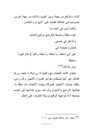 ‫ﺍﻟﺫﺍﺕ ﻭﺍﻟﻭﺍﻗﻊ ﻤﻥ ﺠﻬﺔ، ﻭﺒﻴﻥ ﺍﻟﺠﺴﻡ ﻭﺍﻟﺫﺍﺕ ﻤﻥ ﺠﻬﺔ ﺃﺨﺭﻯ،‬
       ‫ﺨﺼﻭ ‪‬ﺎ ﻓﻲ ﺍﻟﻌﻼﻗﺔ ﺍﻟﻘﺎﺌﻤﺔ ﻋﻠﻰ ﺍﻻﻨﻬﺯﺍﻡ ﻭﺍﻻﻨﻜﺴﺎﺭ:‬
                                                ‫ﺼ‬
                              ‫ﻭﻜﻠﻤﺎ ﺃﺴﻴﺭ ﻓﻲ ﺍﺘﺠﺎﻩ ﻤﺎ‬
             ‫ﺃﺠﺩﻩ ﻤﻐﻠ ﹰﺎ ﻭﻏﻭﻴ ﹰﺎ ﻓﺄﺘﺭﺍﺠﻊ ﺘﺭﺍﺠﻊ ﺍﻟﺨﺎﺌﻑ‬
                                   ‫ﻁ‬       ‫ﻘ‬
                                   ‫ﻭﺃﺘﺩﺍﺨل ﻓﻲ ﺠﺴﻤﻲ‬
                                   ‫ﻜﺤﺸﺭﺓ ﺒﻐﻴﻀﺔ ﺇﻟﻲ‬
                                   ‫‪‬‬
   ‫ﻏﻴﺭ ﺃﻨﻲ ﺃﺴﻘﻁ.. ﻭﺃﺴﻘﻁ، ﻭﺃﺴﻘﻁ، ﻭﺍﻟﻔﺭﺍﻍ ﺨﺎل ﻜﻬﻭﺓ‬
                                               ‫ﺴﺤﻴﻘﺔ‬
                                    ‫ﻭﺒﺌﺭ ﺒﺄﺩﻏﺎل)901(.‬
‫ﺘﺤﺎﻭل ﺍﻟﺫﺍﺕ ﺍﻟﺘﻌﺎﻤل ﻤﻊ ﻭﺍﻗﻌﻬﺎ ﻜـﻲ ﺘﺅﻜـﺩ ﺤﻀـﻭﺭﻫﺎ‬
‫ﺍﻟﻔﺎﻋل ﻏﻴﺭ ﺃﻨﻬﺎ ﺘﺼﻁﺩﻡ ﺒﻌﻭﺍﻤل ﺍﻟﻘﺴﻭﺓ ﻭﺍﻻﻨﻬﻴﺎﺭ ﻭﺍﻟﺘـﺭﺩﻱ،‬
‫ﻭﻜﻠﻤﺎ ﺤﺎﻭﻟﺕ ﺍﻻﻨﺤﻴﺎﺯ ﻟﻠﺤﺭﻜﺔ ﻭﺠﺩﺕ ﺍﻻﺘﺠﺎﻫـﺎﺕ ﻤﻐﻠﻘـﺔ،‬
‫ﻓﻴﻨﺘﺎﺒﻬﺎ ﺍﻟﺘﺭﺍﺠﻊ ﻭﺍﻻﻨﻬﺯﺍﻡ ﻭﻟﻡ ﺘﺠﺩ ﺴﻭﻯ ﺍﻨﺘﺴﺎﺒﻬﺎ ﺇﻟﻰ ﺍﻟﺠﺴﻡ‬
     ‫ﺒﻭﺼﻔﻪ ﺃﺩﺍﺓ ﻤﻭﺍﺠﻬﺔ ﺍﻟﻭﺍﻗﻊ ﻭﻭﺴﻴﻠﺔ ﺍﻟﺘﻌﺭﻑ ﻋﻠﻰ ﺍﻟﻌﺎﻟﻡ.‬




                                                       ‫)901(‬
                       ‫ﻤﺤﻤﺩ ﺁﺩﻡ: ﻤﺘﺎﻫﺔ ﺍﻟﺠﺴﺩ، ﺹ ٦٠١.‬

                       ‫- ١٠١ -‬
 