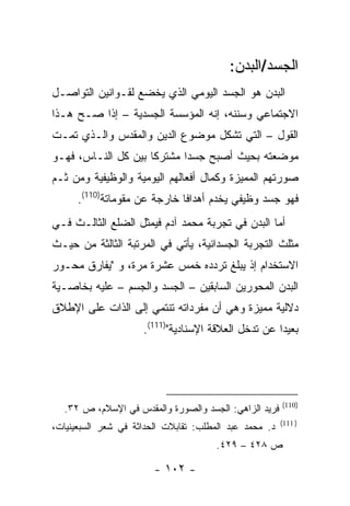 ‫ﺍﻟﺠﺴﺩ/ﺍﻟﺒﺩﻥ:‬
‫ﺍﻟﺒﺩﻥ ﻫﻭ ﺍﻟﺠﺴﺩ ﺍﻟﻴﻭﻤﻲ ﺍﻟﺫﻱ ﻴﺨﻀﻊ ﻟﻘـﻭﺍﻨﻴﻥ ﺍﻟﺘﻭﺍﺼـل‬
‫ﺍﻻﺠﺘﻤﺎﻋﻲ ﻭﺴﻨﻨﻪ، ﺇﻨﻪ ﺍﻟﻤﺅﺴﺴﺔ ﺍﻟﺠﺴﺩﻴﺔ – ﺇﺫﺍ ﺼـﺢ ﻫـﺫﺍ‬
‫ﺍﻟﻘﻭل – ﺍﻟﺘﻲ ﺘﺸﻜل ﻤﻭﻀﻭﻉ ﺍﻟﺩﻴﻥ ﻭﺍﻟﻤﻘﺩﺱ ﻭﺍﻟـﺫﻱ ﺘﻤـﺕ‬
‫ﻤﻭﻀﻌﺘﻪ ﺒﺤﻴﺙ ﺃﺼﺒﺢ ﺠﺴ ‪‬ﺍ ﻤﺸﺘﺭ ﹰﺎ ﺒﻴﻥ ﻜل ﺍﻟﻨـﺎﺱ، ﻓﻬـﻭ‬
                     ‫ﻜ‬       ‫ﺩ‬
‫ﺼﻭﺭﺘﻬﻡ ﺍﻟﻤﻤﻴﺯﺓ ﻭﻜﻤﺎل ﺃﻓﻌﺎﻟﻬﻡ ﺍﻟﻴﻭﻤﻴﺔ ﻭﺍﻟﻭﻅﻴﻔﻴﺔ ﻭﻤﻥ ﺜـﻡ‬
      ‫ﻓﻬﻭ ﺠﺴﺩ ﻭﻅﻴﻔﻲ ﻴﺨﺩﻡ ﺃﻫﺩﺍ ﹰﺎ ﺨﺎﺭﺠﺔ ﻋﻥ ﻤﻘﻭﻤﺎﺘﺔ)011(.‬
                              ‫ﻓ‬
‫ﺃﻤﺎ ﺍﻟﺒﺩﻥ ﻓﻲ ﺘﺠﺭﺒﺔ ﻤﺤﻤﺩ ﺁﺩﻡ ﻓﻴﻤﺜل ﺍﻟﻀﻠﻊ ﺍﻟﺜﺎﻟـﺙ ﻓـﻲ‬
‫ﻤﺜﻠﺙ ﺍﻟﺘﺠﺭﺒﺔ ﺍﻟﺠﺴﺩﺍﻨﻴﺔ، ﻴﺄﺘﻲ ﻓﻲ ﺍﻟﻤﺭﺘﺒﺔ ﺍﻟﺜﺎﻟﺜﺔ ﻤﻥ ﺤﻴـﺙ‬
‫ﺍﻻﺴﺘﺨﺩﺍﻡ ﺇﺫ ﻴﺒﻠﻎ ﺘﺭﺩﺩﻩ ﺨﻤﺱ ﻋﺸﺭﺓ ﻤﺭﺓ، ﻭ "ﻴﻔﺎﺭﻕ ﻤﺤـﻭﺭ‬
‫ﺍﻟﺒﺩﻥ ﺍﻟﻤﺤﻭﺭﻴﻥ ﺍﻟﺴﺎﺒﻘﻴﻥ – ﺍﻟﺠﺴﺩ ﻭﺍﻟﺠﺴﻡ – ﻋﻠﻴﻪ ﺒﺨﺎﺼـﻴﺔ‬
‫ﺩﻻﻟﻴﺔ ﻤﻤﻴﺯﺓ ﻭﻫﻲ ﺃﻥ ﻤﻔﺭﺩﺍﺘﻪ ﺘﻨﺘﻤﻲ ﺇﻟﻰ ﺍﻟﺫﺍﺕ ﻋﻠﻰ ﺍﻹﻁﻼﻕ‬
                     ‫ﺒﻌﻴ ‪‬ﺍ ﻋﻥ ﺘﺩﺨل ﺍﻟﻌﻼﻗﺔ ﺍﻹﺴﻨﺎﺩﻴﺔ")111(.‬
                                                     ‫ﺩ‬




                                                        ‫)011(‬
  ‫ﻓﺭﻴﺩ ﺍﻟﺯﺍﻫﻲ: ﺍﻟﺠﺴﺩ ﻭﺍﻟﺼﻭﺭﺓ ﻭﺍﻟﻤﻘﺩﺱ ﻓﻲ ﺍﻹﺴﻼﻡ، ﺹ ٢٣.‬
                                                        ‫) 111(‬
‫ﺩ. ﻤﺤﻤﺩ ﻋﺒﺩ ﺍﻟﻤﻁﻠﺏ: ﺘﻘﺎﺒﻼﺕ ﺍﻟﺤﺩﺍﺜﺔ ﻓﻲ ﺸﻌﺭ ﺍﻟﺴﺒﻌﻴﻨﻴﺎﺕ،‬
                                       ‫ﺹ ٨٢٤ – ٩٢٤.‬

                        ‫- ٢٠١ -‬
 