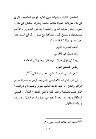 ‫ﺘﺴﺘﺸﻌﺭ ﺍﻟﺫﺍﺕ ﺒﺎﻹﺤﺒﺎﻁ ﺤﻴﻥ ﺘﻘﺎﻭﻡ ﺍﻟﻭﺍﻗﻊ ﺍﻟﻤﺘﺴﻠﻁ، ﻓﺘﺭﻯ‬
‫ﻓﻲ ﻜل ﻤﻔﺭﺩﺍﺕ ﺍﻟﺤﻴﺎﺓ ﻅﻼ ‪‬ﺎ ﺩﺍﻤ ‪‬ﺎ ﻭﺨﺭﺍ ‪‬ﺎ ﻴﻌﺸﺵ ﻓﻲ ﻜـل‬
             ‫ﺒ‬       ‫ﺴ‬      ‫ﻤ‬
‫ﺸﻲﺀ، ﻭﺤﻴﻥ ﺘﺜﻭﺏ ﺇﻟـﻰ ﺭﺍﺤﺘﻬـﺎ ﻴﻘـﺽ ﺍﻟﺤـﺯﻥ ﻭﺍﻷﻟـﻡ‬
‫ﻤﻀﺠﻌﻬﺎ، ﻭﻴﺼﺒﺢ ﺍﻟﺒﺩﻥ ﻤﺘﻤﺎﻫ ‪‬ﺎ ﻤﻊ ﺼﻭﺭﺓ ﺍﻟﻭﺍﻗﻊ ﺍﻟﻤﺠـﺩﺏ‬
                        ‫ﻴ‬
                              ‫ﺤﻴﺙ ﺼﺎﺭ ﺒﺩ ﹰﺎ ﺸﺎﺌ ﹰﺎ ﻫﺭ ‪‬ﺎ:‬
                                ‫ﺨ ﻤ‬          ‫ﻨ‬
                                   ‫ﺃﺘﺄﻫﺏ ﻟﻤﻨﺎﺯﻟﺔ ﺍﻟﻨﻭﻡ‬
                                 ‫ﻴﻤﺎﻡ ﻴﻬﺩل ﻓﻲ ﺫﺍﻜﺭﺘﻲ‬
        ‫ﻭﻴﻌﺸﺵ ﻓﻭﻕ ﺨﺭﺍﺌﺏ ﺃﺭﺼﻔﺘﻲ ﻭﻤﻨﺎﺭﺍﺘﻲ ﺍﻟﻤﻌﺘﻤﺔ‬
                                   ‫ﻭﺒﺩﻨﻲ ﺍﻟﺸﺎﺌﺦ ﺍﻟﻬﺭﻡ‬
          ‫ﺃﺸﻌل ﻗﻨﺩﻴﻠﻲ ﺍﻟﻤﻁﻔﺄ ﻭﺃﺘﺒﻊ ﺒﻌﺽ ﻏﻭﺍﻴﺎﺘﻲ)211(.‬
‫ﻓﻲ ﻅل ﺍﻟﺨﺭﺍﺏ ﺍﻻﺠﺘﻴﺎﺤﻲ ﺍﻟﺫﻱ ﻴﻤـﺎﺭﺱ ﺴـﻁﻭﺘﻪ ﻤـﻊ‬
‫ﺍﻟﻭﺍﻗﻊ ﻭﺍﻟﺒﺩﻥ، ﻻ ﺘﺠﺩ ﺍﻟﺫﺍﺕ ﺃﻤﺎﻤﻬﺎ ﺴﻭﻯ ﻭﻋﻴﻬـﺎ ﻭﺇﺩﺭﺍﻜﻬـﺎ‬
‫ﺍﻟﺫﻱ ﻴﺘﺴﻡ ﺒﺎﻟﺴﻠﺒﻴﺔ ﻭﻋﺩﻡ ﺍﻟﻘﺩﺭﺓ ﻋﻠﻰ ﺍﻟﺘﻐﻴﻴﺭ: ﺃﺸﻌل – ﻗﻨﺩﻴﻠﻲ‬
‫ﺍﻟﻤﻁﻔﺄ، ﻭﺘﺠﺩ ﻋﺯﺍﺀﻫﺎ ﺍﻟﻭﺤﻴﺩ ﻓﻲ ﻤﻤﺎﺭﺴﺔ ﻏﻭﺍﻴﺎﺘﻬﺎ ﺒﻭﺼـﻔﻪ‬
                                          ‫ﻭﺴﻴﻠﺔ ﻟﺘﺤﻘﻘﻬﺎ..‬



                                                       ‫)211(‬
                       ‫ﻤﺤﻤﺩ ﺁﺩﻡ: ﻤﺘﺎﻫﺔ ﺍﻟﺠﺴﺩ، ﺹ ٧٢١.‬

                       ‫- ٣٠١ -‬
 