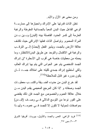 ‫ﻭﻤﻥ ﻤﻌﻨﻰ ﻫﻭ ﺍﻷﺯل ﻭﺍﻷﺒﺩ.‬
‫ﺘﻌﻠﻥ ﺍﻟﺫﺍﺕ ﻗﺩﺭﺘﻬﺎ ﻋﻠﻰ ﺍﻹﺩﺭﺍﻙ ﻭﺍﻨﺤﻴﺎﺯﻫﺎ ﺇﻟﻰ ﻤﻤﺎﺭﺴـﺔ‬
‫ﺍﻟﻭﻋﻲ ﺍﻟﻔﺎﻋل ﺤﻴﺙ ﺍﻟﺒﺩﻥ ﺍﻟﻤﻌﺒﺄ ﺒﺎﻟﺠﺴﺩﺍﻨﻴﺔ ﺍﻟﻤﻔﺭﻁﺔ ﻭﺍﻟﺭﻏﺒﺔ‬
‫ﺍﻟﻌﺎﺭﻤﺔ ﺇﻟﻰ ﻜﺴﺭ ﺍﻟﺤﺩﻭﺩ ﺍﻟﻔﺎﺼﻠﺔ ﺒﻴﻨﻪ )ﺍﻟﺒﺩﻥ( ﻭﺒـﻴﻥ ﺒـﺩﻥ‬
‫ﺍﻟﻤﺭﺃﺓ ﺍﻟﻤﺤﻤﻭﻡ. ﻭﺘﻭﺍﺼل ﺍﻟﺫﺍﺕ ﻓﻌﻠﻬﺎ ﺍﻹﺩﺭﺍﻜﻲ ﺤﻴﺙ ﺘﻜﺸﻑ‬
‫ﻋﻼﻗﺔ ﺍﻷﺭﺽ ﺒﺎﻟﺠﺴﺩ، ﻭﻴﺸﻴﺭ ﺍﻟﻔﻌل )ﺃﺒﺤﺙ( ﺇﻟـﻰ ﺍﻟﺘﺭﻗـﺏ‬
‫ﻭﺍﻟﺭﻏﺒﺔ ﻓﻲ ﺍﻻﻜﺘﻤﺎل ﻭﺍﻟﺘﻭﺤﺩ ﻋﻥ ﻁﺭﻴﻕ ﺍﻟﺒﺩﻥ/ﺍﻻﻨﺘﻅﺎﺭ، ﻭﻤﺎ‬
‫ﻴﺤﻤﻠﻪ ﻤﻥ ﻤﻌﻁﻴﺎﺕ ﺨﺎﺼﺔ ﻫﻲ ﺃﻗﺭﺏ ﺇﻟﻰ ﺍﻷﺴﻁﺭﺓ "ﺇﻥ ﺇﺩﺭﺍﻙ‬
‫ﺍﻟﺠﺴﺩ ﺍﻟﺸﺨﺼﻲ ﻴﺘﻡ ﻋﺒﺭ ﺍﻟﺤﻭﺍﺱ ﺍﻟﺘﻲ ﻴﺘﻡ ﺒﻬﺎ ﺇﺩﺭﺍﻙ ﺍﻟﻌﺎﻟﻡ،‬
‫ﻭﻟﻜﻲ ﺃﺴﺘﻁﻴﻊ ﺇﺩﺭﺍﻙ ﺠﺴﺩﻱ ﻜﻠﻴﺘﻪ ﻋﻠﻰ ﺍﻤﺘﻼﻙ ﺠﺴـﺩ ﺜـﺎﻥ‬
                      ‫ﻴﻜﻭﻥ ﺒﺩﻭﺭﻩ ﻏﻴﺭ ﻗﺎﺒل ﻟﻠﻤﻼﺤﻅﺔ")411(.‬
‫ﻟﻘﺩ ﺨﺭﺝ ﺍﻟﺒﺩﻥ ﻤﻥ ﺤﺩﻭﺩﻩ ﺍﻟﻀـﻴﻘﺔ ﻭﺍﻜﺘﺴـﺏ ﻤﻌﻁﻴـﺎﺕ‬
‫ﺍﻟﺠﺴﺩ ﻭﺼﻔﺎﺘﻪ ﻭ "ﺇﺫﺍ ﻜﺎﻥ ﺍﻟﻤﺭﺠﻊ ﺍﻟﻤﻌﺠﻤﻲ ﻴﻘﺩﻡ ﺍﻟﺒﺩﻥ ﻤـﻥ‬
‫ﺨﻼل ﻋﻼﻗﺔ ﺍﻟﻌﻤﻭﻡ ﻭﺍﻟﺨﺼﻭﺹ ﻤﻊ ﺍﻟﺠﺴﺩ ﻓﺈﻥ ﺫﻟﻙ ﻴﻘﺘﻀﻲ‬
‫ﻋﻠﻰ ﺍﻟﻔﻭﺭ ﻨﻭ ‪‬ﺎ ﻤﻥ ﺍﻟﺘﻭﺴﻊ ﺍﻟﺩﻻﻟﻲ ﻓـﻲ ﻭﺼـﻑ )ﺍﻟﺒـﺩﻥ(‬
                                    ‫ﻋ‬
‫ﺒﻤﻭﺍﺼﻔﺎﺕ ﺸﻤﻭﻟﻴﺔ ﻻ ﺘﻜﻭﻥ ﺇﻻ ﻟﻠﺠﺴﺩ ﻓـﻲ ﻋﻤﻭﻤـﻪ ﻭﻟﻬـﺫﺍ‬

                                                          ‫) 411(‬
‫ﻓﺭﻴﺩ ﺍﻟﺯﺍﻫﻲ: ﺍﻟﻨﺹ ﻭﺍﻟﺠﺴﺩ ﻭﺍﻟﺘﺄﻭﻴل، ﺒﻴﺭﻭﺕ: ﺃﻓﺭﻴﻘﻴﺎ ﺍﻟﺸﺭﻕ‬
                                         ‫٣٠٠٢، ﺹ ٧٢.‬

                         ‫- ٥٠١ -‬
 