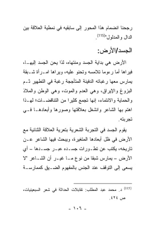 ‫ﺭﺠﺤﻨﺎ ﺍﻨﻀﻤﺎﻡ ﻫﺫﺍ ﺍﻟﻤﺤﻭﺭ ﺇﻟﻰ ﺴﺎﺒﻘﻴﻪ ﻓﻲ ﻨﻤﻁﻴﺔ ﺍﻟﻌﻼﻗﺔ ﺒﻴﻥ‬
                                      ‫ﺍﻟﺩﺍل ﻭﺍﻟﻤﺩﻟﻭل")511(.‬

                                       ‫ﺍﻟﺠﺴﺩ/ﺍﻷﺭﺽ:‬
‫ﺍﻷﺭﺽ ﻫﻲ ﺒﺩﺍﻴﺔ ﺍﻟﺠﺴﺩ ﻭﻤﻨﺘﻬﺎﻩ، ﻟﺫﺍ ﻴﺤﻥ ﺍﻟﺠﺴﺩ ﺇﻟﻴﻬـﺎ،‬
‫ﻓﻴﺭﺍﻫﺎ ﺃ ‪‬ﺎ ﺭﺀﻭ ‪‬ﺎ ﺘﻼﻤﺴﻪ ﻭﺘﺤﻨﻭ ﻋﻠﻴﻪ، ﻭﻴﺭﺍﻫﺎ ﺍﻤـﺭﺃﺓ ﺸـﺒﻘﺔ‬
                                       ‫ﻤ‬      ‫ﻤ‬
‫ﻴﻤﺎﺭﺱ ﻤﻌﻬﺎ ﺭﻏﺒﺎﺘﻪ ﺍﻟﺩﻓﻴﻨﺔ ﺍﻟﻤﺘﺄﺠﺠﺔ ﺭﻏﺒﺔ ﻓﻲ ﺍﻟﺘﻁﻬﻴﺭ ﺜـﻡ‬
‫ﺍﻟﺒﺯﻭﻍ ﻭﺍﻹﻴﺭﺍﻕ، ﻭﻫﻲ ﺍﻟﻌﺩﻡ ﻭﺍﻟﻤﻭﺕ، ﻭﻫﻲ ﺍﻟﻭﻁﻥ ﻭﺍﻟﻤﻼﺫ‬
‫ﻭﺍﻟﺤﻤﺎﻴﺔ ﻭﺍﻻﻨﺘﻤﺎﺀ، ﺇﻨﻬﺎ ﺘﺠﻤﻊ ﻜﺜﻴ ‪‬ﺍ ﻤﻥ ﺍﻟﺘﻨﺎﻗﻀـﺎﺕ؛ ﻟﻬـﺫﺍ‬
                      ‫ﺭ‬
‫ﺍﻫﺘﻡ ﺒﻬﺎ ﺍﻟﺸﺎﻋﺭ ﻭﺍﻨﺸﻐل ﺒﻌﻼﻗﺘﻬﺎ ﻭﺼﻭﺭﻫﺎ ﻭﺃﺒﻌﺎﺩﻫـﺎ ﻓـﻲ‬
                                                   ‫ﺘﺠﺭﺒﺘﻪ.‬
‫ﻴﻘﻭﻡ ﺍﻟﺠﺴﺩ ﻓﻲ ﺍﻟﺘﺠﺭﺒﺔ ﺍﻟﺸﻌﺭﻴﺔ ﺒﺘﻌﺭﻴﺔ ﺍﻟﻌﻼﻗﺔ ﺍﻟﺜﻨﺎﺌﻴﺔ ﻤﻊ‬
‫ﺍﻷﺭﺽ ﻓﻲ ﻅل ﺃﺒﻌﺎﺩﻫﺎ ﺍﻟﻤﺘﻐﻴﺭﺓ، ﻭﻴﺒﺤﺙ ﻓﻴﻬﺎ ﺍﻟﺸﺎﻋﺭ ﻋـﻥ‬
‫ﺘﺎﺭﻴﺨﻪ، ﻴﻜﺘﺏ ﻋﻥ ﺘﻁـﻭﺭﺍﺕ ﺠﺴـﺩﻩ ﻋﺒـﺭ ﺠﺴـﺩﻫﺎ – ﺃﻱ‬
‫ﺍﻷﺭﺽ – ﻴﻤﺎﺭﺱ ﺸﺒ ﹰﺎ ﻤﻥ ﻨﻭﻉ ﻤـﺎ ﻏﻴـﺭ ﺃﻥ ﺍﻟﺸـﺎﻋﺭ "ﻻ‬
                               ‫ﻘ‬
‫ﻴﺴﻌﻰ ﺇﻟﻰ ﺍﻟﺘﻭﻗﻑ ﻋﻨﺩ ﺍﻟﺠﻨﺱ ﺒﺎﻟﻤﻔﻬﻭﻡ ﺍﻟﻀـﻴﻕ ﻜﻤﻤﺎﺭﺴـﺔ‬


                                                        ‫) 511(‬
‫ﺩ. ﻤﺤﻤﺩ ﻋﺒﺩ ﺍﻟﻤﻁﻠﺏ: ﺘﻘﺎﺒﻼﺕ ﺍﻟﺤﺩﺍﺜﺔ ﻓﻲ ﺸﻌﺭ ﺍﻟﺴﺒﻌﻴﻨﻴﺎﺕ،‬
                                              ‫ﺹ ٤٢٤.‬

                        ‫- ٦٠١ -‬
 