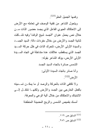 ‫ﻭﻓﻤﻬﺎ ﺍﻟﺠﻤﻴل ﺍﻟﺤﻠﻭ)121(.‬
‫ﻭﻴﺘﺤﻭل ﺍﻟﺸﺎﻋﺭ ﻤﻥ ﺘﻘﻨﻴﺔ ﺍﻟﻭﺼﻑ ﻓﻲ ﺘﻌﺎﻤﻠﻪ ﻤﻊ ﺍﻷﺭﺽ‬
‫ﺇﻟﻰ ﺍﻻﺤﺘﻜﺎﻙ ﺍﻟﺤﻴﻭﻱ ﺍﻟﻔﺎﻋل ﺍﻟﺫﻱ ﻴﺠﺴﺩ ﺤﻀﻭﺭ ﺍﻟﺫﺍﺕ ﻤـﻥ‬
‫ﺨﻼل ﻨﺹ ﻴﺤﻤل ﻋﻨﻭﺍﻥ "ﺍﻟﺠﺴﺩ ﺸﻴﺦ ﺍﻟﻭﻗﺕ" ﻭﻓﻴﻪ ﺘﺸـﻜﻠﺕ‬
‫ﺜﻨﺎﺌﻴﺔ ﺍﻟﺠﺴﺩ ﻭﺍﻷﺭﺽ ﻤﻥ ﺨﻼل ﻤﻔﺭﺩﺍﺕ ﺩﺍﻟﺔ: ﺍﻟﺴﻴﺩ ﺍﻟﺠﺴـﺩ‬
‫ﻭﺍﻟﺴﻴﺩﺓ ﺍﻷﻭﻟﻰ ﺍﻷﺭﺽ، ﺘﺘﺤﺭﻙ ﺍﻟﺫﺍﺕ ﻓﻲ ﻅل ﺤﺭﻜﺔ ﺍﻟﺴـﻴﺩ‬
‫ﺍﻟﺠﺴﺩ ﺍﻟﺫﻱ ﻴﺴﺘﻘﻁﺏ ﻋﻼﻗﺎﺕ ﻋﺩﺓ ﻤﺘﺩﺍﺨﻠﺔ ﻓﻲ ﺍﺘﺠﺎﻩ ﺍﻟﺴـﻴﺩﺓ‬
                     ‫ﺍﻷﻭﻟﻰ ﺍﻷﺭﺽ، ﻴﺅﻜﺩ ﺍﻟﺸﺎﻋﺭ ﺒﻘﻭﻟﻪ:‬
                   ‫ﺍﻟﺸﻤﺱ ﺼﺎﺌﺭﺓ ﺒﺎﺘﺠﺎﻩ ﺍﻟﺴﻴﺩ ﺍﻟﺠﺴﺩ‬
                     ‫ﻭﺃﻨﺎ ﺼﺎﺌﺭ ﺒﺎﺘﺠﺎﻩ ﺍﻟﺴﻴﺩﺓ ﺍﻷﻭﻟﻰ:‬
                                       ‫ﺍﻷﺭﺽ)221(.‬
‫ﻭﻻ ﺘﻜﺘﻔﻲ ﺍﻟﺫﺍﺕ ﺒﺎﻟﺤﺭﻜﺔ ﻭﺍﻟﺭﺼﺩ ﺃﻭ ﻤﺎ ﻴﻤﻜـﻥ ﺘﺴـﻤﻴﺘﻪ‬
‫ﺒﺎﻟﻔﻌل ﺍﻟﺨﺎﺭﺠﻲ ﺒﻴﻥ ﺍﻟﺠﺴﺩ ﻭﺍﻷﺭﺽ ﻭﻟﻜﻨﻬـﺎ ﺘﻨﺘﻘـل ﺇﻟـﻰ‬
       ‫ﺍﻻﺸﺘﺒﺎﻙ ﻭﺍﻻﺤﺘﻜﺎﻙ ﻤﻥ ﺨﻼل ﺁﻟﻴﺔ ﺍﻟﻭﻋﻲ ﻭﺍﻟﻤﻌﺭﻓﺔ:‬
       ‫ﺃﻤﺴﻙ ﺒﻘﻤﻴﺹ ﺍﻟﺸﻤﺱ ﻭﺍﻟﺭﻴﺢ ﺍﻟﻤﻀﻴﺌﺔ ﺍﻟﻤﻨﻁﻔﺌﺔ‬


                                                   ‫)121(‬
                                   ‫ﺍﻟﺴﺎﺒﻕ ﺹ ٩١١.‬
                                                   ‫)221(‬
                                   ‫ﺍﻟﺴﺎﺒﻕ ﺹ ٦٨٢.‬

                     ‫- ٠١١ -‬
 