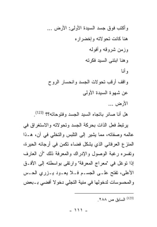 ‫ﻭﺃﻜﺘﺏ ﻓﻭﻕ ﺠﺴﺩ ﺍﻟﺴﻴﺩﺓ ﺍﻷﻭﻟﻰ: ﺍﻷﺭﺽ …‬
                         ‫ﻫﻨﺎ ﻜﺎﻨﺕ ﺘﺤﻭﻻﺘﻪ ﻭﺇﺨﻀﺭﺍﺭﻩ‬
                                ‫ﻭﺯﻤﻥ ﺸﺭﻭﻗﻪ ﻭﺃﻓﻭﻟﻪ‬
                              ‫ﻭﻫﻨﺎ ﺍﺒﺘﻨﻰ ﺍﻟﺴﻴﺩ ﻓﻜﺭﺘﻪ‬
                                                ‫ﻭﺃﻨﺎ‬
           ‫ﻭﺍﻗﻑ ﺃﺭﻗﺏ ﺘﺤﻭﻻﺕ ﺍﻟﺠﺴﺩ ﻭﺍﻨﺤﺴﺎﺭ ﺍﻟﺭﻭﺡ‬
                             ‫ﻋﻥ ﺸﻬﻭﺓ ﺍﻟﺴﻴﺩﺓ ﺍﻷﻭﻟﻰ‬
                                          ‫ﺍﻷﺭﺽ …‬
    ‫ﻫل ﺃﻨﺎ ﺼﺎﺌﺭ ﺒﺎﺘﺠﺎﻩ ﺍﻟﺴﻴﺩ ﺍﻟﺠﺴﺩ ﻭﻓﺘﻭﺤﺎﺘﻪ؟؟ )321(.‬
‫ﻴﺭﺘﺒﻁ ﻓﻌل ﺍﻟﺫﺍﺕ ﺒﺤﺭﻜﺔ ﺍﻟﺠﺴﺩ ﻭﺘﺤﻭﻻﺘﻪ ﻭﺍﻻﺴﺘﻐﺭﺍﻕ ﻓﻲ‬
‫ﻋﺎﻟﻤﻪ ﻭﺼﻔﺎﺘﻪ، ﻤﻤﺎ ﻴﺸﻴﺭ ﺇﻟﻰ ﺍﻟﺘﻠﺒﺱ ﻭﺍﻟﺘﺨﻠﻲ ﻓﻲ ﺁﻥ، ﻫـﺫﺍ‬
‫ﺍﻟﻤﻨﺯﻉ ﺍﻟﻌﺭﻓﺎﻨﻲ ﺍﻟﺫﻱ ﻴﺸﻜل ﻓﻀﺎﺀ ﺘﻜﻤﻥ ﻓﻲ ﺃﺭﺠﺎﺌﻪ ﺍﻟﺤﻴﺭﺓ،‬
‫ﻭﺘﻔﺴﺭﻩ ﺭﻏﺒﺔ ﺍﻟﻭﺼﻭل ﻭﺍﻹﺩﺭﺍﻙ ﻭﺍﻟﻤﻌﺭﻓﺔ ﺫﻟﻙ "ﺃﻥ ﺍﻟﻌﺎﺭﻑ‬
‫ﺇﺫﺍ ﺘﻭﻏل ﻓﻲ "ﻤﻌﺭﺍﺝ ﺍﻟﻤﻌﺭﻓﺔ" ﻭﺍﺭﺘﻘﻰ ﺒﻭﺍﺴﻁﺘﻪ ﺇﻟﻰ ﺍﻷﻓـﻕ‬
‫ﺍﻷﻋﻠﻰ، ﺘﻔﺘﺢ ﻋﻠـﻰ ﺍﻟﺠﺴـﻡ ﻓـﻼ ﻴﻌـﻭﺩ ﻴـﺯﺭﻱ ﺍﻟﺤـﺱ‬
‫ﻭﺍﻟﻤﺤﺴﻭﺴﺎﺕ ﻟﺩﺨﻭﻟﻬﺎ ﻓﻲ ﻤﻨﻴﺔ ﺍﻟﺘﺠﻠﻲ ﺩﺨﻭﻻ ﺃﻓﻀﻲ ﺒـﺒﻌﺽ‬

                                                    ‫)321(‬
                                    ‫ﺍﻟﺴﺎﺒﻕ ﺹ ٨٨٢.‬

                      ‫- ١١١ -‬
 